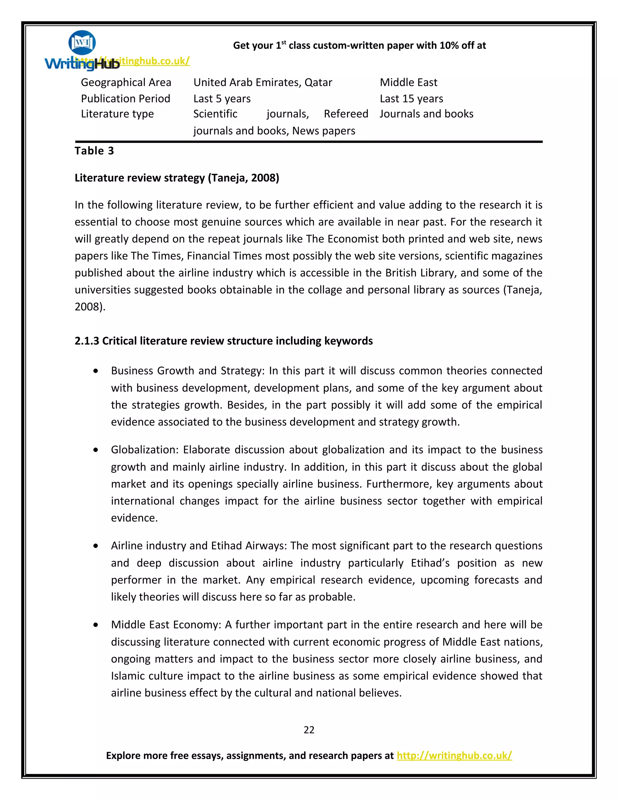 Get your 1st
class custom-written paper with 10% off at
http://writinghub.co.uk/
Geographical Area United Arab Emirates, Qatar Middle East
Publication Period Last 5 years Last 15 years
Literature type Scientific journals, Refereed
journals and books, News papers
Journals and books
Table 3
Literature review strategy (Taneja, 2008)
In the following literature review, to be further efficient and value adding to the research it is
essential to choose most genuine sources which are available in near past. For the research it
will greatly depend on the repeat journals like The Economist both printed and web site, news
papers like The Times, Financial Times most possibly the web site versions, scientific magazines
published about the airline industry which is accessible in the British Library, and some of the
universities suggested books obtainable in the collage and personal library as sources (Taneja,
2008).
2.1.3 Critical literature review structure including keywords
• Business Growth and Strategy: In this part it will discuss common theories connected
with business development, development plans, and some of the key argument about
the strategies growth. Besides, in the part possibly it will add some of the empirical
evidence associated to the business development and strategy growth.
• Globalization: Elaborate discussion about globalization and its impact to the business
growth and mainly airline industry. In addition, in this part it discuss about the global
market and its openings specially airline business. Furthermore, key arguments about
international changes impact for the airline business sector together with empirical
evidence.
• Airline industry and Etihad Airways: The most significant part to the research questions
and deep discussion about airline industry particularly Etihad’s position as new
performer in the market. Any empirical research evidence, upcoming forecasts and
likely theories will discuss here so far as probable.
• Middle East Economy: A further important part in the entire research and here will be
discussing literature connected with current economic progress of Middle East nations,
ongoing matters and impact to the business sector more closely airline business, and
Islamic culture impact to the airline business as some empirical evidence showed that
airline business effect by the cultural and national believes.
22
Explore more free essays, assignments, and research papers at http://writinghub.co.uk/
 