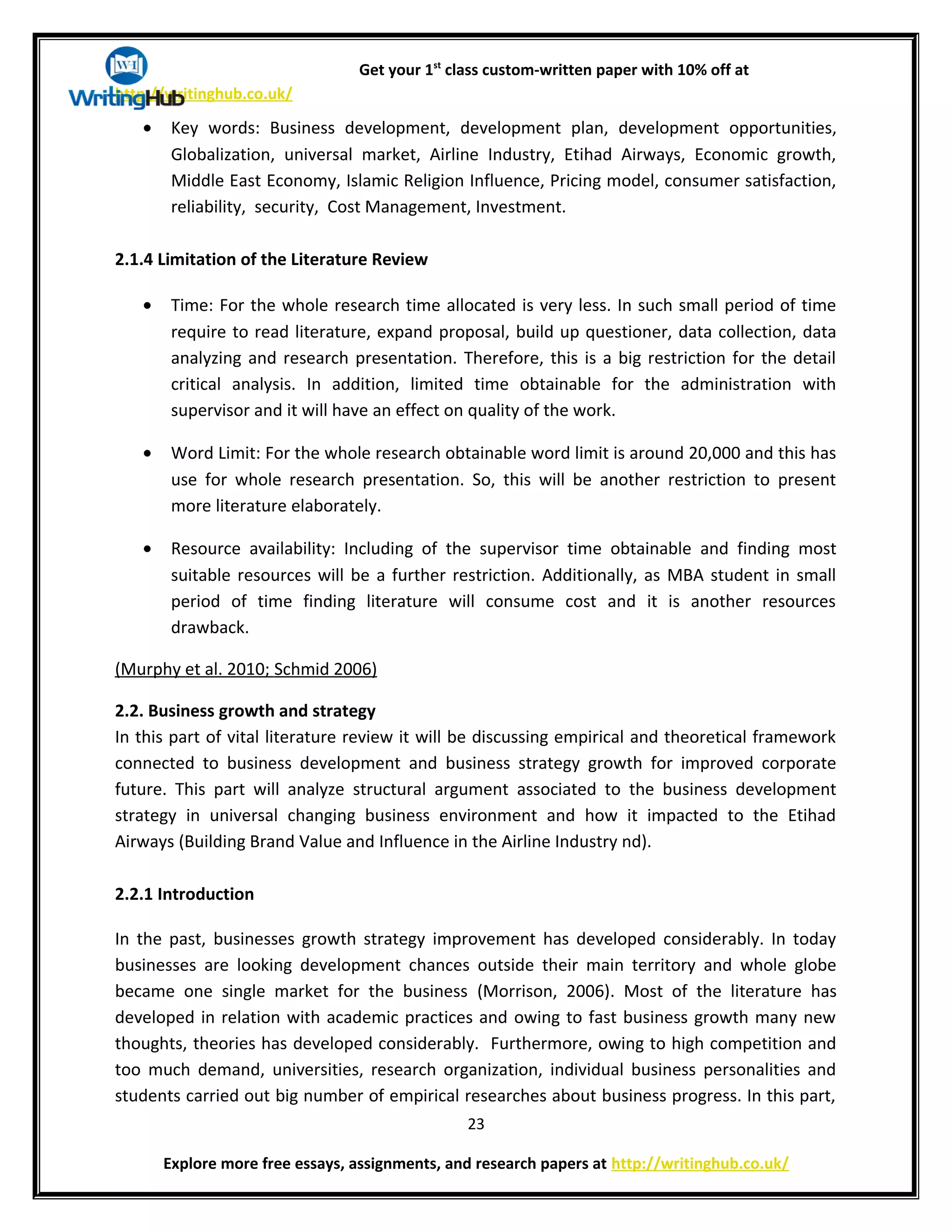 Get your 1st
class custom-written paper with 10% off at
http://writinghub.co.uk/
• Key words: Business development, development plan, development opportunities,
Globalization, universal market, Airline Industry, Etihad Airways, Economic growth,
Middle East Economy, Islamic Religion Influence, Pricing model, consumer satisfaction,
reliability, security, Cost Management, Investment.
2.1.4 Limitation of the Literature Review
• Time: For the whole research time allocated is very less. In such small period of time
require to read literature, expand proposal, build up questioner, data collection, data
analyzing and research presentation. Therefore, this is a big restriction for the detail
critical analysis. In addition, limited time obtainable for the administration with
supervisor and it will have an effect on quality of the work.
• Word Limit: For the whole research obtainable word limit is around 20,000 and this has
use for whole research presentation. So, this will be another restriction to present
more literature elaborately.
• Resource availability: Including of the supervisor time obtainable and finding most
suitable resources will be a further restriction. Additionally, as MBA student in small
period of time finding literature will consume cost and it is another resources
drawback.
(Murphy et al. 2010; Schmid 2006)
2.2. Business growth and strategy
In this part of vital literature review it will be discussing empirical and theoretical framework
connected to business development and business strategy growth for improved corporate
future. This part will analyze structural argument associated to the business development
strategy in universal changing business environment and how it impacted to the Etihad
Airways (Building Brand Value and Influence in the Airline Industry nd).
2.2.1 Introduction
In the past, businesses growth strategy improvement has developed considerably. In today
businesses are looking development chances outside their main territory and whole globe
became one single market for the business (Morrison, 2006). Most of the literature has
developed in relation with academic practices and owing to fast business growth many new
thoughts, theories has developed considerably. Furthermore, owing to high competition and
too much demand, universities, research organization, individual business personalities and
students carried out big number of empirical researches about business progress. In this part,
23
Explore more free essays, assignments, and research papers at http://writinghub.co.uk/
 