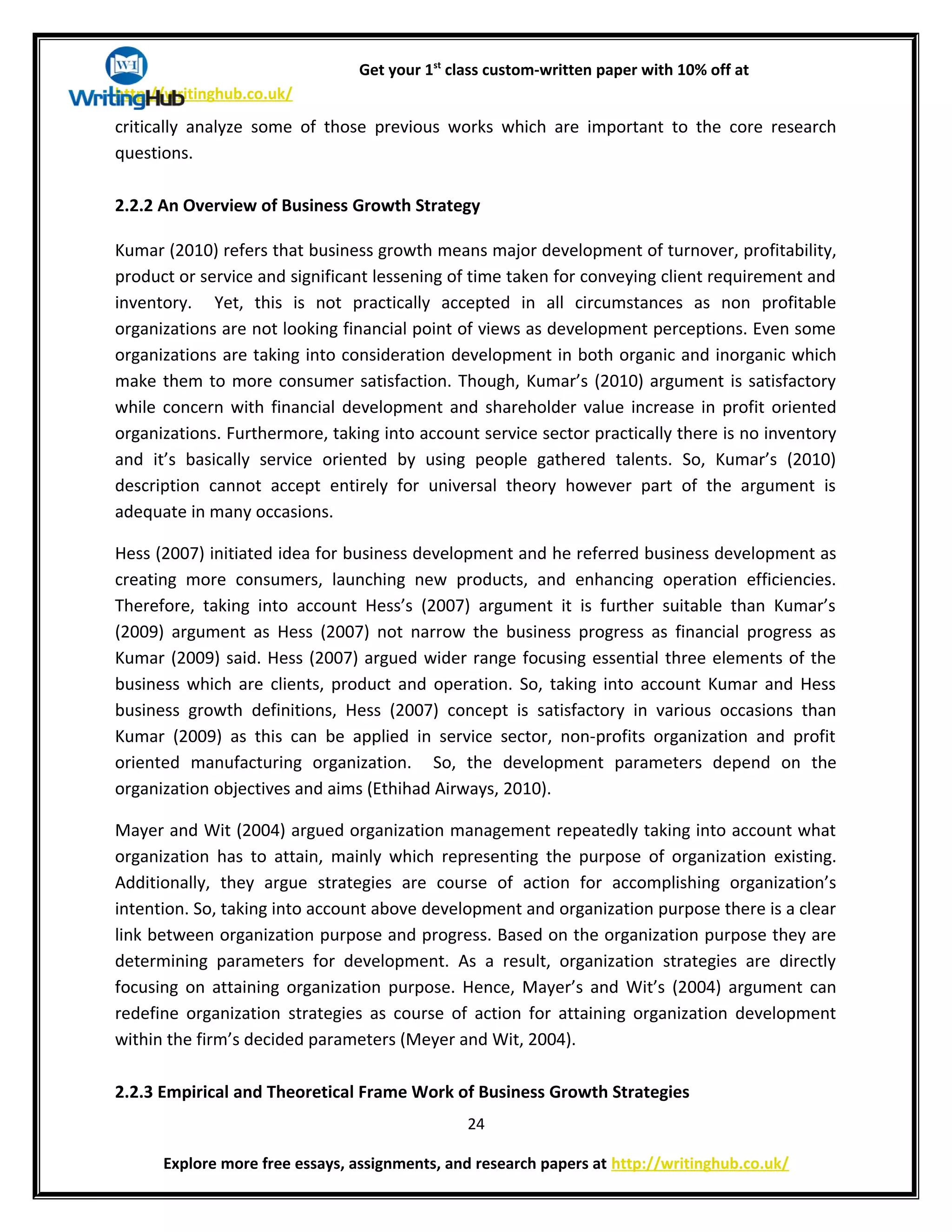 Get your 1st
class custom-written paper with 10% off at
http://writinghub.co.uk/
critically analyze some of those previous works which are important to the core research
questions.
2.2.2 An Overview of Business Growth Strategy
Kumar (2010) refers that business growth means major development of turnover, profitability,
product or service and significant lessening of time taken for conveying client requirement and
inventory. Yet, this is not practically accepted in all circumstances as non profitable
organizations are not looking financial point of views as development perceptions. Even some
organizations are taking into consideration development in both organic and inorganic which
make them to more consumer satisfaction. Though, Kumar’s (2010) argument is satisfactory
while concern with financial development and shareholder value increase in profit oriented
organizations. Furthermore, taking into account service sector practically there is no inventory
and it’s basically service oriented by using people gathered talents. So, Kumar’s (2010)
description cannot accept entirely for universal theory however part of the argument is
adequate in many occasions.
Hess (2007) initiated idea for business development and he referred business development as
creating more consumers, launching new products, and enhancing operation efficiencies.
Therefore, taking into account Hess’s (2007) argument it is further suitable than Kumar’s
(2009) argument as Hess (2007) not narrow the business progress as financial progress as
Kumar (2009) said. Hess (2007) argued wider range focusing essential three elements of the
business which are clients, product and operation. So, taking into account Kumar and Hess
business growth definitions, Hess (2007) concept is satisfactory in various occasions than
Kumar (2009) as this can be applied in service sector, non-profits organization and profit
oriented manufacturing organization. So, the development parameters depend on the
organization objectives and aims (Ethihad Airways, 2010).
Mayer and Wit (2004) argued organization management repeatedly taking into account what
organization has to attain, mainly which representing the purpose of organization existing.
Additionally, they argue strategies are course of action for accomplishing organization’s
intention. So, taking into account above development and organization purpose there is a clear
link between organization purpose and progress. Based on the organization purpose they are
determining parameters for development. As a result, organization strategies are directly
focusing on attaining organization purpose. Hence, Mayer’s and Wit’s (2004) argument can
redefine organization strategies as course of action for attaining organization development
within the firm’s decided parameters (Meyer and Wit, 2004).
2.2.3 Empirical and Theoretical Frame Work of Business Growth Strategies
24
Explore more free essays, assignments, and research papers at http://writinghub.co.uk/
 
