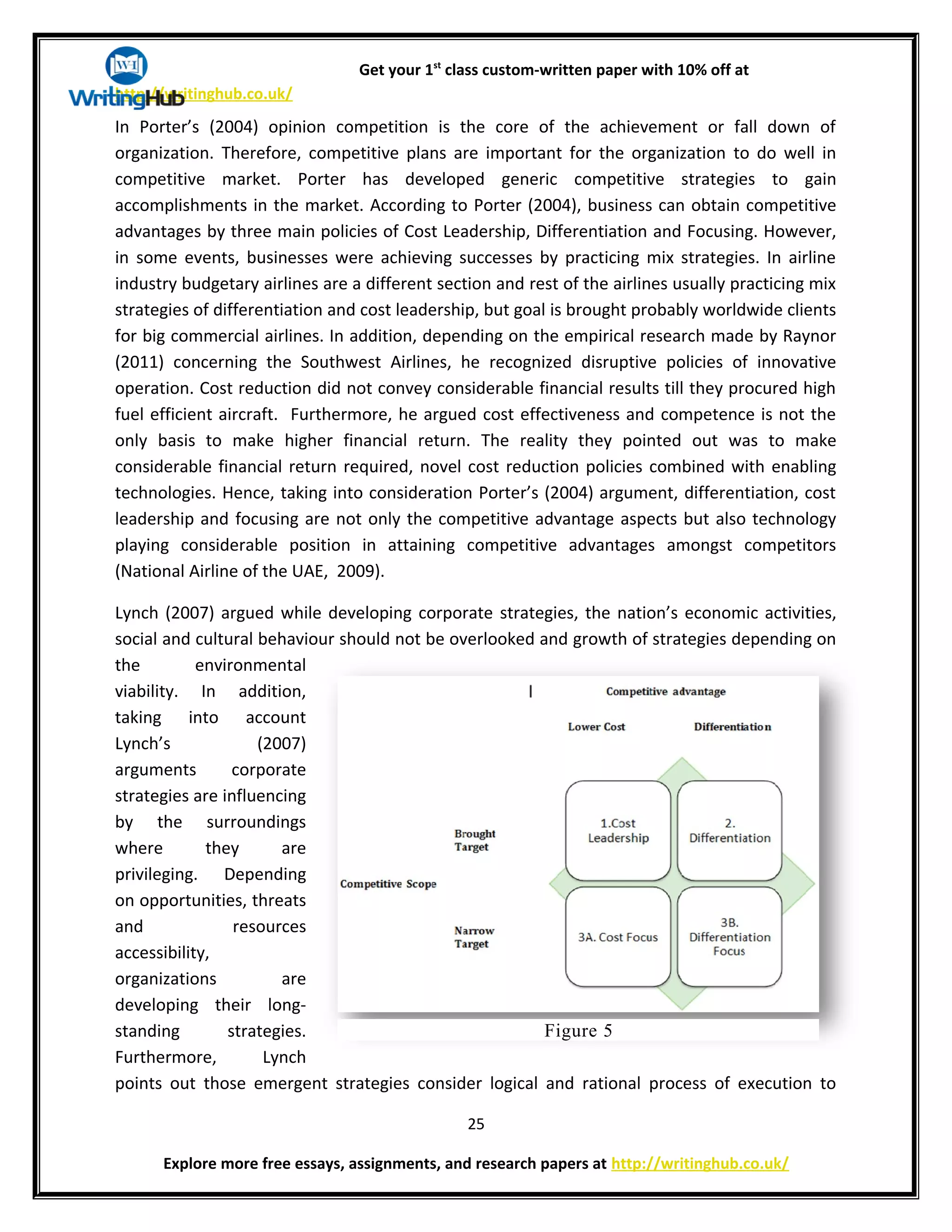 Get your 1st
class custom-written paper with 10% off at
http://writinghub.co.uk/
In Porter’s (2004) opinion competition is the core of the achievement or fall down of
organization. Therefore, competitive plans are important for the organization to do well in
competitive market. Porter has developed generic competitive strategies to gain
accomplishments in the market. According to Porter (2004), business can obtain competitive
advantages by three main policies of Cost Leadership, Differentiation and Focusing. However,
in some events, businesses were achieving successes by practicing mix strategies. In airline
industry budgetary airlines are a different section and rest of the airlines usually practicing mix
strategies of differentiation and cost leadership, but goal is brought probably worldwide clients
for big commercial airlines. In addition, depending on the empirical research made by Raynor
(2011) concerning the Southwest Airlines, he recognized disruptive policies of innovative
operation. Cost reduction did not convey considerable financial results till they procured high
fuel efficient aircraft. Furthermore, he argued cost effectiveness and competence is not the
only basis to make higher financial return. The reality they pointed out was to make
considerable financial return required, novel cost reduction policies combined with enabling
technologies. Hence, taking into consideration Porter’s (2004) argument, differentiation, cost
leadership and focusing are not only the competitive advantage aspects but also technology
playing considerable position in attaining competitive advantages amongst competitors
(National Airline of the UAE, 2009).
Lynch (2007) argued while developing corporate strategies, the nation’s economic activities,
social and cultural behaviour should not be overlooked and growth of strategies depending on
the environmental
viability. In addition,
taking into account
Lynch’s (2007)
arguments corporate
strategies are influencing
by the surroundings
where they are
privileging. Depending
on opportunities, threats
and resources
accessibility,
organizations are
developing their long-
standing strategies.
Furthermore, Lynch
points out those emergent strategies consider logical and rational process of execution to
25
Explore more free essays, assignments, and research papers at http://writinghub.co.uk/
Figure 2.2: Porter Model (Sources (Porter, 2004))Figure 5
 