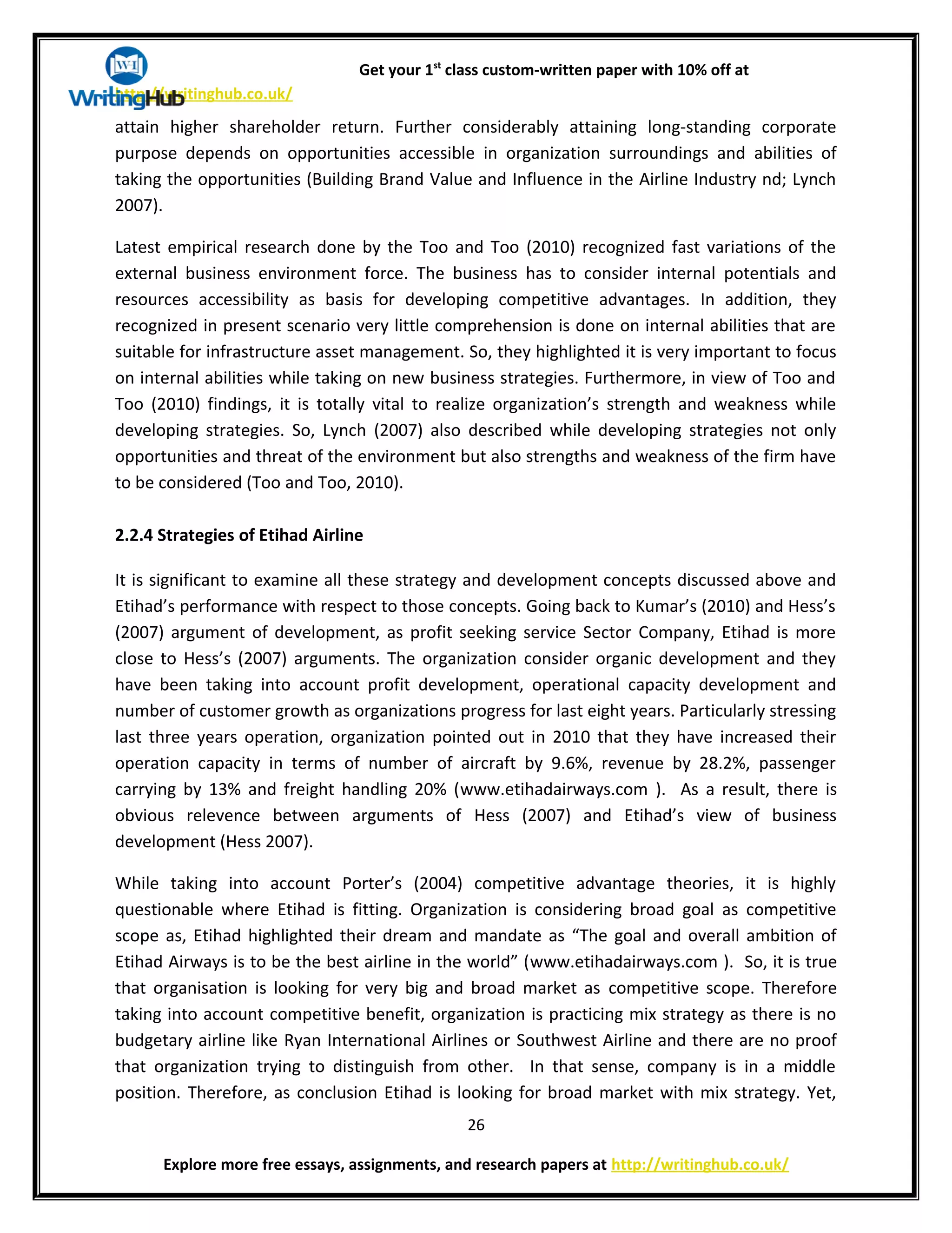 Get your 1st
class custom-written paper with 10% off at
http://writinghub.co.uk/
attain higher shareholder return. Further considerably attaining long-standing corporate
purpose depends on opportunities accessible in organization surroundings and abilities of
taking the opportunities (Building Brand Value and Influence in the Airline Industry nd; Lynch
2007).
Latest empirical research done by the Too and Too (2010) recognized fast variations of the
external business environment force. The business has to consider internal potentials and
resources accessibility as basis for developing competitive advantages. In addition, they
recognized in present scenario very little comprehension is done on internal abilities that are
suitable for infrastructure asset management. So, they highlighted it is very important to focus
on internal abilities while taking on new business strategies. Furthermore, in view of Too and
Too (2010) findings, it is totally vital to realize organization’s strength and weakness while
developing strategies. So, Lynch (2007) also described while developing strategies not only
opportunities and threat of the environment but also strengths and weakness of the firm have
to be considered (Too and Too, 2010).
2.2.4 Strategies of Etihad Airline
It is significant to examine all these strategy and development concepts discussed above and
Etihad’s performance with respect to those concepts. Going back to Kumar’s (2010) and Hess’s
(2007) argument of development, as profit seeking service Sector Company, Etihad is more
close to Hess’s (2007) arguments. The organization consider organic development and they
have been taking into account profit development, operational capacity development and
number of customer growth as organizations progress for last eight years. Particularly stressing
last three years operation, organization pointed out in 2010 that they have increased their
operation capacity in terms of number of aircraft by 9.6%, revenue by 28.2%, passenger
carrying by 13% and freight handling 20% (www.etihadairways.com ). As a result, there is
obvious relevence between arguments of Hess (2007) and Etihad’s view of business
development (Hess 2007).
While taking into account Porter’s (2004) competitive advantage theories, it is highly
questionable where Etihad is fitting. Organization is considering broad goal as competitive
scope as, Etihad highlighted their dream and mandate as “The goal and overall ambition of
Etihad Airways is to be the best airline in the world” (www.etihadairways.com ). So, it is true
that organisation is looking for very big and broad market as competitive scope. Therefore
taking into account competitive benefit, organization is practicing mix strategy as there is no
budgetary airline like Ryan International Airlines or Southwest Airline and there are no proof
that organization trying to distinguish from other. In that sense, company is in a middle
position. Therefore, as conclusion Etihad is looking for broad market with mix strategy. Yet,
26
Explore more free essays, assignments, and research papers at http://writinghub.co.uk/
 