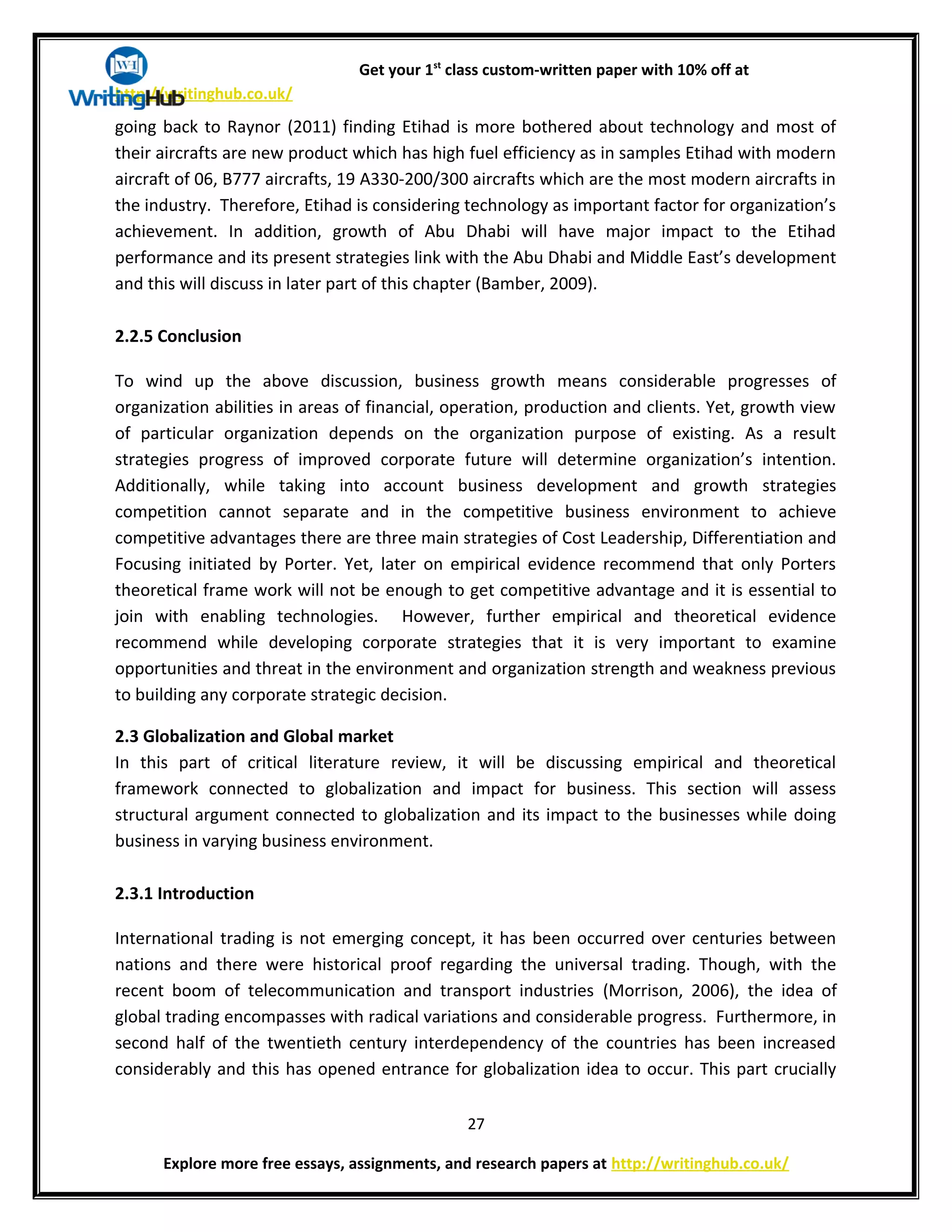 Get your 1st
class custom-written paper with 10% off at
http://writinghub.co.uk/
going back to Raynor (2011) finding Etihad is more bothered about technology and most of
their aircrafts are new product which has high fuel efficiency as in samples Etihad with modern
aircraft of 06, B777 aircrafts, 19 A330-200/300 aircrafts which are the most modern aircrafts in
the industry. Therefore, Etihad is considering technology as important factor for organization’s
achievement. In addition, growth of Abu Dhabi will have major impact to the Etihad
performance and its present strategies link with the Abu Dhabi and Middle East’s development
and this will discuss in later part of this chapter (Bamber, 2009).
2.2.5 Conclusion
To wind up the above discussion, business growth means considerable progresses of
organization abilities in areas of financial, operation, production and clients. Yet, growth view
of particular organization depends on the organization purpose of existing. As a result
strategies progress of improved corporate future will determine organization’s intention.
Additionally, while taking into account business development and growth strategies
competition cannot separate and in the competitive business environment to achieve
competitive advantages there are three main strategies of Cost Leadership, Differentiation and
Focusing initiated by Porter. Yet, later on empirical evidence recommend that only Porters
theoretical frame work will not be enough to get competitive advantage and it is essential to
join with enabling technologies. However, further empirical and theoretical evidence
recommend while developing corporate strategies that it is very important to examine
opportunities and threat in the environment and organization strength and weakness previous
to building any corporate strategic decision.
2.3 Globalization and Global market
In this part of critical literature review, it will be discussing empirical and theoretical
framework connected to globalization and impact for business. This section will assess
structural argument connected to globalization and its impact to the businesses while doing
business in varying business environment.
2.3.1 Introduction
International trading is not emerging concept, it has been occurred over centuries between
nations and there were historical proof regarding the universal trading. Though, with the
recent boom of telecommunication and transport industries (Morrison, 2006), the idea of
global trading encompasses with radical variations and considerable progress. Furthermore, in
second half of the twentieth century interdependency of the countries has been increased
considerably and this has opened entrance for globalization idea to occur. This part crucially
27
Explore more free essays, assignments, and research papers at http://writinghub.co.uk/
 