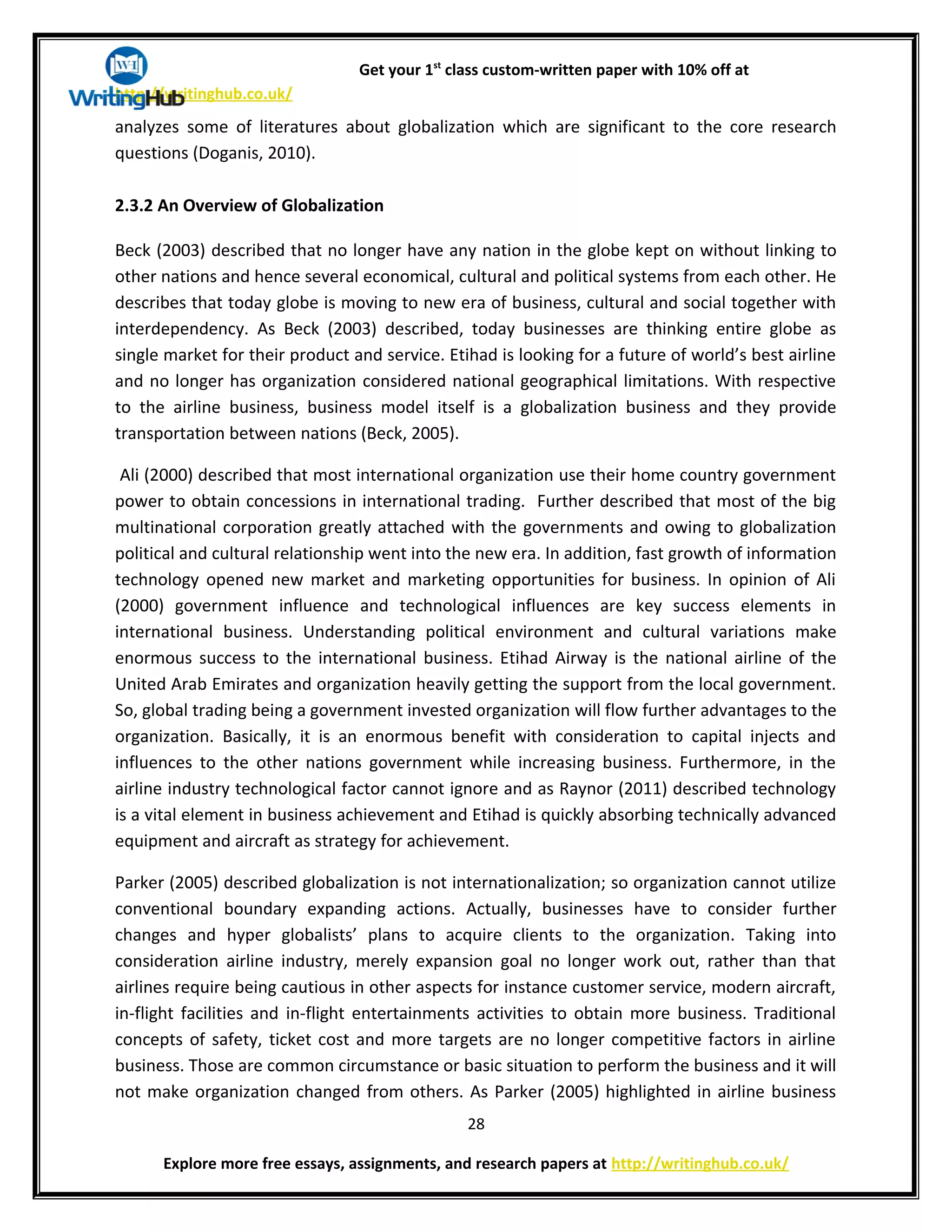 Get your 1st
class custom-written paper with 10% off at
http://writinghub.co.uk/
analyzes some of literatures about globalization which are significant to the core research
questions (Doganis, 2010).
2.3.2 An Overview of Globalization
Beck (2003) described that no longer have any nation in the globe kept on without linking to
other nations and hence several economical, cultural and political systems from each other. He
describes that today globe is moving to new era of business, cultural and social together with
interdependency. As Beck (2003) described, today businesses are thinking entire globe as
single market for their product and service. Etihad is looking for a future of world’s best airline
and no longer has organization considered national geographical limitations. With respective
to the airline business, business model itself is a globalization business and they provide
transportation between nations (Beck, 2005).
Ali (2000) described that most international organization use their home country government
power to obtain concessions in international trading. Further described that most of the big
multinational corporation greatly attached with the governments and owing to globalization
political and cultural relationship went into the new era. In addition, fast growth of information
technology opened new market and marketing opportunities for business. In opinion of Ali
(2000) government influence and technological influences are key success elements in
international business. Understanding political environment and cultural variations make
enormous success to the international business. Etihad Airway is the national airline of the
United Arab Emirates and organization heavily getting the support from the local government.
So, global trading being a government invested organization will flow further advantages to the
organization. Basically, it is an enormous benefit with consideration to capital injects and
influences to the other nations government while increasing business. Furthermore, in the
airline industry technological factor cannot ignore and as Raynor (2011) described technology
is a vital element in business achievement and Etihad is quickly absorbing technically advanced
equipment and aircraft as strategy for achievement.
Parker (2005) described globalization is not internationalization; so organization cannot utilize
conventional boundary expanding actions. Actually, businesses have to consider further
changes and hyper globalists’ plans to acquire clients to the organization. Taking into
consideration airline industry, merely expansion goal no longer work out, rather than that
airlines require being cautious in other aspects for instance customer service, modern aircraft,
in-flight facilities and in-flight entertainments activities to obtain more business. Traditional
concepts of safety, ticket cost and more targets are no longer competitive factors in airline
business. Those are common circumstance or basic situation to perform the business and it will
not make organization changed from others. As Parker (2005) highlighted in airline business
28
Explore more free essays, assignments, and research papers at http://writinghub.co.uk/
 