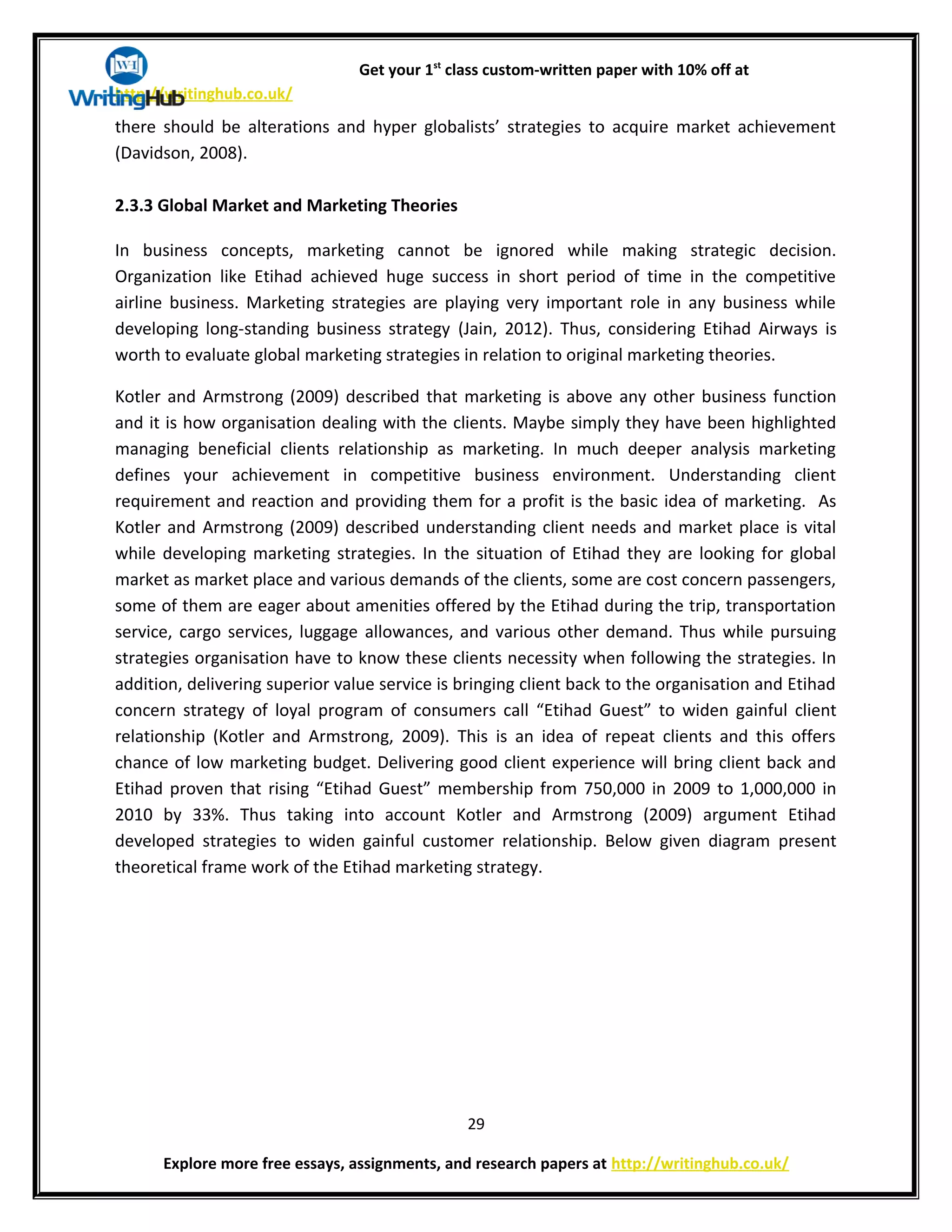 Get your 1st
class custom-written paper with 10% off at
http://writinghub.co.uk/
there should be alterations and hyper globalists’ strategies to acquire market achievement
(Davidson, 2008).
2.3.3 Global Market and Marketing Theories
In business concepts, marketing cannot be ignored while making strategic decision.
Organization like Etihad achieved huge success in short period of time in the competitive
airline business. Marketing strategies are playing very important role in any business while
developing long-standing business strategy (Jain, 2012). Thus, considering Etihad Airways is
worth to evaluate global marketing strategies in relation to original marketing theories.
Kotler and Armstrong (2009) described that marketing is above any other business function
and it is how organisation dealing with the clients. Maybe simply they have been highlighted
managing beneficial clients relationship as marketing. In much deeper analysis marketing
defines your achievement in competitive business environment. Understanding client
requirement and reaction and providing them for a profit is the basic idea of marketing. As
Kotler and Armstrong (2009) described understanding client needs and market place is vital
while developing marketing strategies. In the situation of Etihad they are looking for global
market as market place and various demands of the clients, some are cost concern passengers,
some of them are eager about amenities offered by the Etihad during the trip, transportation
service, cargo services, luggage allowances, and various other demand. Thus while pursuing
strategies organisation have to know these clients necessity when following the strategies. In
addition, delivering superior value service is bringing client back to the organisation and Etihad
concern strategy of loyal program of consumers call “Etihad Guest” to widen gainful client
relationship (Kotler and Armstrong, 2009). This is an idea of repeat clients and this offers
chance of low marketing budget. Delivering good client experience will bring client back and
Etihad proven that rising “Etihad Guest” membership from 750,000 in 2009 to 1,000,000 in
2010 by 33%. Thus taking into account Kotler and Armstrong (2009) argument Etihad
developed strategies to widen gainful customer relationship. Below given diagram present
theoretical frame work of the Etihad marketing strategy.
29
Explore more free essays, assignments, and research papers at http://writinghub.co.uk/
 
