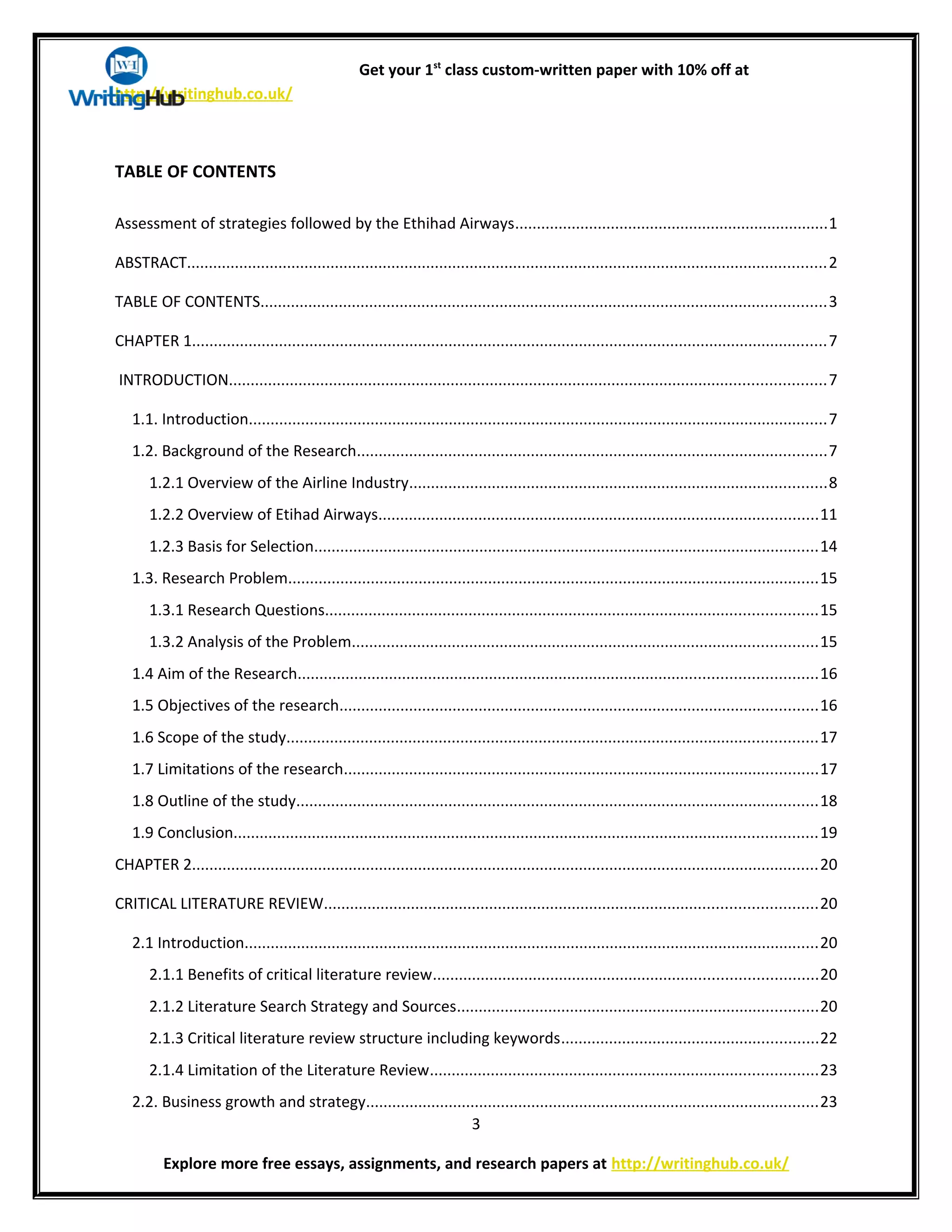 Get your 1st
class custom-written paper with 10% off at
http://writinghub.co.uk/
TABLE OF CONTENTS
Assessment of strategies followed by the Ethihad Airways........................................................................1
ABSTRACT...................................................................................................................................................2
TABLE OF CONTENTS..................................................................................................................................3
CHAPTER 1..................................................................................................................................................7
INTRODUCTION.........................................................................................................................................7
1.1. Introduction.....................................................................................................................................7
1.2. Background of the Research............................................................................................................7
1.2.1 Overview of the Airline Industry................................................................................................8
1.2.2 Overview of Etihad Airways.....................................................................................................11
1.2.3 Basis for Selection....................................................................................................................14
1.3. Research Problem..........................................................................................................................15
1.3.1 Research Questions.................................................................................................................15
1.3.2 Analysis of the Problem...........................................................................................................15
1.4 Aim of the Research.......................................................................................................................16
1.5 Objectives of the research..............................................................................................................16
1.6 Scope of the study..........................................................................................................................17
1.7 Limitations of the research.............................................................................................................17
1.8 Outline of the study........................................................................................................................18
1.9 Conclusion......................................................................................................................................19
CHAPTER 2................................................................................................................................................20
CRITICAL LITERATURE REVIEW.................................................................................................................20
2.1 Introduction....................................................................................................................................20
2.1.1 Benefits of critical literature review........................................................................................20
2.1.2 Literature Search Strategy and Sources...................................................................................20
2.1.3 Critical literature review structure including keywords...........................................................22
2.1.4 Limitation of the Literature Review.........................................................................................23
2.2. Business growth and strategy........................................................................................................23
3
Explore more free essays, assignments, and research papers at http://writinghub.co.uk/
 