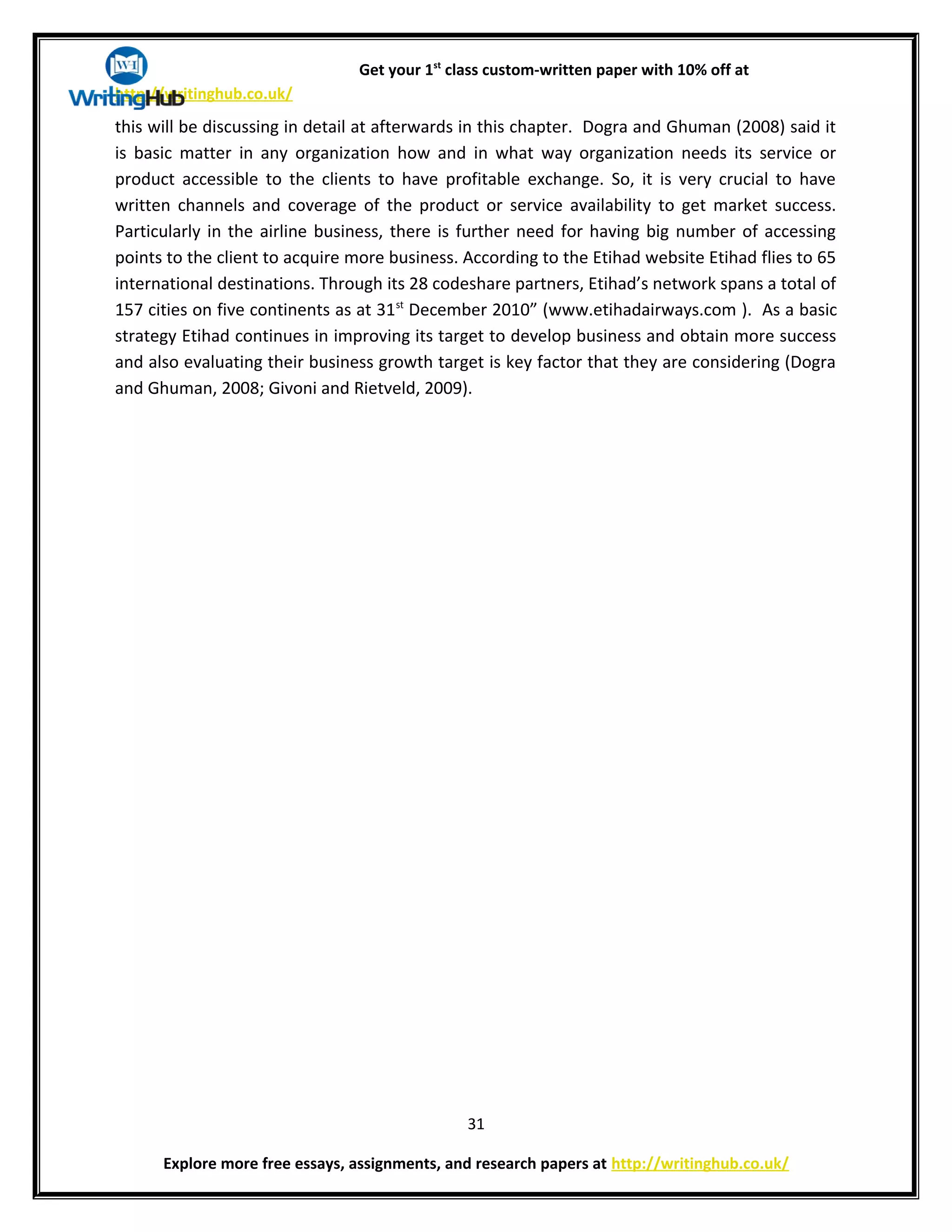 Get your 1st
class custom-written paper with 10% off at
http://writinghub.co.uk/
this will be discussing in detail at afterwards in this chapter. Dogra and Ghuman (2008) said it
is basic matter in any organization how and in what way organization needs its service or
product accessible to the clients to have profitable exchange. So, it is very crucial to have
written channels and coverage of the product or service availability to get market success.
Particularly in the airline business, there is further need for having big number of accessing
points to the client to acquire more business. According to the Etihad website Etihad flies to 65
international destinations. Through its 28 codeshare partners, Etihad’s network spans a total of
157 cities on five continents as at 31st
December 2010” (www.etihadairways.com ). As a basic
strategy Etihad continues in improving its target to develop business and obtain more success
and also evaluating their business growth target is key factor that they are considering (Dogra
and Ghuman, 2008; Givoni and Rietveld, 2009).
31
Explore more free essays, assignments, and research papers at http://writinghub.co.uk/
 
