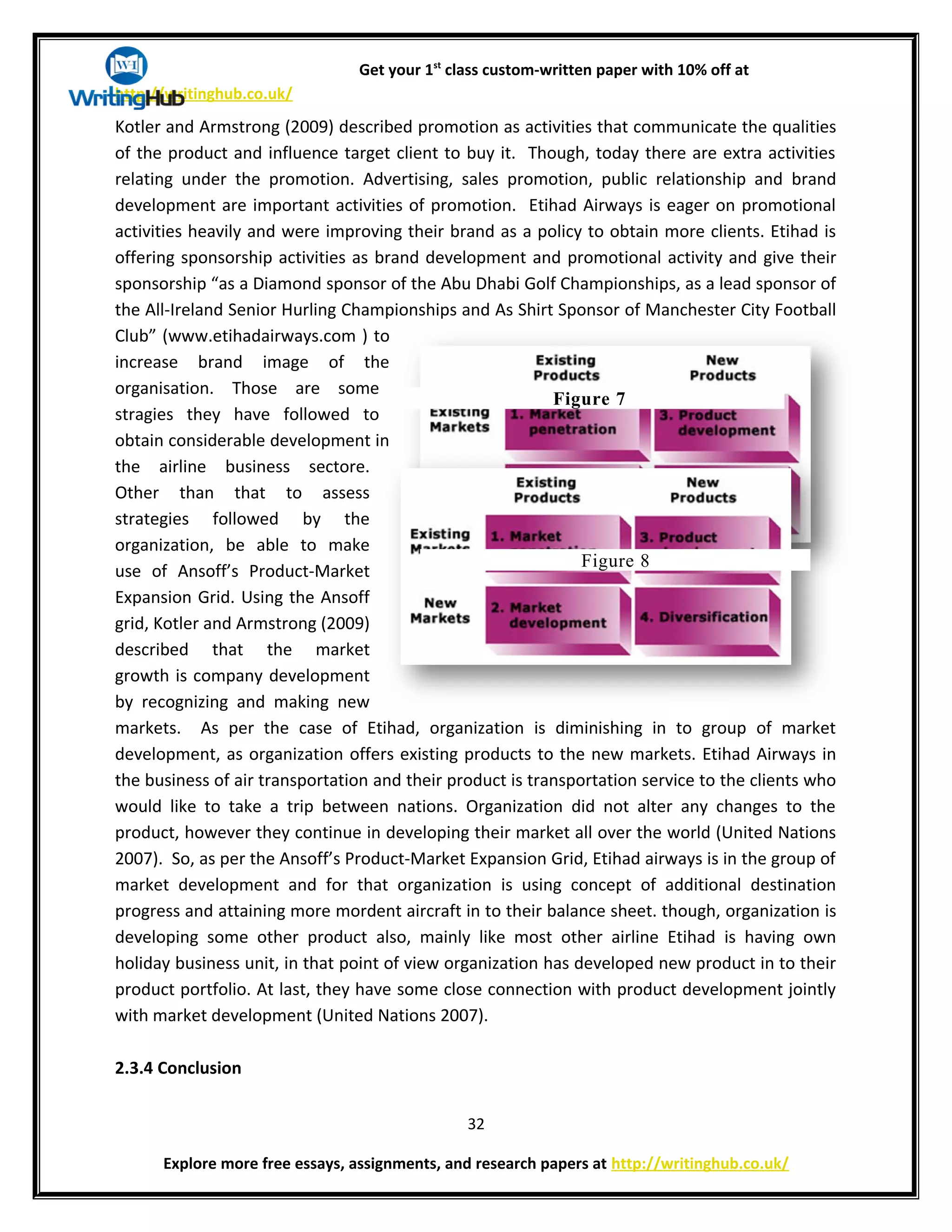 Get your 1st
class custom-written paper with 10% off at
http://writinghub.co.uk/
Kotler and Armstrong (2009) described promotion as activities that communicate the qualities
of the product and influence target client to buy it. Though, today there are extra activities
relating under the promotion. Advertising, sales promotion, public relationship and brand
development are important activities of promotion. Etihad Airways is eager on promotional
activities heavily and were improving their brand as a policy to obtain more clients. Etihad is
offering sponsorship activities as brand development and promotional activity and give their
sponsorship “as a Diamond sponsor of the Abu Dhabi Golf Championships, as a lead sponsor of
the All-Ireland Senior Hurling Championships and As Shirt Sponsor of Manchester City Football
Club” (www.etihadairways.com ) to
increase brand image of the
organisation. Those are some
stragies they have followed to
obtain considerable development in
the airline business sectore.
Other than that to assess
strategies followed by the
organization, be able to make
use of Ansoff’s Product-Market
Expansion Grid. Using the Ansoff
grid, Kotler and Armstrong (2009)
described that the market
growth is company development
by recognizing and making new
markets. As per the case of Etihad, organization is diminishing in to group of market
development, as organization offers existing products to the new markets. Etihad Airways in
the business of air transportation and their product is transportation service to the clients who
would like to take a trip between nations. Organization did not alter any changes to the
product, however they continue in developing their market all over the world (United Nations
2007). So, as per the Ansoff’s Product-Market Expansion Grid, Etihad airways is in the group of
market development and for that organization is using concept of additional destination
progress and attaining more mordent aircraft in to their balance sheet. though, organization is
developing some other product also, mainly like most other airline Etihad is having own
holiday business unit, in that point of view organization has developed new product in to their
product portfolio. At last, they have some close connection with product development jointly
with market development (United Nations 2007).
2.3.4 Conclusion
32
Explore more free essays, assignments, and research papers at http://writinghub.co.uk/
Figure 7
Figure 8
 