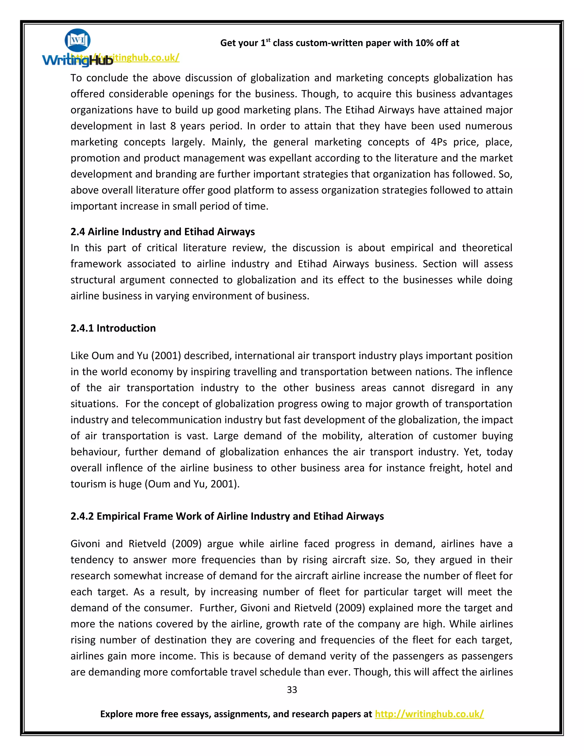 Get your 1st
class custom-written paper with 10% off at
http://writinghub.co.uk/
To conclude the above discussion of globalization and marketing concepts globalization has
offered considerable openings for the business. Though, to acquire this business advantages
organizations have to build up good marketing plans. The Etihad Airways have attained major
development in last 8 years period. In order to attain that they have been used numerous
marketing concepts largely. Mainly, the general marketing concepts of 4Ps price, place,
promotion and product management was expellant according to the literature and the market
development and branding are further important strategies that organization has followed. So,
above overall literature offer good platform to assess organization strategies followed to attain
important increase in small period of time.
2.4 Airline Industry and Etihad Airways
In this part of critical literature review, the discussion is about empirical and theoretical
framework associated to airline industry and Etihad Airways business. Section will assess
structural argument connected to globalization and its effect to the businesses while doing
airline business in varying environment of business.
2.4.1 Introduction
Like Oum and Yu (2001) described, international air transport industry plays important position
in the world economy by inspiring travelling and transportation between nations. The inflence
of the air transportation industry to the other business areas cannot disregard in any
situations. For the concept of globalization progress owing to major growth of transportation
industry and telecommunication industry but fast development of the globalization, the impact
of air transportation is vast. Large demand of the mobility, alteration of customer buying
behaviour, further demand of globalization enhances the air transport industry. Yet, today
overall inflence of the airline business to other business area for instance freight, hotel and
tourism is huge (Oum and Yu, 2001).
2.4.2 Empirical Frame Work of Airline Industry and Etihad Airways
Givoni and Rietveld (2009) argue while airline faced progress in demand, airlines have a
tendency to answer more frequencies than by rising aircraft size. So, they argued in their
research somewhat increase of demand for the aircraft airline increase the number of fleet for
each target. As a result, by increasing number of fleet for particular target will meet the
demand of the consumer. Further, Givoni and Rietveld (2009) explained more the target and
more the nations covered by the airline, growth rate of the company are high. While airlines
rising number of destination they are covering and frequencies of the fleet for each target,
airlines gain more income. This is because of demand verity of the passengers as passengers
are demanding more comfortable travel schedule than ever. Though, this will affect the airlines
33
Explore more free essays, assignments, and research papers at http://writinghub.co.uk/
 