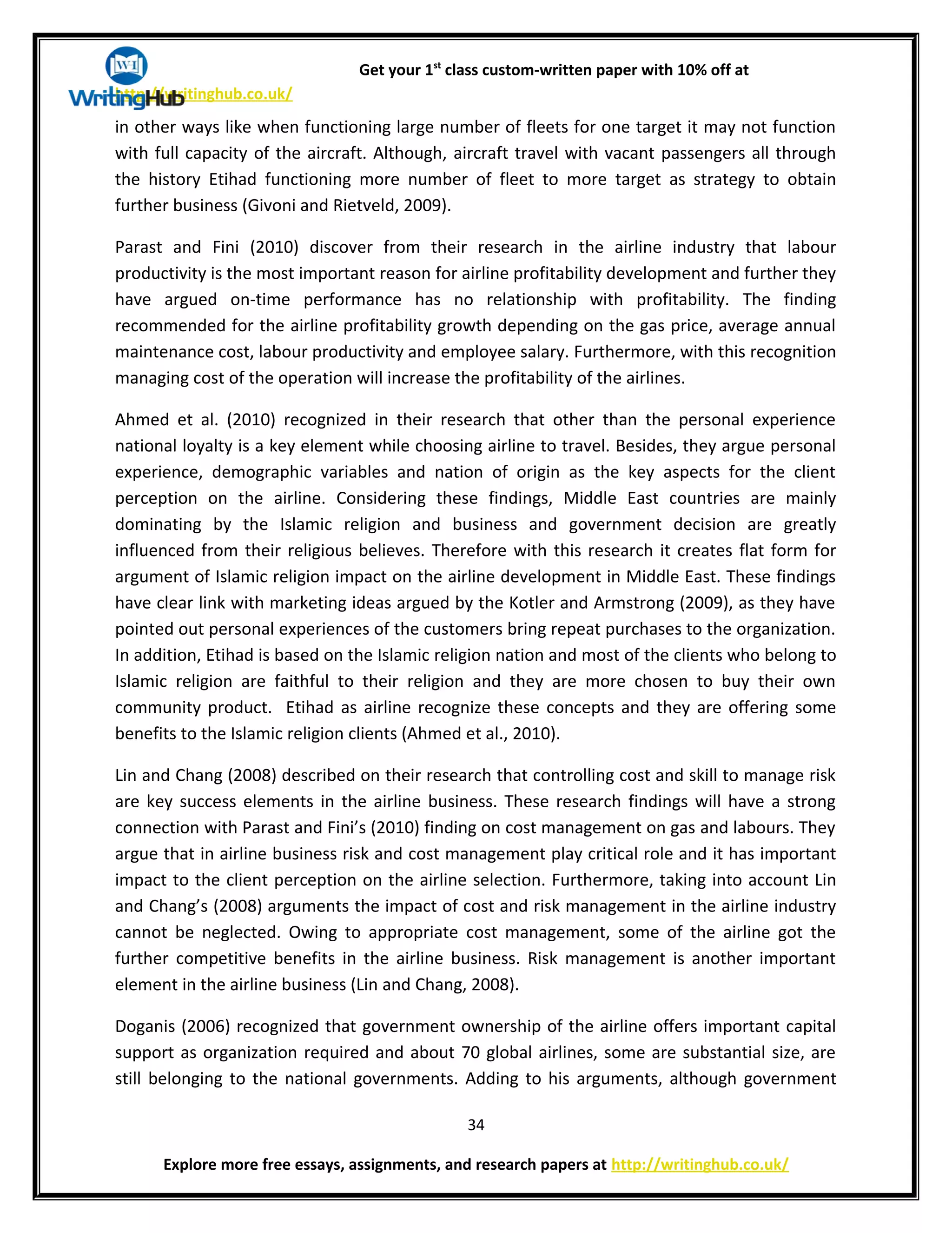 Get your 1st
class custom-written paper with 10% off at
http://writinghub.co.uk/
in other ways like when functioning large number of fleets for one target it may not function
with full capacity of the aircraft. Although, aircraft travel with vacant passengers all through
the history Etihad functioning more number of fleet to more target as strategy to obtain
further business (Givoni and Rietveld, 2009).
Parast and Fini (2010) discover from their research in the airline industry that labour
productivity is the most important reason for airline profitability development and further they
have argued on-time performance has no relationship with profitability. The finding
recommended for the airline profitability growth depending on the gas price, average annual
maintenance cost, labour productivity and employee salary. Furthermore, with this recognition
managing cost of the operation will increase the profitability of the airlines.
Ahmed et al. (2010) recognized in their research that other than the personal experience
national loyalty is a key element while choosing airline to travel. Besides, they argue personal
experience, demographic variables and nation of origin as the key aspects for the client
perception on the airline. Considering these findings, Middle East countries are mainly
dominating by the Islamic religion and business and government decision are greatly
influenced from their religious believes. Therefore with this research it creates flat form for
argument of Islamic religion impact on the airline development in Middle East. These findings
have clear link with marketing ideas argued by the Kotler and Armstrong (2009), as they have
pointed out personal experiences of the customers bring repeat purchases to the organization.
In addition, Etihad is based on the Islamic religion nation and most of the clients who belong to
Islamic religion are faithful to their religion and they are more chosen to buy their own
community product. Etihad as airline recognize these concepts and they are offering some
benefits to the Islamic religion clients (Ahmed et al., 2010).
Lin and Chang (2008) described on their research that controlling cost and skill to manage risk
are key success elements in the airline business. These research findings will have a strong
connection with Parast and Fini’s (2010) finding on cost management on gas and labours. They
argue that in airline business risk and cost management play critical role and it has important
impact to the client perception on the airline selection. Furthermore, taking into account Lin
and Chang’s (2008) arguments the impact of cost and risk management in the airline industry
cannot be neglected. Owing to appropriate cost management, some of the airline got the
further competitive benefits in the airline business. Risk management is another important
element in the airline business (Lin and Chang, 2008).
Doganis (2006) recognized that government ownership of the airline offers important capital
support as organization required and about 70 global airlines, some are substantial size, are
still belonging to the national governments. Adding to his arguments, although government
34
Explore more free essays, assignments, and research papers at http://writinghub.co.uk/
 