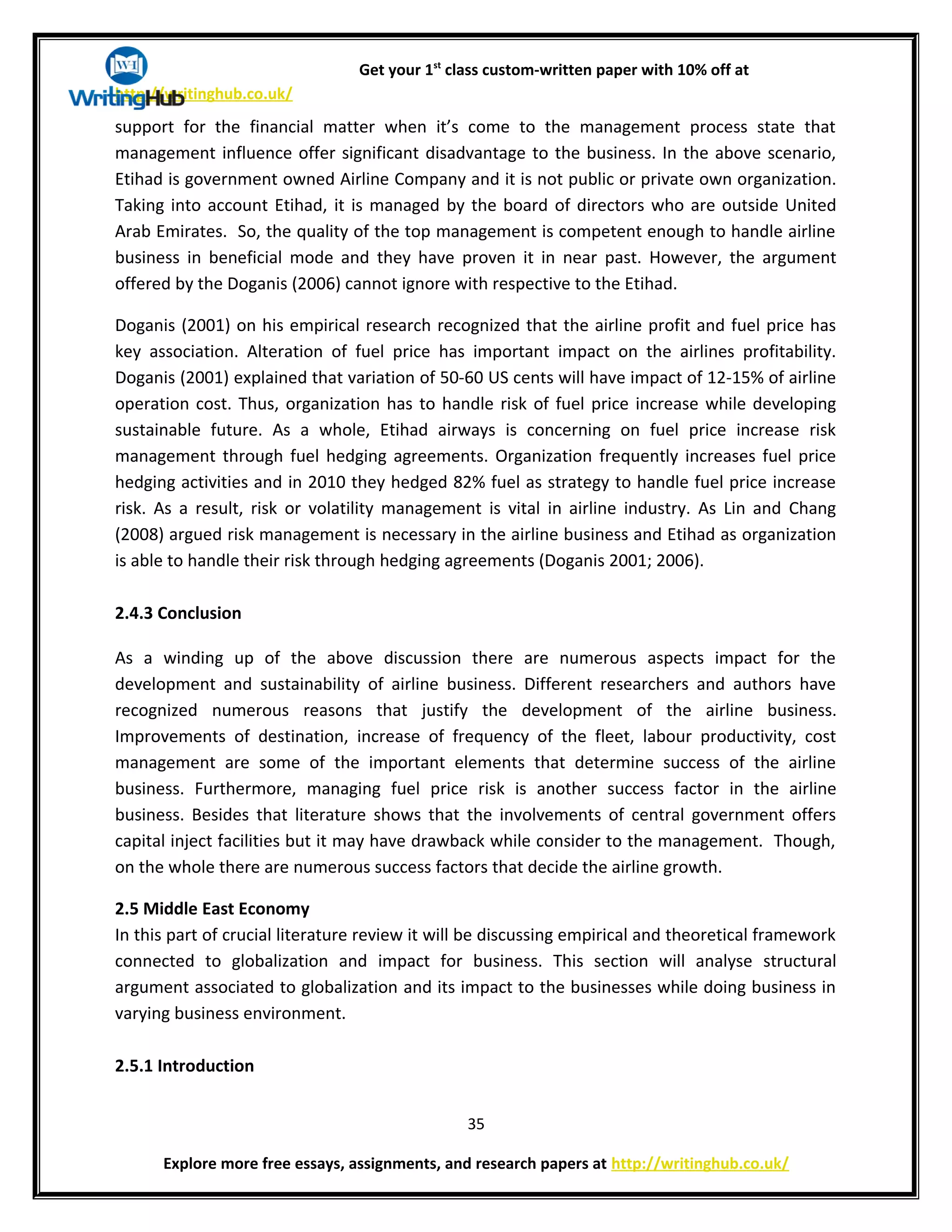 Get your 1st
class custom-written paper with 10% off at
http://writinghub.co.uk/
support for the financial matter when it’s come to the management process state that
management influence offer significant disadvantage to the business. In the above scenario,
Etihad is government owned Airline Company and it is not public or private own organization.
Taking into account Etihad, it is managed by the board of directors who are outside United
Arab Emirates. So, the quality of the top management is competent enough to handle airline
business in beneficial mode and they have proven it in near past. However, the argument
offered by the Doganis (2006) cannot ignore with respective to the Etihad.
Doganis (2001) on his empirical research recognized that the airline profit and fuel price has
key association. Alteration of fuel price has important impact on the airlines profitability.
Doganis (2001) explained that variation of 50-60 US cents will have impact of 12-15% of airline
operation cost. Thus, organization has to handle risk of fuel price increase while developing
sustainable future. As a whole, Etihad airways is concerning on fuel price increase risk
management through fuel hedging agreements. Organization frequently increases fuel price
hedging activities and in 2010 they hedged 82% fuel as strategy to handle fuel price increase
risk. As a result, risk or volatility management is vital in airline industry. As Lin and Chang
(2008) argued risk management is necessary in the airline business and Etihad as organization
is able to handle their risk through hedging agreements (Doganis 2001; 2006).
2.4.3 Conclusion
As a winding up of the above discussion there are numerous aspects impact for the
development and sustainability of airline business. Different researchers and authors have
recognized numerous reasons that justify the development of the airline business.
Improvements of destination, increase of frequency of the fleet, labour productivity, cost
management are some of the important elements that determine success of the airline
business. Furthermore, managing fuel price risk is another success factor in the airline
business. Besides that literature shows that the involvements of central government offers
capital inject facilities but it may have drawback while consider to the management. Though,
on the whole there are numerous success factors that decide the airline growth.
2.5 Middle East Economy
In this part of crucial literature review it will be discussing empirical and theoretical framework
connected to globalization and impact for business. This section will analyse structural
argument associated to globalization and its impact to the businesses while doing business in
varying business environment.
2.5.1 Introduction
35
Explore more free essays, assignments, and research papers at http://writinghub.co.uk/
 