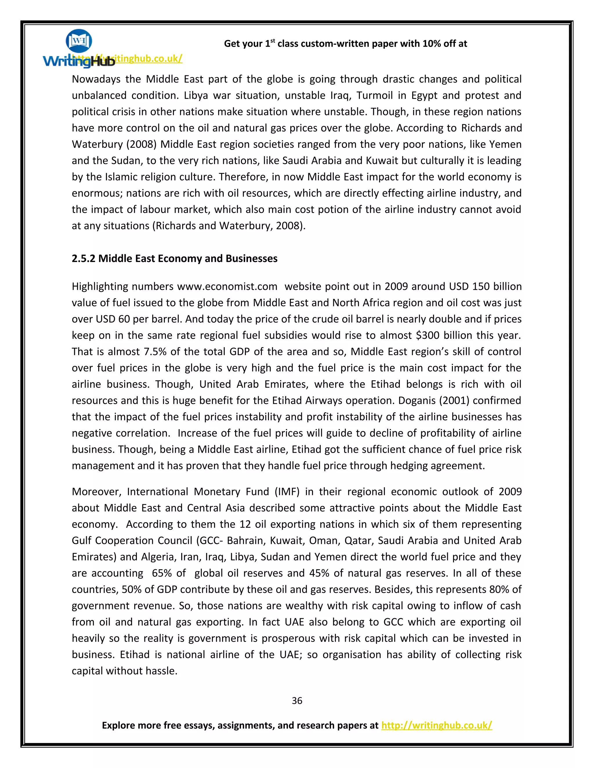 Get your 1st
class custom-written paper with 10% off at
http://writinghub.co.uk/
Nowadays the Middle East part of the globe is going through drastic changes and political
unbalanced condition. Libya war situation, unstable Iraq, Turmoil in Egypt and protest and
political crisis in other nations make situation where unstable. Though, in these region nations
have more control on the oil and natural gas prices over the globe. According to Richards and
Waterbury (2008) Middle East region societies ranged from the very poor nations, like Yemen
and the Sudan, to the very rich nations, like Saudi Arabia and Kuwait but culturally it is leading
by the Islamic religion culture. Therefore, in now Middle East impact for the world economy is
enormous; nations are rich with oil resources, which are directly effecting airline industry, and
the impact of labour market, which also main cost potion of the airline industry cannot avoid
at any situations (Richards and Waterbury, 2008).
2.5.2 Middle East Economy and Businesses
Highlighting numbers www.economist.com website point out in 2009 around USD 150 billion
value of fuel issued to the globe from Middle East and North Africa region and oil cost was just
over USD 60 per barrel. And today the price of the crude oil barrel is nearly double and if prices
keep on in the same rate regional fuel subsidies would rise to almost $300 billion this year.
That is almost 7.5% of the total GDP of the area and so, Middle East region’s skill of control
over fuel prices in the globe is very high and the fuel price is the main cost impact for the
airline business. Though, United Arab Emirates, where the Etihad belongs is rich with oil
resources and this is huge benefit for the Etihad Airways operation. Doganis (2001) confirmed
that the impact of the fuel prices instability and profit instability of the airline businesses has
negative correlation. Increase of the fuel prices will guide to decline of profitability of airline
business. Though, being a Middle East airline, Etihad got the sufficient chance of fuel price risk
management and it has proven that they handle fuel price through hedging agreement.
Moreover, International Monetary Fund (IMF) in their regional economic outlook of 2009
about Middle East and Central Asia described some attractive points about the Middle East
economy. According to them the 12 oil exporting nations in which six of them representing
Gulf Cooperation Council (GCC- Bahrain, Kuwait, Oman, Qatar, Saudi Arabia and United Arab
Emirates) and Algeria, Iran, Iraq, Libya, Sudan and Yemen direct the world fuel price and they
are accounting 65% of global oil reserves and 45% of natural gas reserves. In all of these
countries, 50% of GDP contribute by these oil and gas reserves. Besides, this represents 80% of
government revenue. So, those nations are wealthy with risk capital owing to inflow of cash
from oil and natural gas exporting. In fact UAE also belong to GCC which are exporting oil
heavily so the reality is government is prosperous with risk capital which can be invested in
business. Etihad is national airline of the UAE; so organisation has ability of collecting risk
capital without hassle.
36
Explore more free essays, assignments, and research papers at http://writinghub.co.uk/
 