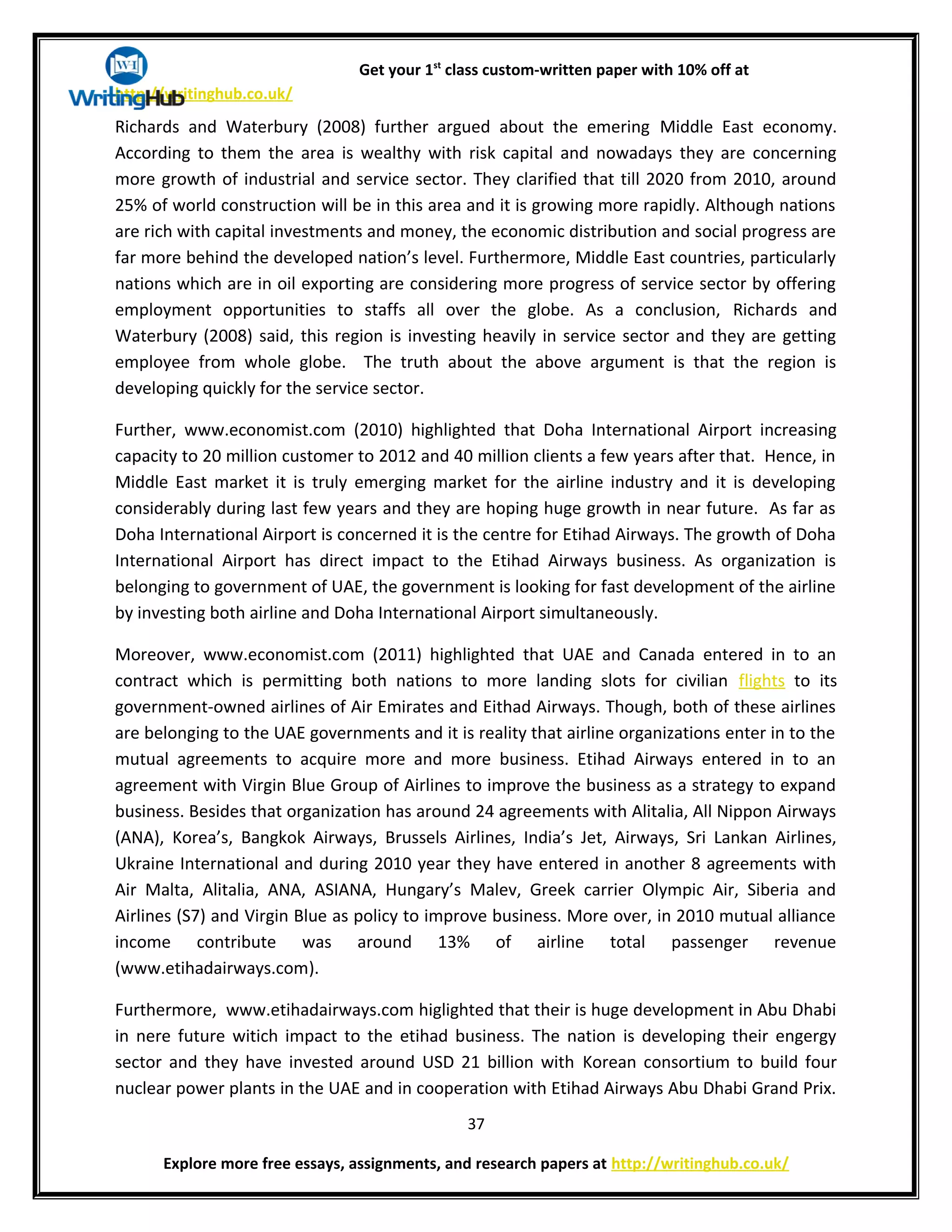 Get your 1st
class custom-written paper with 10% off at
http://writinghub.co.uk/
Richards and Waterbury (2008) further argued about the emering Middle East economy.
According to them the area is wealthy with risk capital and nowadays they are concerning
more growth of industrial and service sector. They clarified that till 2020 from 2010, around
25% of world construction will be in this area and it is growing more rapidly. Although nations
are rich with capital investments and money, the economic distribution and social progress are
far more behind the developed nation’s level. Furthermore, Middle East countries, particularly
nations which are in oil exporting are considering more progress of service sector by offering
employment opportunities to staffs all over the globe. As a conclusion, Richards and
Waterbury (2008) said, this region is investing heavily in service sector and they are getting
employee from whole globe. The truth about the above argument is that the region is
developing quickly for the service sector.
Further, www.economist.com (2010) highlighted that Doha International Airport increasing
capacity to 20 million customer to 2012 and 40 million clients a few years after that. Hence, in
Middle East market it is truly emerging market for the airline industry and it is developing
considerably during last few years and they are hoping huge growth in near future. As far as
Doha International Airport is concerned it is the centre for Etihad Airways. The growth of Doha
International Airport has direct impact to the Etihad Airways business. As organization is
belonging to government of UAE, the government is looking for fast development of the airline
by investing both airline and Doha International Airport simultaneously.
Moreover, www.economist.com (2011) highlighted that UAE and Canada entered in to an
contract which is permitting both nations to more landing slots for civilian flights to its
government-owned airlines of Air Emirates and Eithad Airways. Though, both of these airlines
are belonging to the UAE governments and it is reality that airline organizations enter in to the
mutual agreements to acquire more and more business. Etihad Airways entered in to an
agreement with Virgin Blue Group of Airlines to improve the business as a strategy to expand
business. Besides that organization has around 24 agreements with Alitalia, All Nippon Airways
(ANA), Korea’s, Bangkok Airways, Brussels Airlines, India’s Jet, Airways, Sri Lankan Airlines,
Ukraine International and during 2010 year they have entered in another 8 agreements with
Air Malta, Alitalia, ANA, ASIANA, Hungary’s Malev, Greek carrier Olympic Air, Siberia and
Airlines (S7) and Virgin Blue as policy to improve business. More over, in 2010 mutual alliance
income contribute was around 13% of airline total passenger revenue
(www.etihadairways.com).
Furthermore, www.etihadairways.com higlighted that their is huge development in Abu Dhabi
in nere future witich impact to the etihad business. The nation is developing their engergy
sector and they have invested around USD 21 billion with Korean consortium to build four
nuclear power plants in the UAE and in cooperation with Etihad Airways Abu Dhabi Grand Prix.
37
Explore more free essays, assignments, and research papers at http://writinghub.co.uk/
 