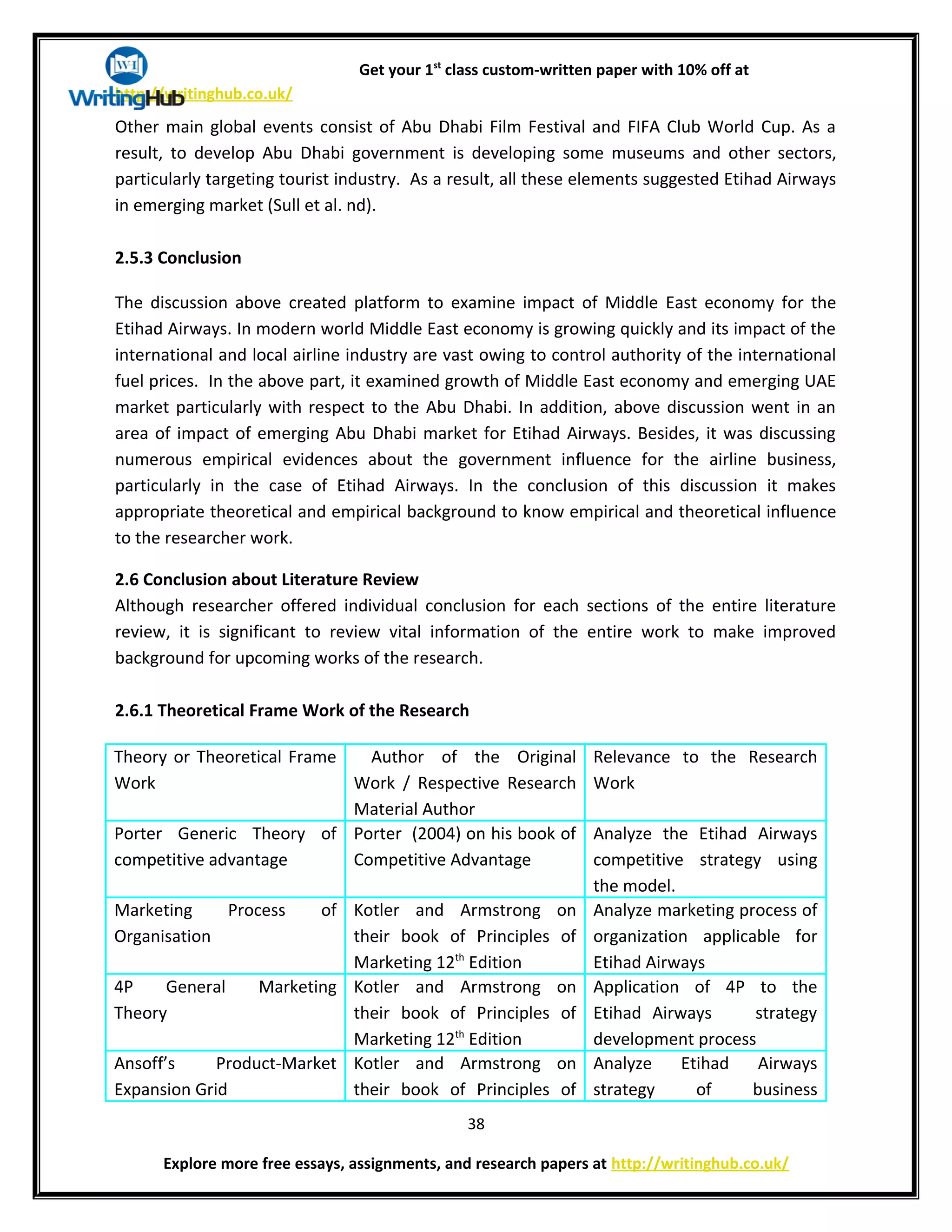 Get your 1st
class custom-written paper with 10% off at
http://writinghub.co.uk/
Other main global events consist of Abu Dhabi Film Festival and FIFA Club World Cup. As a
result, to develop Abu Dhabi government is developing some museums and other sectors,
particularly targeting tourist industry. As a result, all these elements suggested Etihad Airways
in emerging market (Sull et al. nd).
2.5.3 Conclusion
The discussion above created platform to examine impact of Middle East economy for the
Etihad Airways. In modern world Middle East economy is growing quickly and its impact of the
international and local airline industry are vast owing to control authority of the international
fuel prices. In the above part, it examined growth of Middle East economy and emerging UAE
market particularly with respect to the Abu Dhabi. In addition, above discussion went in an
area of impact of emerging Abu Dhabi market for Etihad Airways. Besides, it was discussing
numerous empirical evidences about the government influence for the airline business,
particularly in the case of Etihad Airways. In the conclusion of this discussion it makes
appropriate theoretical and empirical background to know empirical and theoretical influence
to the researcher work.
2.6 Conclusion about Literature Review
Although researcher offered individual conclusion for each sections of the entire literature
review, it is significant to review vital information of the entire work to make improved
background for upcoming works of the research.
2.6.1 Theoretical Frame Work of the Research
Theory or Theoretical Frame
Work
Author of the Original
Work / Respective Research
Material Author
Relevance to the Research
Work
Porter Generic Theory of
competitive advantage
Porter (2004) on his book of
Competitive Advantage
Analyze the Etihad Airways
competitive strategy using
the model.
Marketing Process of
Organisation
Kotler and Armstrong on
their book of Principles of
Marketing 12th
Edition
Analyze marketing process of
organization applicable for
Etihad Airways
4P General Marketing
Theory
Kotler and Armstrong on
their book of Principles of
Marketing 12th
Edition
Application of 4P to the
Etihad Airways strategy
development process
Ansoff’s Product-Market
Expansion Grid
Kotler and Armstrong on
their book of Principles of
Analyze Etihad Airways
strategy of business
38
Explore more free essays, assignments, and research papers at http://writinghub.co.uk/
 