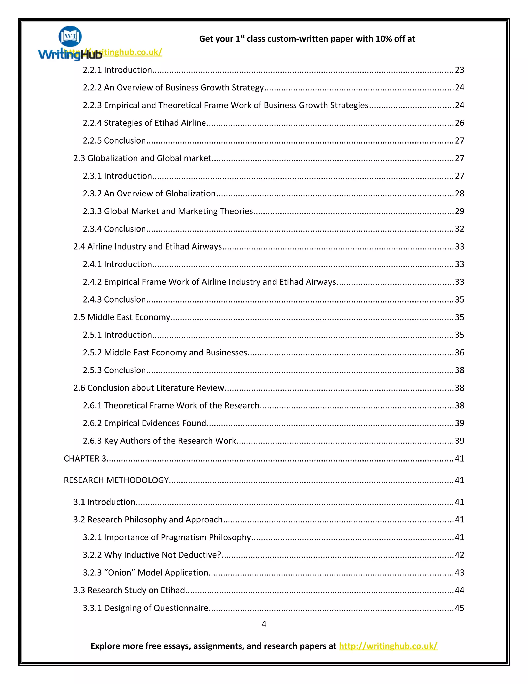 Get your 1st
class custom-written paper with 10% off at
http://writinghub.co.uk/
2.2.1 Introduction.............................................................................................................................23
2.2.2 An Overview of Business Growth Strategy..............................................................................24
2.2.3 Empirical and Theoretical Frame Work of Business Growth Strategies...................................24
2.2.4 Strategies of Etihad Airline......................................................................................................26
2.2.5 Conclusion...............................................................................................................................27
2.3 Globalization and Global market....................................................................................................27
2.3.1 Introduction.............................................................................................................................27
2.3.2 An Overview of Globalization..................................................................................................28
2.3.3 Global Market and Marketing Theories...................................................................................29
2.3.4 Conclusion...............................................................................................................................32
2.4 Airline Industry and Etihad Airways................................................................................................33
2.4.1 Introduction.............................................................................................................................33
2.4.2 Empirical Frame Work of Airline Industry and Etihad Airways................................................33
2.4.3 Conclusion...............................................................................................................................35
2.5 Middle East Economy.....................................................................................................................35
2.5.1 Introduction.............................................................................................................................35
2.5.2 Middle East Economy and Businesses.....................................................................................36
2.5.3 Conclusion...............................................................................................................................38
2.6 Conclusion about Literature Review...............................................................................................38
2.6.1 Theoretical Frame Work of the Research................................................................................38
2.6.2 Empirical Evidences Found......................................................................................................39
2.6.3 Key Authors of the Research Work..........................................................................................39
CHAPTER 3................................................................................................................................................41
RESEARCH METHODOLOGY......................................................................................................................41
3.1 Introduction....................................................................................................................................41
3.2 Research Philosophy and Approach...............................................................................................41
3.2.1 Importance of Pragmatism Philosophy....................................................................................41
3.2.2 Why Inductive Not Deductive?................................................................................................42
3.2.3 “Onion” Model Application.....................................................................................................43
3.3 Research Study on Etihad...............................................................................................................44
3.3.1 Designing of Questionnaire.....................................................................................................45
4
Explore more free essays, assignments, and research papers at http://writinghub.co.uk/
 