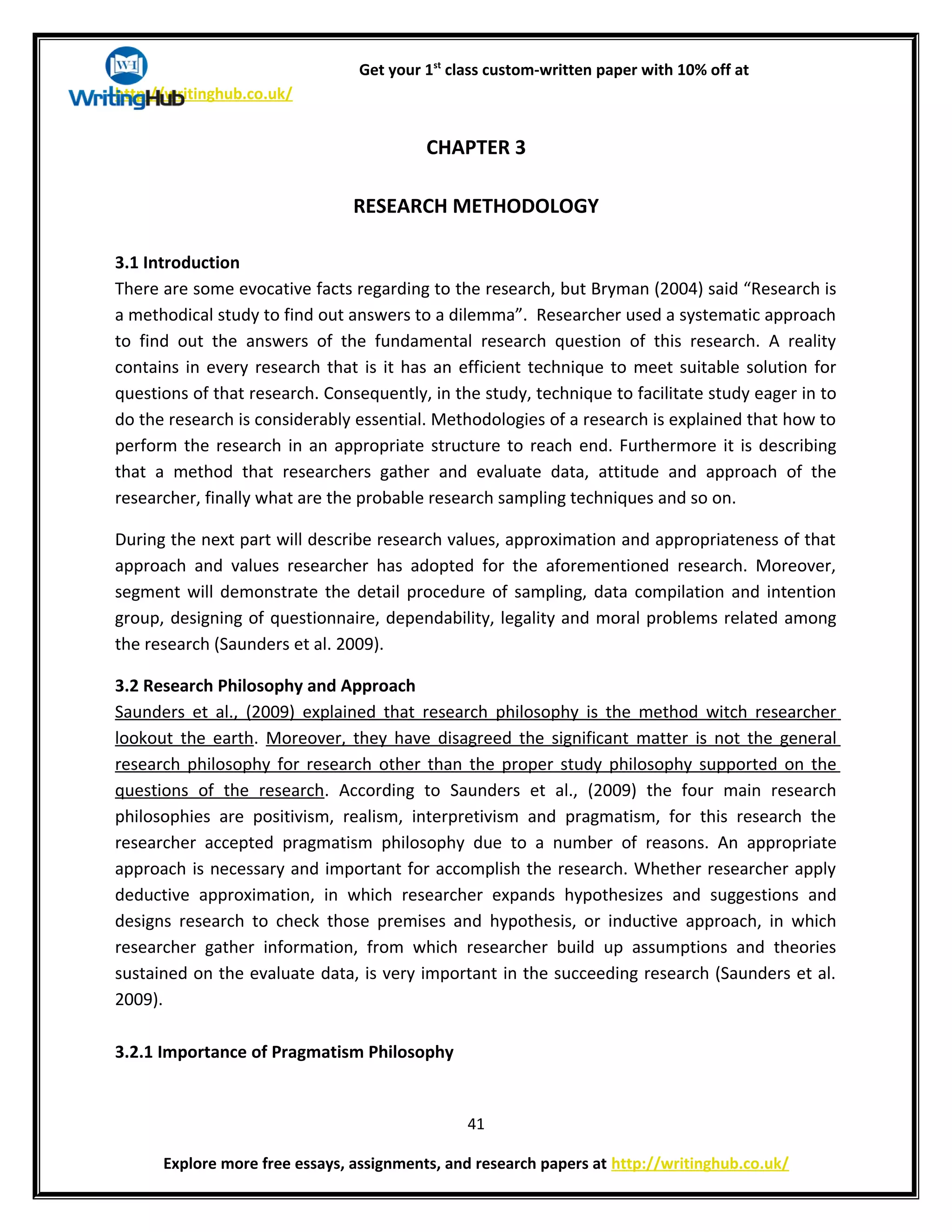 Get your 1st
class custom-written paper with 10% off at
http://writinghub.co.uk/
CHAPTER 3
RESEARCH METHODOLOGY
3.1 Introduction
There are some evocative facts regarding to the research, but Bryman (2004) said “Research is
a methodical study to find out answers to a dilemma”. Researcher used a systematic approach
to find out the answers of the fundamental research question of this research. A reality
contains in every research that is it has an efficient technique to meet suitable solution for
questions of that research. Consequently, in the study, technique to facilitate study eager in to
do the research is considerably essential. Methodologies of a research is explained that how to
perform the research in an appropriate structure to reach end. Furthermore it is describing
that a method that researchers gather and evaluate data, attitude and approach of the
researcher, finally what are the probable research sampling techniques and so on.
During the next part will describe research values, approximation and appropriateness of that
approach and values researcher has adopted for the aforementioned research. Moreover,
segment will demonstrate the detail procedure of sampling, data compilation and intention
group, designing of questionnaire, dependability, legality and moral problems related among
the research (Saunders et al. 2009).
3.2 Research Philosophy and Approach
Saunders et al., (2009) explained that research philosophy is the method witch researcher
lookout the earth. Moreover, they have disagreed the significant matter is not the general
research philosophy for research other than the proper study philosophy supported on the
questions of the research. According to Saunders et al., (2009) the four main research
philosophies are positivism, realism, interpretivism and pragmatism, for this research the
researcher accepted pragmatism philosophy due to a number of reasons. An appropriate
approach is necessary and important for accomplish the research. Whether researcher apply
deductive approximation, in which researcher expands hypothesizes and suggestions and
designs research to check those premises and hypothesis, or inductive approach, in which
researcher gather information, from which researcher build up assumptions and theories
sustained on the evaluate data, is very important in the succeeding research (Saunders et al.
2009).
3.2.1 Importance of Pragmatism Philosophy
41
Explore more free essays, assignments, and research papers at http://writinghub.co.uk/
 