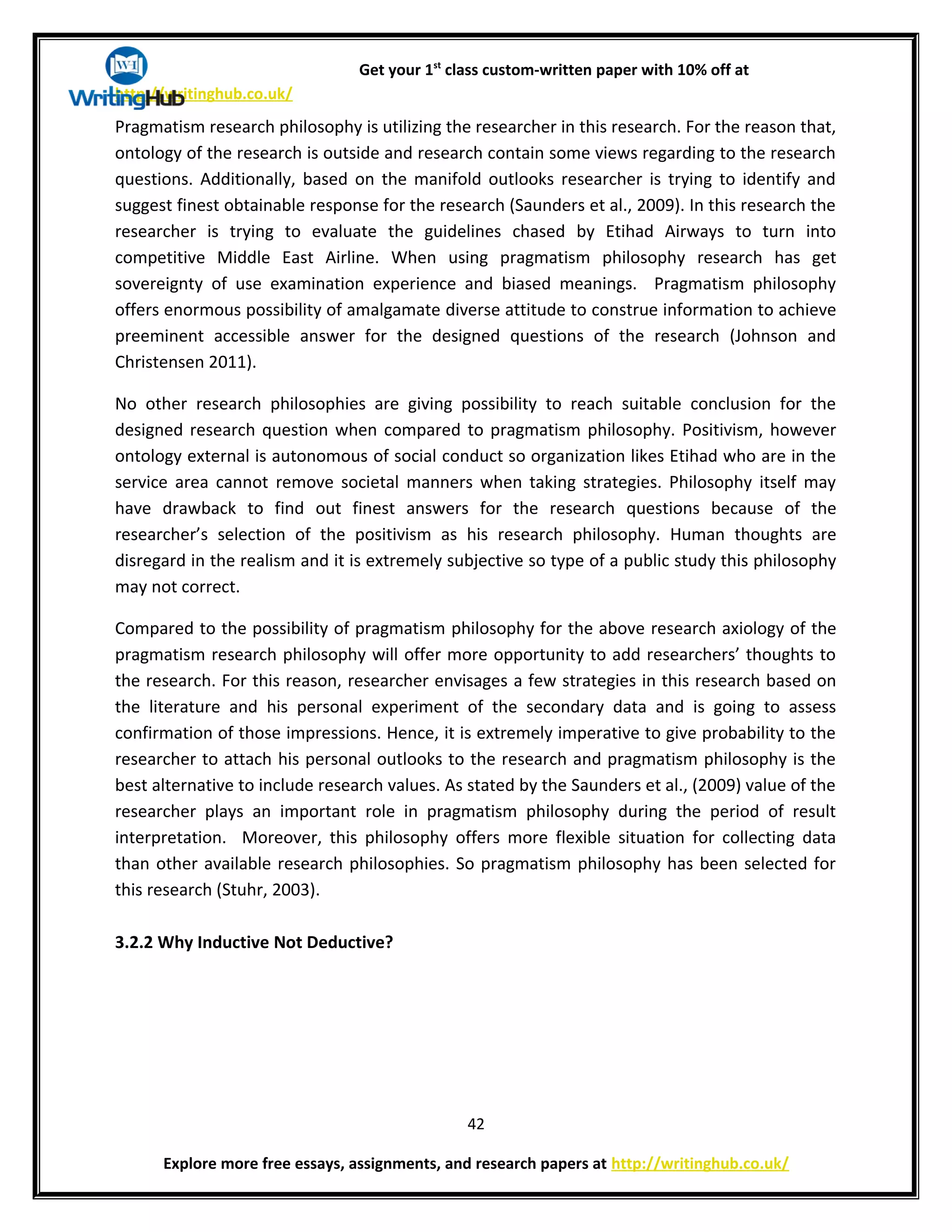 Get your 1st
class custom-written paper with 10% off at
http://writinghub.co.uk/
Pragmatism research philosophy is utilizing the researcher in this research. For the reason that,
ontology of the research is outside and research contain some views regarding to the research
questions. Additionally, based on the manifold outlooks researcher is trying to identify and
suggest finest obtainable response for the research (Saunders et al., 2009). In this research the
researcher is trying to evaluate the guidelines chased by Etihad Airways to turn into
competitive Middle East Airline. When using pragmatism philosophy research has get
sovereignty of use examination experience and biased meanings. Pragmatism philosophy
offers enormous possibility of amalgamate diverse attitude to construe information to achieve
preeminent accessible answer for the designed questions of the research (Johnson and
Christensen 2011).
No other research philosophies are giving possibility to reach suitable conclusion for the
designed research question when compared to pragmatism philosophy. Positivism, however
ontology external is autonomous of social conduct so organization likes Etihad who are in the
service area cannot remove societal manners when taking strategies. Philosophy itself may
have drawback to find out finest answers for the research questions because of the
researcher’s selection of the positivism as his research philosophy. Human thoughts are
disregard in the realism and it is extremely subjective so type of a public study this philosophy
may not correct.
Compared to the possibility of pragmatism philosophy for the above research axiology of the
pragmatism research philosophy will offer more opportunity to add researchers’ thoughts to
the research. For this reason, researcher envisages a few strategies in this research based on
the literature and his personal experiment of the secondary data and is going to assess
confirmation of those impressions. Hence, it is extremely imperative to give probability to the
researcher to attach his personal outlooks to the research and pragmatism philosophy is the
best alternative to include research values. As stated by the Saunders et al., (2009) value of the
researcher plays an important role in pragmatism philosophy during the period of result
interpretation. Moreover, this philosophy offers more flexible situation for collecting data
than other available research philosophies. So pragmatism philosophy has been selected for
this research (Stuhr, 2003).
3.2.2 Why Inductive Not Deductive?
42
Explore more free essays, assignments, and research papers at http://writinghub.co.uk/
 