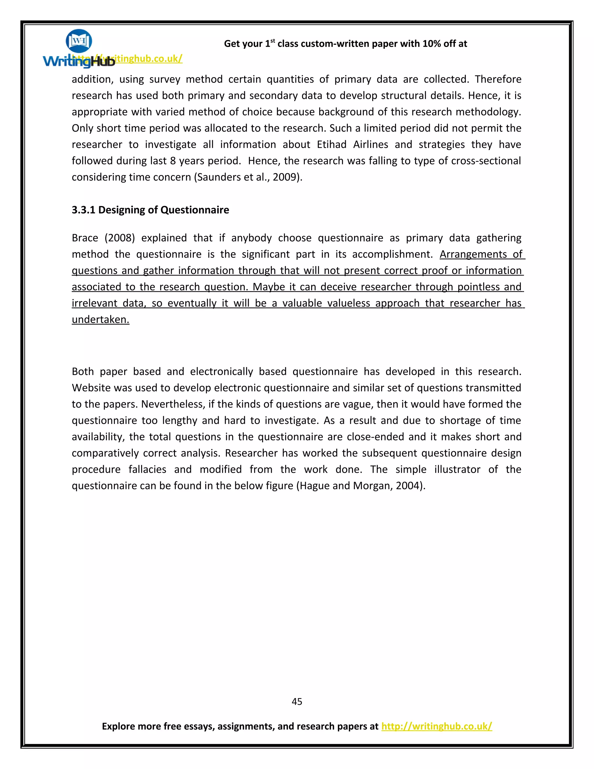 Get your 1st
class custom-written paper with 10% off at
http://writinghub.co.uk/
addition, using survey method certain quantities of primary data are collected. Therefore
research has used both primary and secondary data to develop structural details. Hence, it is
appropriate with varied method of choice because background of this research methodology.
Only short time period was allocated to the research. Such a limited period did not permit the
researcher to investigate all information about Etihad Airlines and strategies they have
followed during last 8 years period. Hence, the research was falling to type of cross-sectional
considering time concern (Saunders et al., 2009).
3.3.1 Designing of Questionnaire
Brace (2008) explained that if anybody choose questionnaire as primary data gathering
method the questionnaire is the significant part in its accomplishment. Arrangements of
questions and gather information through that will not present correct proof or information
associated to the research question. Maybe it can deceive researcher through pointless and
irrelevant data, so eventually it will be a valuable valueless approach that researcher has
undertaken.
Both paper based and electronically based questionnaire has developed in this research.
Website was used to develop electronic questionnaire and similar set of questions transmitted
to the papers. Nevertheless, if the kinds of questions are vague, then it would have formed the
questionnaire too lengthy and hard to investigate. As a result and due to shortage of time
availability, the total questions in the questionnaire are close-ended and it makes short and
comparatively correct analysis. Researcher has worked the subsequent questionnaire design
procedure fallacies and modified from the work done. The simple illustrator of the
questionnaire can be found in the below figure (Hague and Morgan, 2004).
45
Explore more free essays, assignments, and research papers at http://writinghub.co.uk/
 