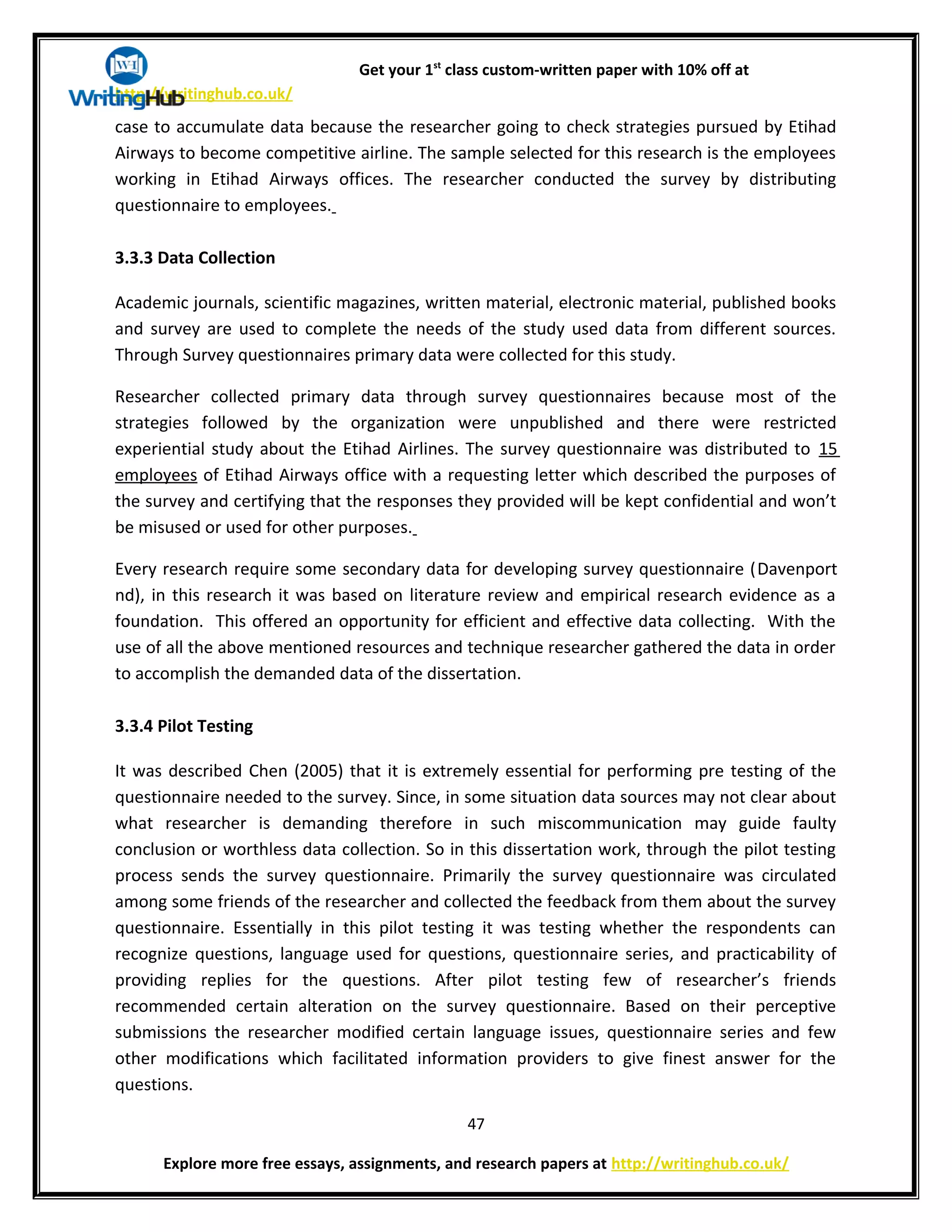 Get your 1st
class custom-written paper with 10% off at
http://writinghub.co.uk/
case to accumulate data because the researcher going to check strategies pursued by Etihad
Airways to become competitive airline. The sample selected for this research is the employees
working in Etihad Airways offices. The researcher conducted the survey by distributing
questionnaire to employees.
3.3.3 Data Collection
Academic journals, scientific magazines, written material, electronic material, published books
and survey are used to complete the needs of the study used data from different sources.
Through Survey questionnaires primary data were collected for this study.
Researcher collected primary data through survey questionnaires because most of the
strategies followed by the organization were unpublished and there were restricted
experiential study about the Etihad Airlines. The survey questionnaire was distributed to 15
employees of Etihad Airways office with a requesting letter which described the purposes of
the survey and certifying that the responses they provided will be kept confidential and won’t
be misused or used for other purposes.
Every research require some secondary data for developing survey questionnaire (Davenport
nd), in this research it was based on literature review and empirical research evidence as a
foundation. This offered an opportunity for efficient and effective data collecting. With the
use of all the above mentioned resources and technique researcher gathered the data in order
to accomplish the demanded data of the dissertation.
3.3.4 Pilot Testing
It was described Chen (2005) that it is extremely essential for performing pre testing of the
questionnaire needed to the survey. Since, in some situation data sources may not clear about
what researcher is demanding therefore in such miscommunication may guide faulty
conclusion or worthless data collection. So in this dissertation work, through the pilot testing
process sends the survey questionnaire. Primarily the survey questionnaire was circulated
among some friends of the researcher and collected the feedback from them about the survey
questionnaire. Essentially in this pilot testing it was testing whether the respondents can
recognize questions, language used for questions, questionnaire series, and practicability of
providing replies for the questions. After pilot testing few of researcher’s friends
recommended certain alteration on the survey questionnaire. Based on their perceptive
submissions the researcher modified certain language issues, questionnaire series and few
other modifications which facilitated information providers to give finest answer for the
questions.
47
Explore more free essays, assignments, and research papers at http://writinghub.co.uk/
 