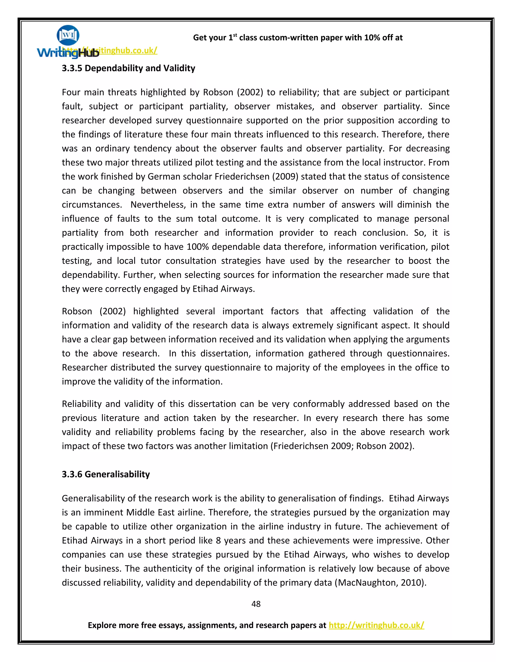 Get your 1st
class custom-written paper with 10% off at
http://writinghub.co.uk/
3.3.5 Dependability and Validity
Four main threats highlighted by Robson (2002) to reliability; that are subject or participant
fault, subject or participant partiality, observer mistakes, and observer partiality. Since
researcher developed survey questionnaire supported on the prior supposition according to
the findings of literature these four main threats influenced to this research. Therefore, there
was an ordinary tendency about the observer faults and observer partiality. For decreasing
these two major threats utilized pilot testing and the assistance from the local instructor. From
the work finished by German scholar Friederichsen (2009) stated that the status of consistence
can be changing between observers and the similar observer on number of changing
circumstances. Nevertheless, in the same time extra number of answers will diminish the
influence of faults to the sum total outcome. It is very complicated to manage personal
partiality from both researcher and information provider to reach conclusion. So, it is
practically impossible to have 100% dependable data therefore, information verification, pilot
testing, and local tutor consultation strategies have used by the researcher to boost the
dependability. Further, when selecting sources for information the researcher made sure that
they were correctly engaged by Etihad Airways.
Robson (2002) highlighted several important factors that affecting validation of the
information and validity of the research data is always extremely significant aspect. It should
have a clear gap between information received and its validation when applying the arguments
to the above research. In this dissertation, information gathered through questionnaires.
Researcher distributed the survey questionnaire to majority of the employees in the office to
improve the validity of the information.
Reliability and validity of this dissertation can be very conformably addressed based on the
previous literature and action taken by the researcher. In every research there has some
validity and reliability problems facing by the researcher, also in the above research work
impact of these two factors was another limitation (Friederichsen 2009; Robson 2002).
3.3.6 Generalisability
Generalisability of the research work is the ability to generalisation of findings. Etihad Airways
is an imminent Middle East airline. Therefore, the strategies pursued by the organization may
be capable to utilize other organization in the airline industry in future. The achievement of
Etihad Airways in a short period like 8 years and these achievements were impressive. Other
companies can use these strategies pursued by the Etihad Airways, who wishes to develop
their business. The authenticity of the original information is relatively low because of above
discussed reliability, validity and dependability of the primary data (MacNaughton, 2010).
48
Explore more free essays, assignments, and research papers at http://writinghub.co.uk/
 