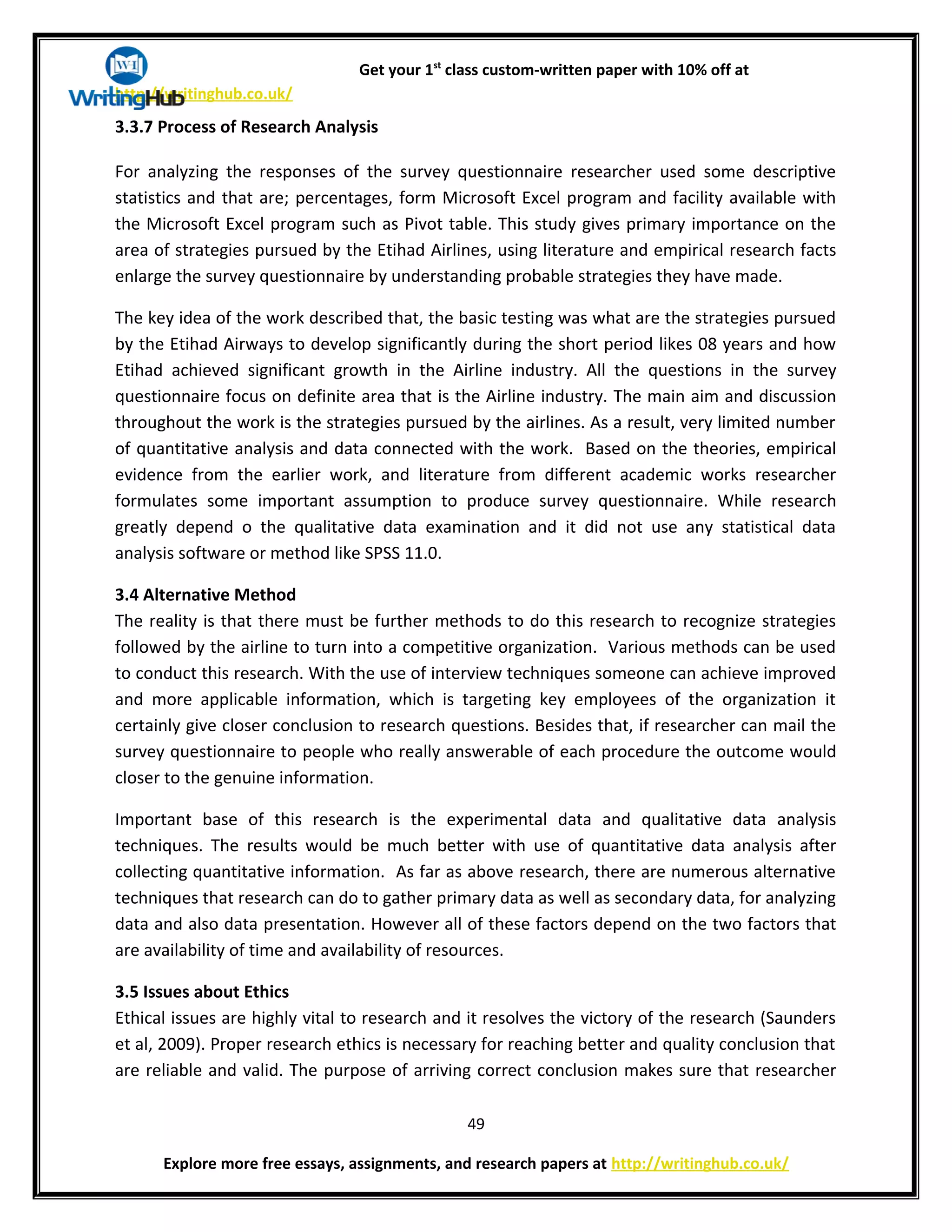 Get your 1st
class custom-written paper with 10% off at
http://writinghub.co.uk/
3.3.7 Process of Research Analysis
For analyzing the responses of the survey questionnaire researcher used some descriptive
statistics and that are; percentages, form Microsoft Excel program and facility available with
the Microsoft Excel program such as Pivot table. This study gives primary importance on the
area of strategies pursued by the Etihad Airlines, using literature and empirical research facts
enlarge the survey questionnaire by understanding probable strategies they have made.
The key idea of the work described that, the basic testing was what are the strategies pursued
by the Etihad Airways to develop significantly during the short period likes 08 years and how
Etihad achieved significant growth in the Airline industry. All the questions in the survey
questionnaire focus on definite area that is the Airline industry. The main aim and discussion
throughout the work is the strategies pursued by the airlines. As a result, very limited number
of quantitative analysis and data connected with the work. Based on the theories, empirical
evidence from the earlier work, and literature from different academic works researcher
formulates some important assumption to produce survey questionnaire. While research
greatly depend o the qualitative data examination and it did not use any statistical data
analysis software or method like SPSS 11.0.
3.4 Alternative Method
The reality is that there must be further methods to do this research to recognize strategies
followed by the airline to turn into a competitive organization. Various methods can be used
to conduct this research. With the use of interview techniques someone can achieve improved
and more applicable information, which is targeting key employees of the organization it
certainly give closer conclusion to research questions. Besides that, if researcher can mail the
survey questionnaire to people who really answerable of each procedure the outcome would
closer to the genuine information.
Important base of this research is the experimental data and qualitative data analysis
techniques. The results would be much better with use of quantitative data analysis after
collecting quantitative information. As far as above research, there are numerous alternative
techniques that research can do to gather primary data as well as secondary data, for analyzing
data and also data presentation. However all of these factors depend on the two factors that
are availability of time and availability of resources.
3.5 Issues about Ethics
Ethical issues are highly vital to research and it resolves the victory of the research (Saunders
et al, 2009). Proper research ethics is necessary for reaching better and quality conclusion that
are reliable and valid. The purpose of arriving correct conclusion makes sure that researcher
49
Explore more free essays, assignments, and research papers at http://writinghub.co.uk/
 