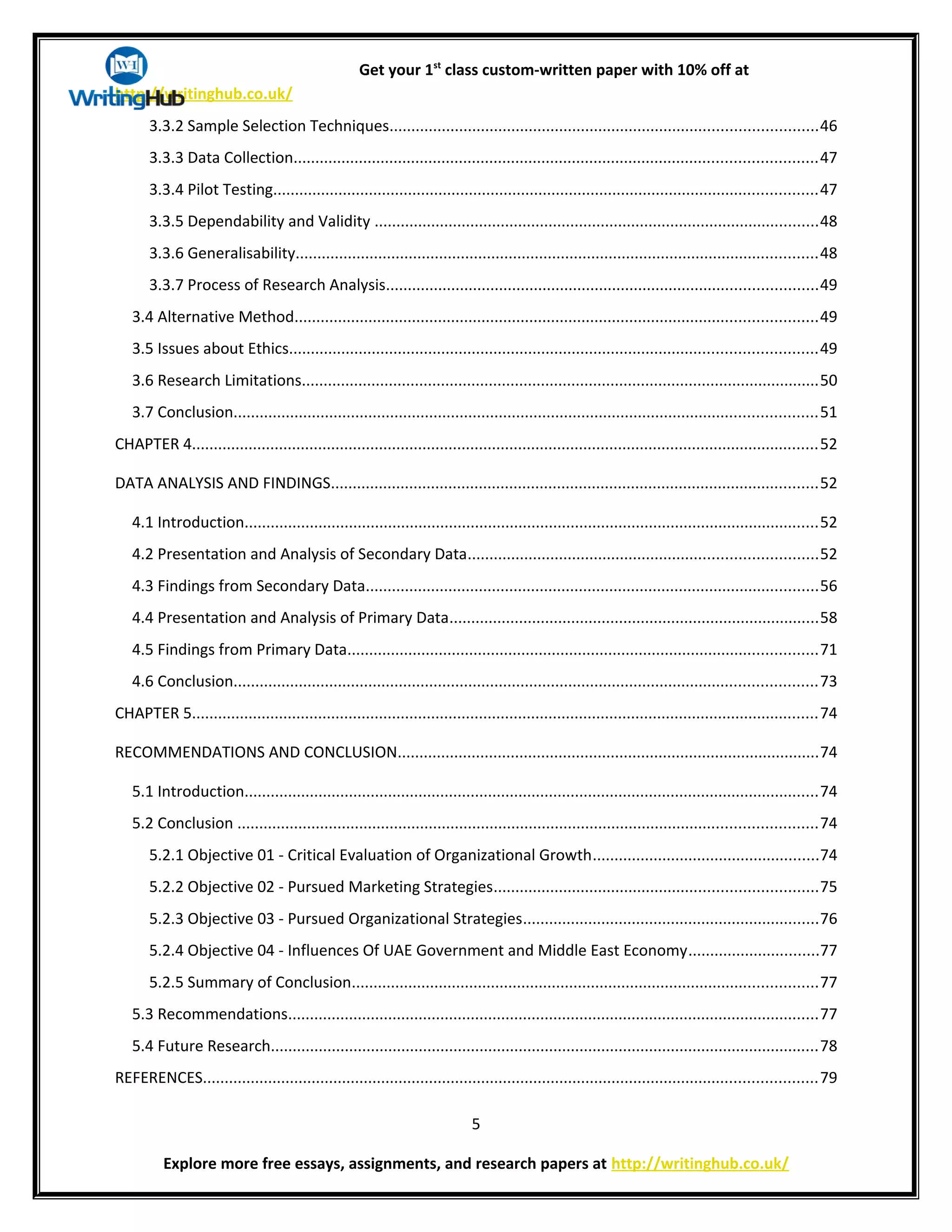 Get your 1st
class custom-written paper with 10% off at
http://writinghub.co.uk/
3.3.2 Sample Selection Techniques..................................................................................................46
3.3.3 Data Collection........................................................................................................................47
3.3.4 Pilot Testing.............................................................................................................................47
3.3.5 Dependability and Validity ......................................................................................................48
3.3.6 Generalisability........................................................................................................................48
3.3.7 Process of Research Analysis...................................................................................................49
3.4 Alternative Method........................................................................................................................49
3.5 Issues about Ethics.........................................................................................................................49
3.6 Research Limitations.......................................................................................................................50
3.7 Conclusion......................................................................................................................................51
CHAPTER 4................................................................................................................................................52
DATA ANALYSIS AND FINDINGS................................................................................................................52
4.1 Introduction....................................................................................................................................52
4.2 Presentation and Analysis of Secondary Data................................................................................52
4.3 Findings from Secondary Data........................................................................................................56
4.4 Presentation and Analysis of Primary Data.....................................................................................58
4.5 Findings from Primary Data............................................................................................................71
4.6 Conclusion......................................................................................................................................73
CHAPTER 5................................................................................................................................................74
RECOMMENDATIONS AND CONCLUSION.................................................................................................74
5.1 Introduction....................................................................................................................................74
5.2 Conclusion .....................................................................................................................................74
5.2.1 Objective 01 - Critical Evaluation of Organizational Growth....................................................74
5.2.2 Objective 02 - Pursued Marketing Strategies..........................................................................75
5.2.3 Objective 03 - Pursued Organizational Strategies....................................................................76
5.2.4 Objective 04 - Influences Of UAE Government and Middle East Economy..............................77
5.2.5 Summary of Conclusion...........................................................................................................77
5.3 Recommendations..........................................................................................................................77
5.4 Future Research..............................................................................................................................78
REFERENCES.............................................................................................................................................79
5
Explore more free essays, assignments, and research papers at http://writinghub.co.uk/
 