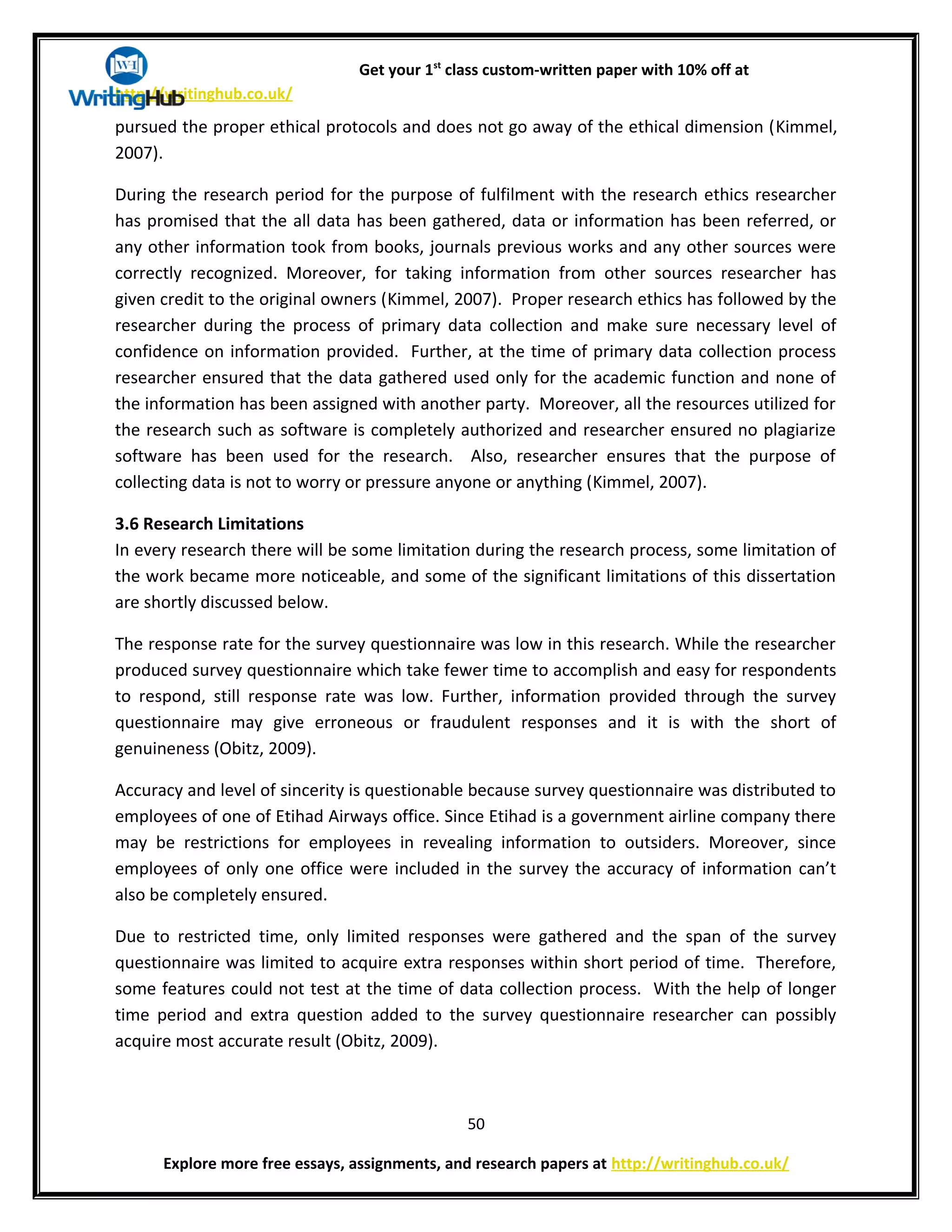 Get your 1st
class custom-written paper with 10% off at
http://writinghub.co.uk/
pursued the proper ethical protocols and does not go away of the ethical dimension (Kimmel,
2007).
During the research period for the purpose of fulfilment with the research ethics researcher
has promised that the all data has been gathered, data or information has been referred, or
any other information took from books, journals previous works and any other sources were
correctly recognized. Moreover, for taking information from other sources researcher has
given credit to the original owners (Kimmel, 2007). Proper research ethics has followed by the
researcher during the process of primary data collection and make sure necessary level of
confidence on information provided. Further, at the time of primary data collection process
researcher ensured that the data gathered used only for the academic function and none of
the information has been assigned with another party. Moreover, all the resources utilized for
the research such as software is completely authorized and researcher ensured no plagiarize
software has been used for the research. Also, researcher ensures that the purpose of
collecting data is not to worry or pressure anyone or anything (Kimmel, 2007).
3.6 Research Limitations
In every research there will be some limitation during the research process, some limitation of
the work became more noticeable, and some of the significant limitations of this dissertation
are shortly discussed below.
The response rate for the survey questionnaire was low in this research. While the researcher
produced survey questionnaire which take fewer time to accomplish and easy for respondents
to respond, still response rate was low. Further, information provided through the survey
questionnaire may give erroneous or fraudulent responses and it is with the short of
genuineness (Obitz, 2009).
Accuracy and level of sincerity is questionable because survey questionnaire was distributed to
employees of one of Etihad Airways office. Since Etihad is a government airline company there
may be restrictions for employees in revealing information to outsiders. Moreover, since
employees of only one office were included in the survey the accuracy of information can’t
also be completely ensured.
Due to restricted time, only limited responses were gathered and the span of the survey
questionnaire was limited to acquire extra responses within short period of time. Therefore,
some features could not test at the time of data collection process. With the help of longer
time period and extra question added to the survey questionnaire researcher can possibly
acquire most accurate result (Obitz, 2009).
50
Explore more free essays, assignments, and research papers at http://writinghub.co.uk/
 