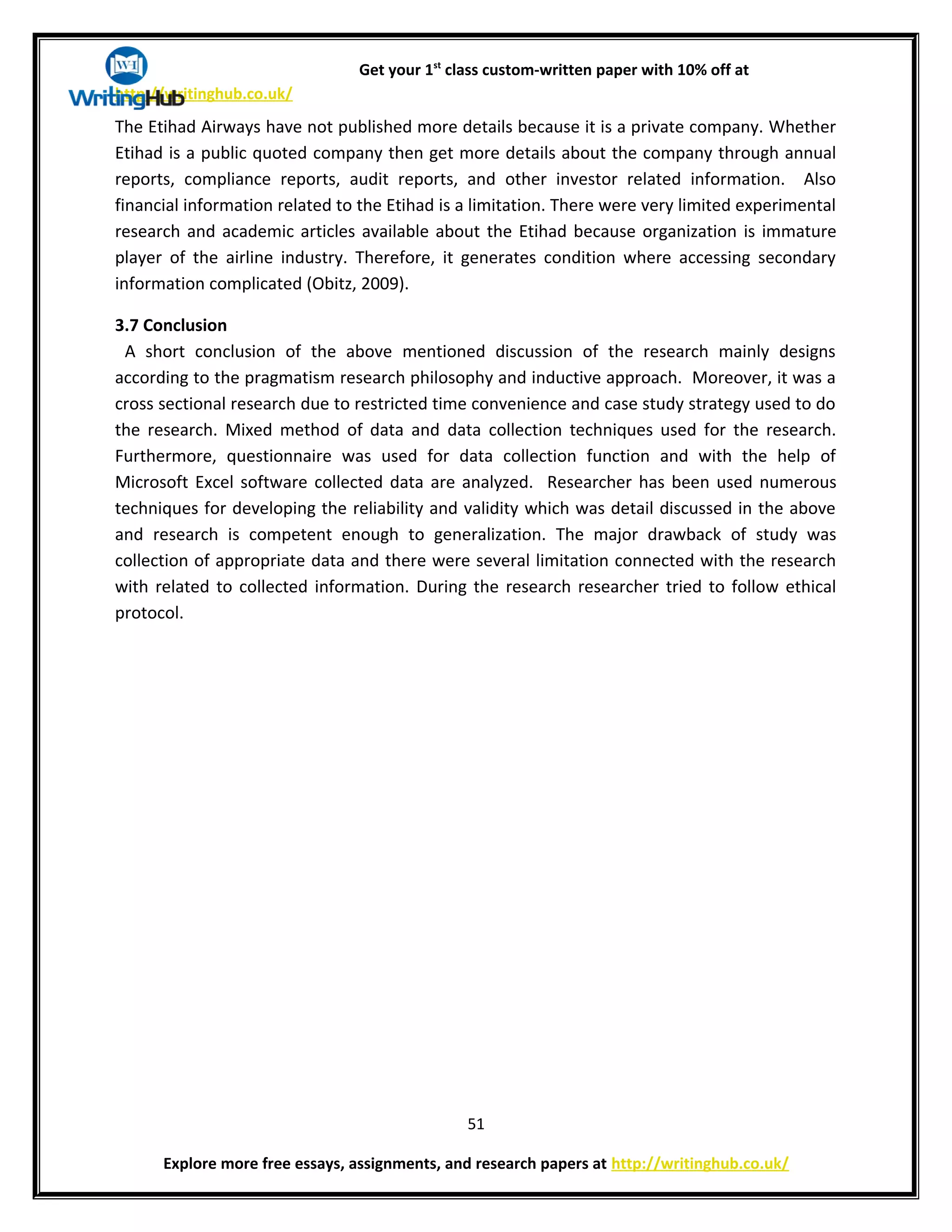 Get your 1st
class custom-written paper with 10% off at
http://writinghub.co.uk/
The Etihad Airways have not published more details because it is a private company. Whether
Etihad is a public quoted company then get more details about the company through annual
reports, compliance reports, audit reports, and other investor related information. Also
financial information related to the Etihad is a limitation. There were very limited experimental
research and academic articles available about the Etihad because organization is immature
player of the airline industry. Therefore, it generates condition where accessing secondary
information complicated (Obitz, 2009).
3.7 Conclusion
A short conclusion of the above mentioned discussion of the research mainly designs
according to the pragmatism research philosophy and inductive approach. Moreover, it was a
cross sectional research due to restricted time convenience and case study strategy used to do
the research. Mixed method of data and data collection techniques used for the research.
Furthermore, questionnaire was used for data collection function and with the help of
Microsoft Excel software collected data are analyzed. Researcher has been used numerous
techniques for developing the reliability and validity which was detail discussed in the above
and research is competent enough to generalization. The major drawback of study was
collection of appropriate data and there were several limitation connected with the research
with related to collected information. During the research researcher tried to follow ethical
protocol.
51
Explore more free essays, assignments, and research papers at http://writinghub.co.uk/
 