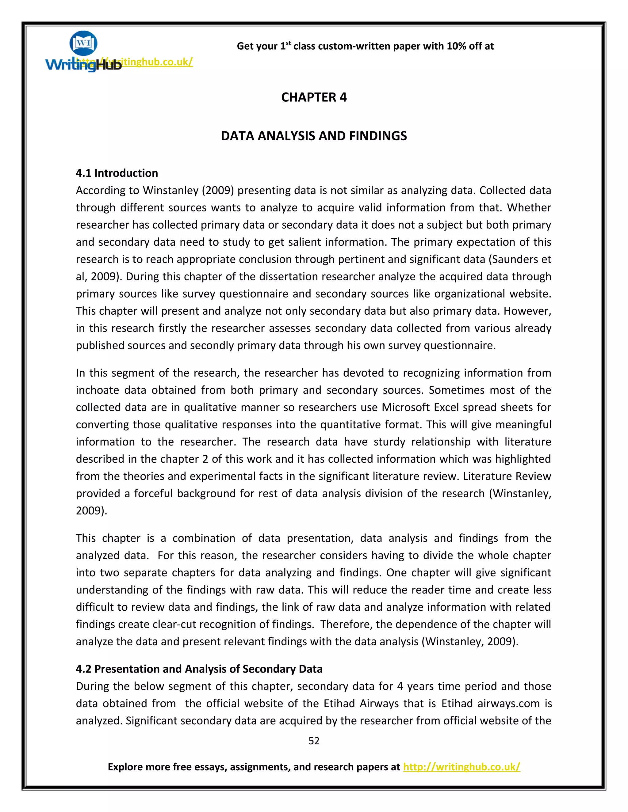 Get your 1st
class custom-written paper with 10% off at
http://writinghub.co.uk/
CHAPTER 4
DATA ANALYSIS AND FINDINGS
4.1 Introduction
According to Winstanley (2009) presenting data is not similar as analyzing data. Collected data
through different sources wants to analyze to acquire valid information from that. Whether
researcher has collected primary data or secondary data it does not a subject but both primary
and secondary data need to study to get salient information. The primary expectation of this
research is to reach appropriate conclusion through pertinent and significant data (Saunders et
al, 2009). During this chapter of the dissertation researcher analyze the acquired data through
primary sources like survey questionnaire and secondary sources like organizational website.
This chapter will present and analyze not only secondary data but also primary data. However,
in this research firstly the researcher assesses secondary data collected from various already
published sources and secondly primary data through his own survey questionnaire.
In this segment of the research, the researcher has devoted to recognizing information from
inchoate data obtained from both primary and secondary sources. Sometimes most of the
collected data are in qualitative manner so researchers use Microsoft Excel spread sheets for
converting those qualitative responses into the quantitative format. This will give meaningful
information to the researcher. The research data have sturdy relationship with literature
described in the chapter 2 of this work and it has collected information which was highlighted
from the theories and experimental facts in the significant literature review. Literature Review
provided a forceful background for rest of data analysis division of the research (Winstanley,
2009).
This chapter is a combination of data presentation, data analysis and findings from the
analyzed data. For this reason, the researcher considers having to divide the whole chapter
into two separate chapters for data analyzing and findings. One chapter will give significant
understanding of the findings with raw data. This will reduce the reader time and create less
difficult to review data and findings, the link of raw data and analyze information with related
findings create clear-cut recognition of findings. Therefore, the dependence of the chapter will
analyze the data and present relevant findings with the data analysis (Winstanley, 2009).
4.2 Presentation and Analysis of Secondary Data
During the below segment of this chapter, secondary data for 4 years time period and those
data obtained from the official website of the Etihad Airways that is Etihad airways.com is
analyzed. Significant secondary data are acquired by the researcher from official website of the
52
Explore more free essays, assignments, and research papers at http://writinghub.co.uk/
 