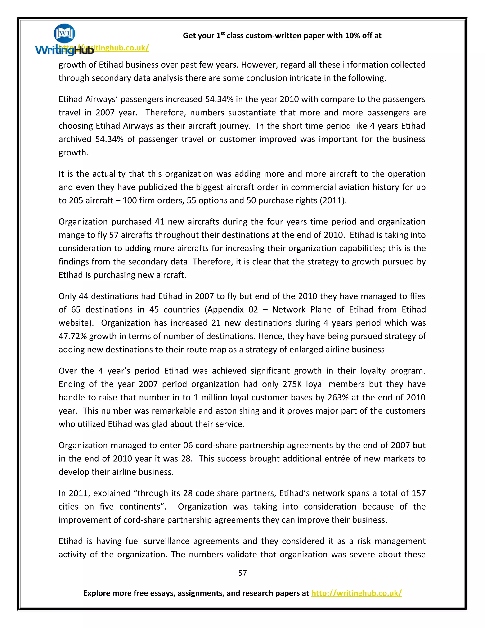 Get your 1st
class custom-written paper with 10% off at
http://writinghub.co.uk/
growth of Etihad business over past few years. However, regard all these information collected
through secondary data analysis there are some conclusion intricate in the following.
Etihad Airways’ passengers increased 54.34% in the year 2010 with compare to the passengers
travel in 2007 year. Therefore, numbers substantiate that more and more passengers are
choosing Etihad Airways as their aircraft journey. In the short time period like 4 years Etihad
archived 54.34% of passenger travel or customer improved was important for the business
growth.
It is the actuality that this organization was adding more and more aircraft to the operation
and even they have publicized the biggest aircraft order in commercial aviation history for up
to 205 aircraft – 100 firm orders, 55 options and 50 purchase rights (2011).
Organization purchased 41 new aircrafts during the four years time period and organization
mange to fly 57 aircrafts throughout their destinations at the end of 2010. Etihad is taking into
consideration to adding more aircrafts for increasing their organization capabilities; this is the
findings from the secondary data. Therefore, it is clear that the strategy to growth pursued by
Etihad is purchasing new aircraft.
Only 44 destinations had Etihad in 2007 to fly but end of the 2010 they have managed to flies
of 65 destinations in 45 countries (Appendix 02 – Network Plane of Etihad from Etihad
website). Organization has increased 21 new destinations during 4 years period which was
47.72% growth in terms of number of destinations. Hence, they have being pursued strategy of
adding new destinations to their route map as a strategy of enlarged airline business.
Over the 4 year’s period Etihad was achieved significant growth in their loyalty program.
Ending of the year 2007 period organization had only 275K loyal members but they have
handle to raise that number in to 1 million loyal customer bases by 263% at the end of 2010
year. This number was remarkable and astonishing and it proves major part of the customers
who utilized Etihad was glad about their service.
Organization managed to enter 06 cord-share partnership agreements by the end of 2007 but
in the end of 2010 year it was 28. This success brought additional entrée of new markets to
develop their airline business.
In 2011, explained “through its 28 code share partners, Etihad’s network spans a total of 157
cities on five continents”. Organization was taking into consideration because of the
improvement of cord-share partnership agreements they can improve their business.
Etihad is having fuel surveillance agreements and they considered it as a risk management
activity of the organization. The numbers validate that organization was severe about these
57
Explore more free essays, assignments, and research papers at http://writinghub.co.uk/
 