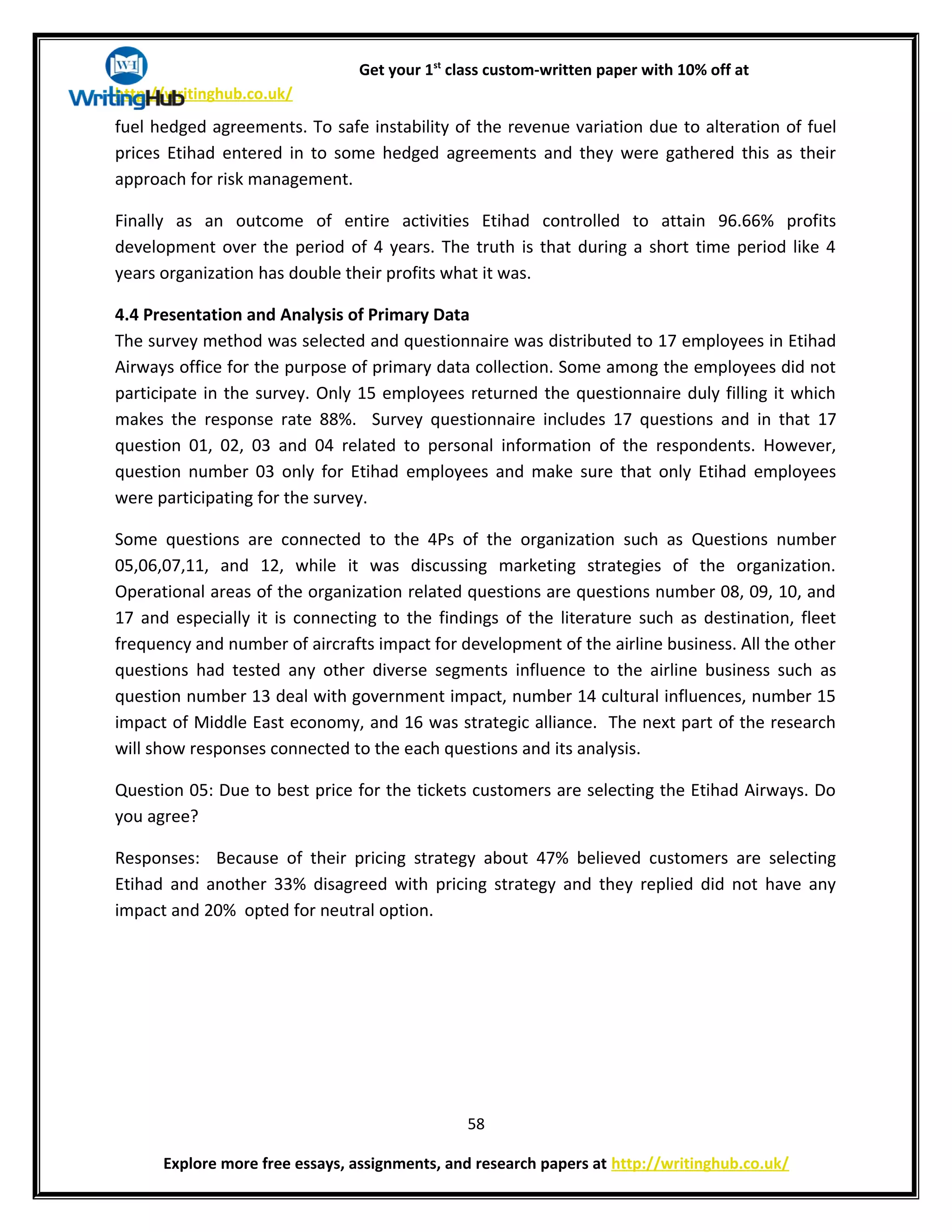 Get your 1st
class custom-written paper with 10% off at
http://writinghub.co.uk/
fuel hedged agreements. To safe instability of the revenue variation due to alteration of fuel
prices Etihad entered in to some hedged agreements and they were gathered this as their
approach for risk management.
Finally as an outcome of entire activities Etihad controlled to attain 96.66% profits
development over the period of 4 years. The truth is that during a short time period like 4
years organization has double their profits what it was.
4.4 Presentation and Analysis of Primary Data
The survey method was selected and questionnaire was distributed to 17 employees in Etihad
Airways office for the purpose of primary data collection. Some among the employees did not
participate in the survey. Only 15 employees returned the questionnaire duly filling it which
makes the response rate 88%. Survey questionnaire includes 17 questions and in that 17
question 01, 02, 03 and 04 related to personal information of the respondents. However,
question number 03 only for Etihad employees and make sure that only Etihad employees
were participating for the survey.
Some questions are connected to the 4Ps of the organization such as Questions number
05,06,07,11, and 12, while it was discussing marketing strategies of the organization.
Operational areas of the organization related questions are questions number 08, 09, 10, and
17 and especially it is connecting to the findings of the literature such as destination, fleet
frequency and number of aircrafts impact for development of the airline business. All the other
questions had tested any other diverse segments influence to the airline business such as
question number 13 deal with government impact, number 14 cultural influences, number 15
impact of Middle East economy, and 16 was strategic alliance. The next part of the research
will show responses connected to the each questions and its analysis.
Question 05: Due to best price for the tickets customers are selecting the Etihad Airways. Do
you agree?
Responses: Because of their pricing strategy about 47% believed customers are selecting
Etihad and another 33% disagreed with pricing strategy and they replied did not have any
impact and 20% opted for neutral option.
58
Explore more free essays, assignments, and research papers at http://writinghub.co.uk/
 