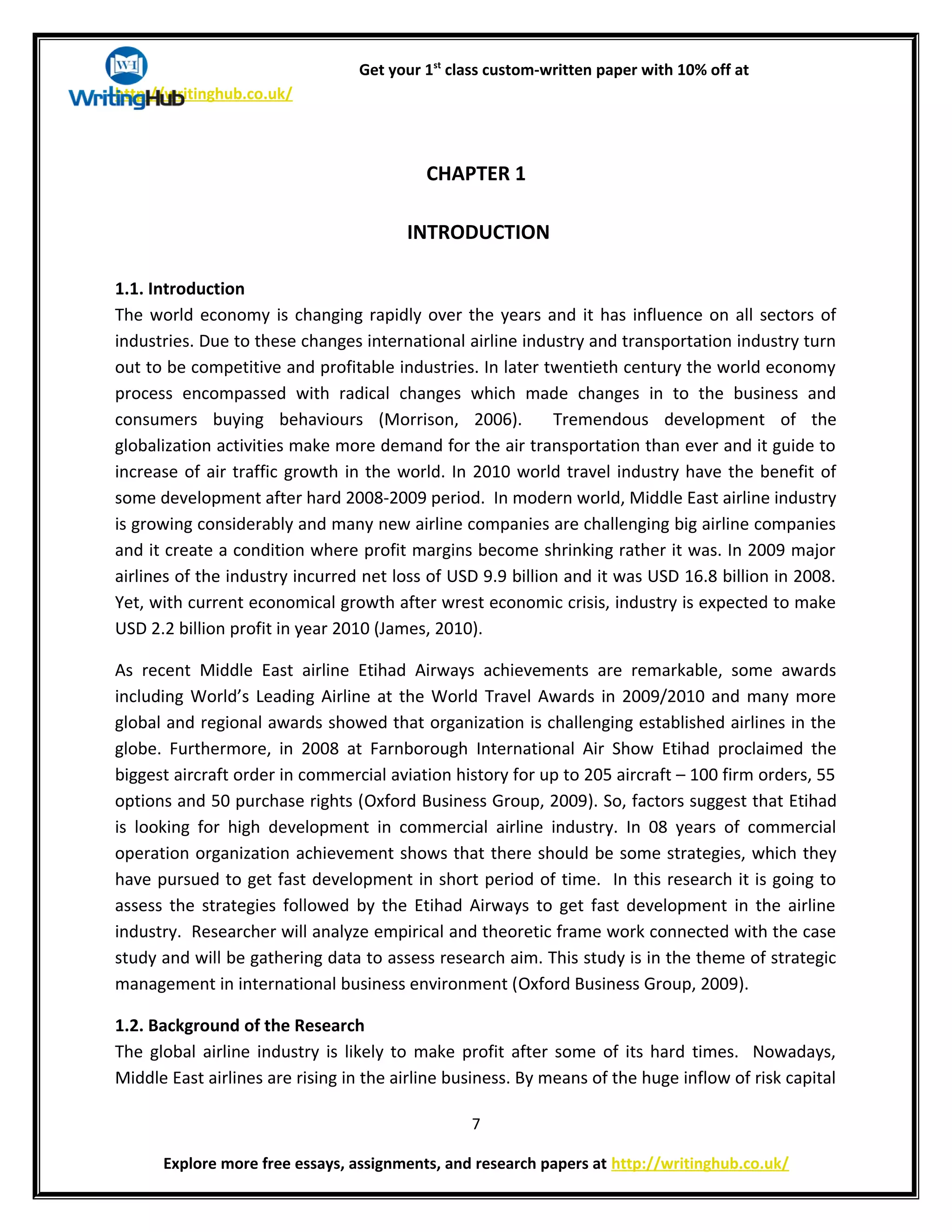 Get your 1st
class custom-written paper with 10% off at
http://writinghub.co.uk/
CHAPTER 1
INTRODUCTION
1.1. Introduction
The world economy is changing rapidly over the years and it has influence on all sectors of
industries. Due to these changes international airline industry and transportation industry turn
out to be competitive and profitable industries. In later twentieth century the world economy
process encompassed with radical changes which made changes in to the business and
consumers buying behaviours (Morrison, 2006). Tremendous development of the
globalization activities make more demand for the air transportation than ever and it guide to
increase of air traffic growth in the world. In 2010 world travel industry have the benefit of
some development after hard 2008-2009 period. In modern world, Middle East airline industry
is growing considerably and many new airline companies are challenging big airline companies
and it create a condition where profit margins become shrinking rather it was. In 2009 major
airlines of the industry incurred net loss of USD 9.9 billion and it was USD 16.8 billion in 2008.
Yet, with current economical growth after wrest economic crisis, industry is expected to make
USD 2.2 billion profit in year 2010 (James, 2010).
As recent Middle East airline Etihad Airways achievements are remarkable, some awards
including World’s Leading Airline at the World Travel Awards in 2009/2010 and many more
global and regional awards showed that organization is challenging established airlines in the
globe. Furthermore, in 2008 at Farnborough International Air Show Etihad proclaimed the
biggest aircraft order in commercial aviation history for up to 205 aircraft – 100 firm orders, 55
options and 50 purchase rights (Oxford Business Group, 2009). So, factors suggest that Etihad
is looking for high development in commercial airline industry. In 08 years of commercial
operation organization achievement shows that there should be some strategies, which they
have pursued to get fast development in short period of time. In this research it is going to
assess the strategies followed by the Etihad Airways to get fast development in the airline
industry. Researcher will analyze empirical and theoretic frame work connected with the case
study and will be gathering data to assess research aim. This study is in the theme of strategic
management in international business environment (Oxford Business Group, 2009).
1.2. Background of the Research
The global airline industry is likely to make profit after some of its hard times. Nowadays,
Middle East airlines are rising in the airline business. By means of the huge inflow of risk capital
7
Explore more free essays, assignments, and research papers at http://writinghub.co.uk/
 