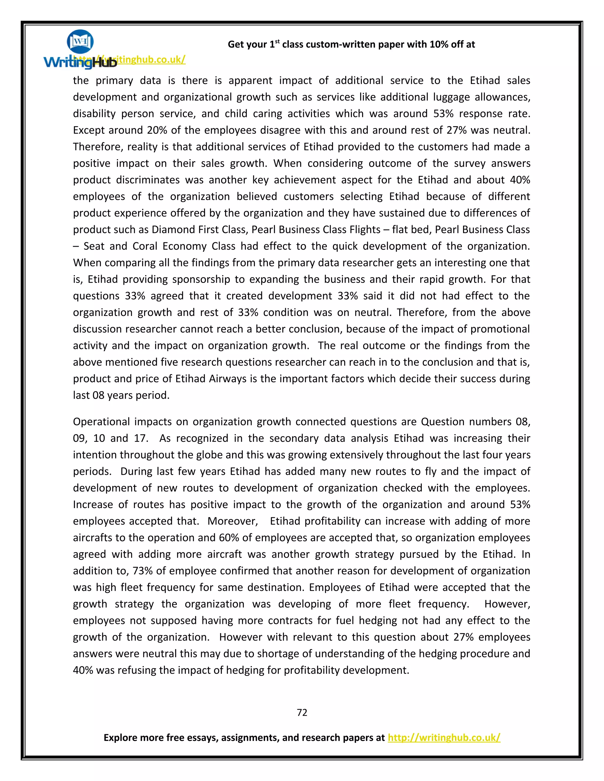 Get your 1st
class custom-written paper with 10% off at
http://writinghub.co.uk/
the primary data is there is apparent impact of additional service to the Etihad sales
development and organizational growth such as services like additional luggage allowances,
disability person service, and child caring activities which was around 53% response rate.
Except around 20% of the employees disagree with this and around rest of 27% was neutral.
Therefore, reality is that additional services of Etihad provided to the customers had made a
positive impact on their sales growth. When considering outcome of the survey answers
product discriminates was another key achievement aspect for the Etihad and about 40%
employees of the organization believed customers selecting Etihad because of different
product experience offered by the organization and they have sustained due to differences of
product such as Diamond First Class, Pearl Business Class Flights – flat bed, Pearl Business Class
– Seat and Coral Economy Class had effect to the quick development of the organization.
When comparing all the findings from the primary data researcher gets an interesting one that
is, Etihad providing sponsorship to expanding the business and their rapid growth. For that
questions 33% agreed that it created development 33% said it did not had effect to the
organization growth and rest of 33% condition was on neutral. Therefore, from the above
discussion researcher cannot reach a better conclusion, because of the impact of promotional
activity and the impact on organization growth. The real outcome or the findings from the
above mentioned five research questions researcher can reach in to the conclusion and that is,
product and price of Etihad Airways is the important factors which decide their success during
last 08 years period.
Operational impacts on organization growth connected questions are Question numbers 08,
09, 10 and 17. As recognized in the secondary data analysis Etihad was increasing their
intention throughout the globe and this was growing extensively throughout the last four years
periods. During last few years Etihad has added many new routes to fly and the impact of
development of new routes to development of organization checked with the employees.
Increase of routes has positive impact to the growth of the organization and around 53%
employees accepted that. Moreover, Etihad profitability can increase with adding of more
aircrafts to the operation and 60% of employees are accepted that, so organization employees
agreed with adding more aircraft was another growth strategy pursued by the Etihad. In
addition to, 73% of employee confirmed that another reason for development of organization
was high fleet frequency for same destination. Employees of Etihad were accepted that the
growth strategy the organization was developing of more fleet frequency. However,
employees not supposed having more contracts for fuel hedging not had any effect to the
growth of the organization. However with relevant to this question about 27% employees
answers were neutral this may due to shortage of understanding of the hedging procedure and
40% was refusing the impact of hedging for profitability development.
72
Explore more free essays, assignments, and research papers at http://writinghub.co.uk/
 