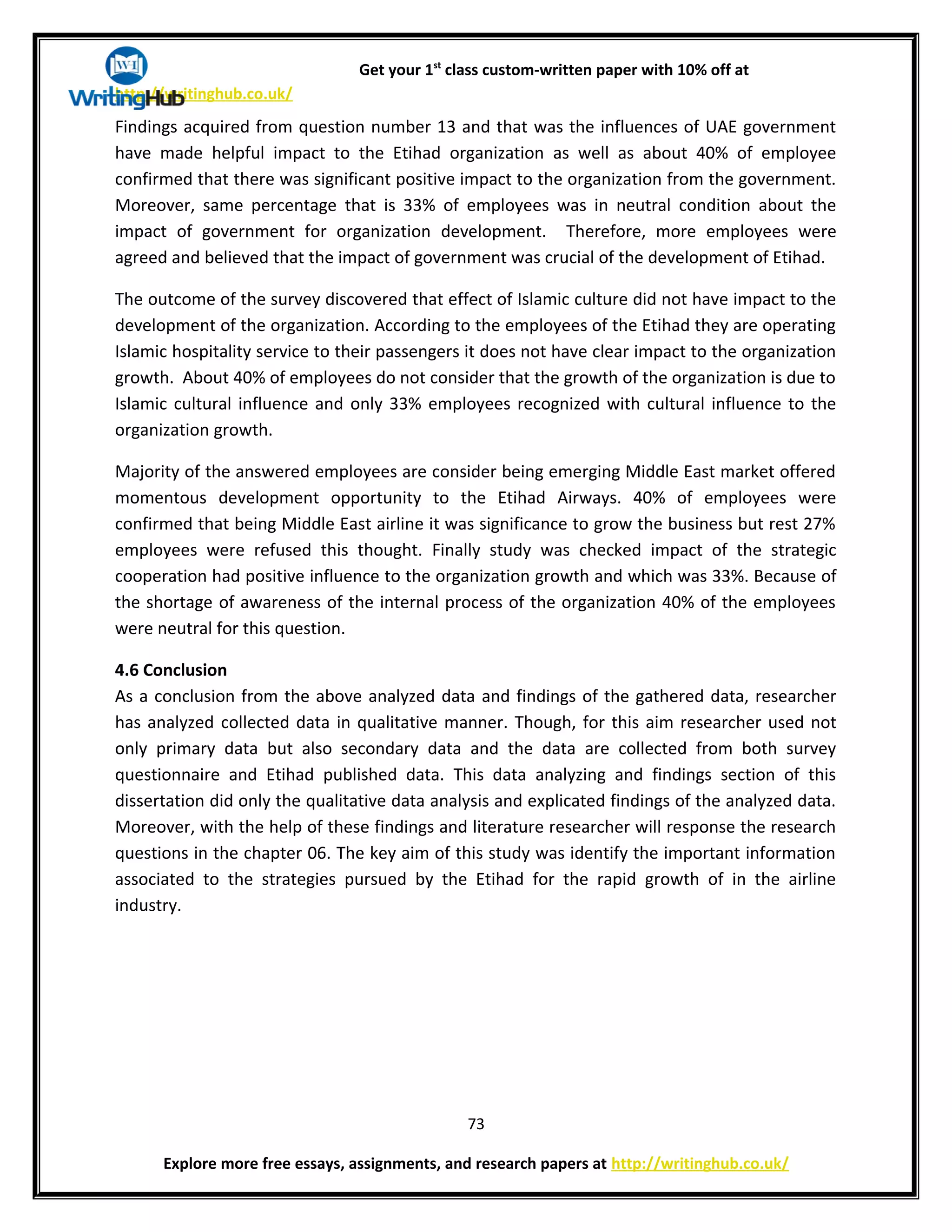 Get your 1st
class custom-written paper with 10% off at
http://writinghub.co.uk/
Findings acquired from question number 13 and that was the influences of UAE government
have made helpful impact to the Etihad organization as well as about 40% of employee
confirmed that there was significant positive impact to the organization from the government.
Moreover, same percentage that is 33% of employees was in neutral condition about the
impact of government for organization development. Therefore, more employees were
agreed and believed that the impact of government was crucial of the development of Etihad.
The outcome of the survey discovered that effect of Islamic culture did not have impact to the
development of the organization. According to the employees of the Etihad they are operating
Islamic hospitality service to their passengers it does not have clear impact to the organization
growth. About 40% of employees do not consider that the growth of the organization is due to
Islamic cultural influence and only 33% employees recognized with cultural influence to the
organization growth.
Majority of the answered employees are consider being emerging Middle East market offered
momentous development opportunity to the Etihad Airways. 40% of employees were
confirmed that being Middle East airline it was significance to grow the business but rest 27%
employees were refused this thought. Finally study was checked impact of the strategic
cooperation had positive influence to the organization growth and which was 33%. Because of
the shortage of awareness of the internal process of the organization 40% of the employees
were neutral for this question.
4.6 Conclusion
As a conclusion from the above analyzed data and findings of the gathered data, researcher
has analyzed collected data in qualitative manner. Though, for this aim researcher used not
only primary data but also secondary data and the data are collected from both survey
questionnaire and Etihad published data. This data analyzing and findings section of this
dissertation did only the qualitative data analysis and explicated findings of the analyzed data.
Moreover, with the help of these findings and literature researcher will response the research
questions in the chapter 06. The key aim of this study was identify the important information
associated to the strategies pursued by the Etihad for the rapid growth of in the airline
industry.
73
Explore more free essays, assignments, and research papers at http://writinghub.co.uk/
 