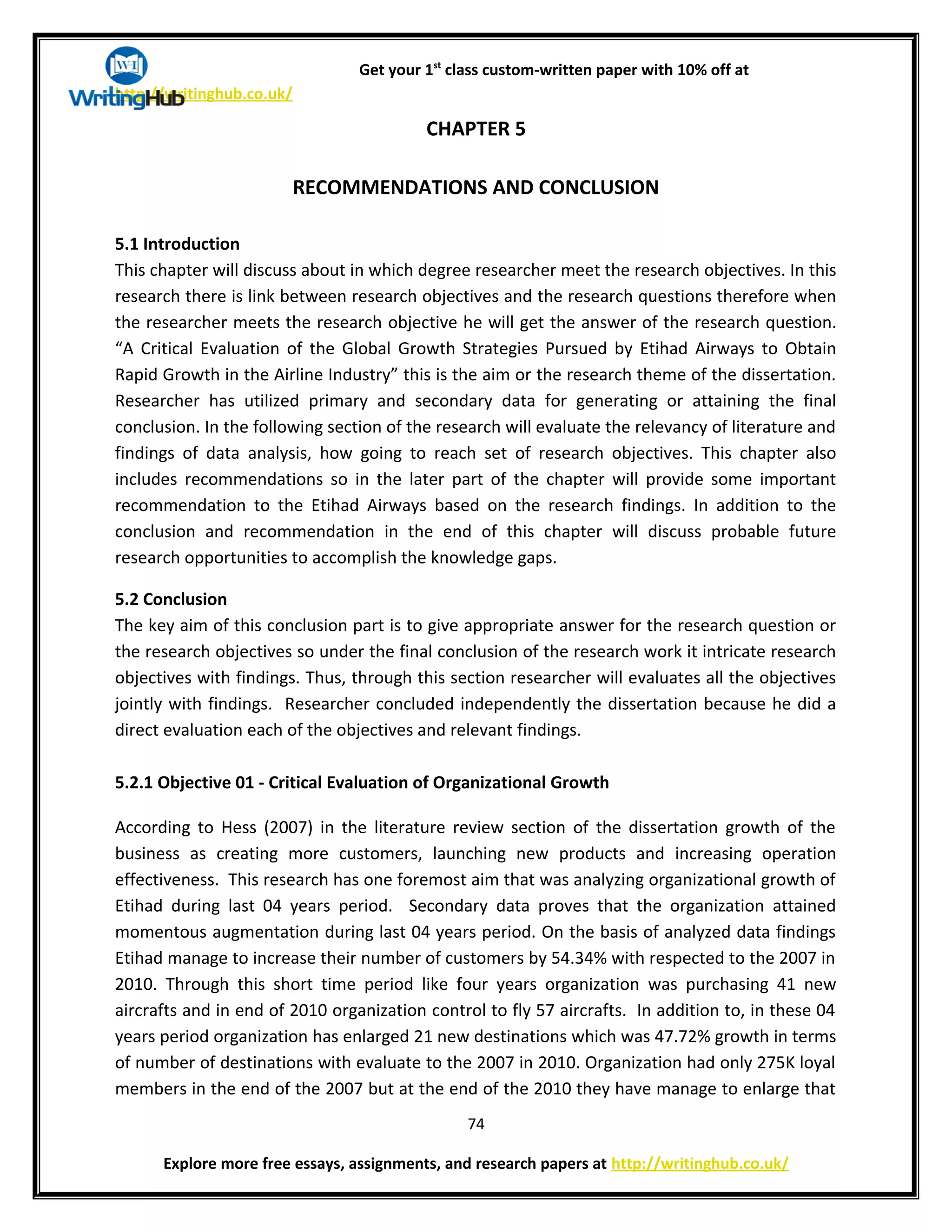 Get your 1st
class custom-written paper with 10% off at
http://writinghub.co.uk/
CHAPTER 5
RECOMMENDATIONS AND CONCLUSION
5.1 Introduction
This chapter will discuss about in which degree researcher meet the research objectives. In this
research there is link between research objectives and the research questions therefore when
the researcher meets the research objective he will get the answer of the research question.
“A Critical Evaluation of the Global Growth Strategies Pursued by Etihad Airways to Obtain
Rapid Growth in the Airline Industry” this is the aim or the research theme of the dissertation.
Researcher has utilized primary and secondary data for generating or attaining the final
conclusion. In the following section of the research will evaluate the relevancy of literature and
findings of data analysis, how going to reach set of research objectives. This chapter also
includes recommendations so in the later part of the chapter will provide some important
recommendation to the Etihad Airways based on the research findings. In addition to the
conclusion and recommendation in the end of this chapter will discuss probable future
research opportunities to accomplish the knowledge gaps.
5.2 Conclusion
The key aim of this conclusion part is to give appropriate answer for the research question or
the research objectives so under the final conclusion of the research work it intricate research
objectives with findings. Thus, through this section researcher will evaluates all the objectives
jointly with findings. Researcher concluded independently the dissertation because he did a
direct evaluation each of the objectives and relevant findings.
5.2.1 Objective 01 - Critical Evaluation of Organizational Growth
According to Hess (2007) in the literature review section of the dissertation growth of the
business as creating more customers, launching new products and increasing operation
effectiveness. This research has one foremost aim that was analyzing organizational growth of
Etihad during last 04 years period. Secondary data proves that the organization attained
momentous augmentation during last 04 years period. On the basis of analyzed data findings
Etihad manage to increase their number of customers by 54.34% with respected to the 2007 in
2010. Through this short time period like four years organization was purchasing 41 new
aircrafts and in end of 2010 organization control to fly 57 aircrafts. In addition to, in these 04
years period organization has enlarged 21 new destinations which was 47.72% growth in terms
of number of destinations with evaluate to the 2007 in 2010. Organization had only 275K loyal
members in the end of the 2007 but at the end of the 2010 they have manage to enlarge that
74
Explore more free essays, assignments, and research papers at http://writinghub.co.uk/
 