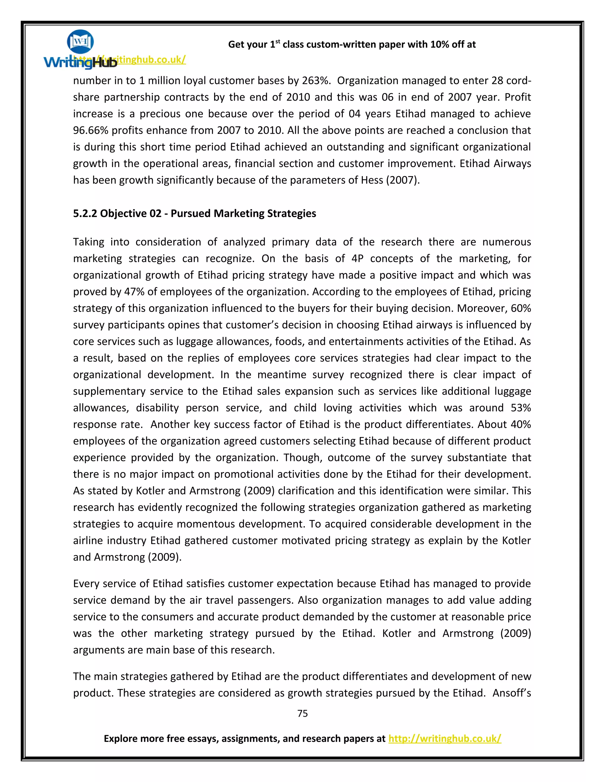 Get your 1st
class custom-written paper with 10% off at
http://writinghub.co.uk/
number in to 1 million loyal customer bases by 263%. Organization managed to enter 28 cord-
share partnership contracts by the end of 2010 and this was 06 in end of 2007 year. Profit
increase is a precious one because over the period of 04 years Etihad managed to achieve
96.66% profits enhance from 2007 to 2010. All the above points are reached a conclusion that
is during this short time period Etihad achieved an outstanding and significant organizational
growth in the operational areas, financial section and customer improvement. Etihad Airways
has been growth significantly because of the parameters of Hess (2007).
5.2.2 Objective 02 - Pursued Marketing Strategies
Taking into consideration of analyzed primary data of the research there are numerous
marketing strategies can recognize. On the basis of 4P concepts of the marketing, for
organizational growth of Etihad pricing strategy have made a positive impact and which was
proved by 47% of employees of the organization. According to the employees of Etihad, pricing
strategy of this organization influenced to the buyers for their buying decision. Moreover, 60%
survey participants opines that customer’s decision in choosing Etihad airways is influenced by
core services such as luggage allowances, foods, and entertainments activities of the Etihad. As
a result, based on the replies of employees core services strategies had clear impact to the
organizational development. In the meantime survey recognized there is clear impact of
supplementary service to the Etihad sales expansion such as services like additional luggage
allowances, disability person service, and child loving activities which was around 53%
response rate. Another key success factor of Etihad is the product differentiates. About 40%
employees of the organization agreed customers selecting Etihad because of different product
experience provided by the organization. Though, outcome of the survey substantiate that
there is no major impact on promotional activities done by the Etihad for their development.
As stated by Kotler and Armstrong (2009) clarification and this identification were similar. This
research has evidently recognized the following strategies organization gathered as marketing
strategies to acquire momentous development. To acquired considerable development in the
airline industry Etihad gathered customer motivated pricing strategy as explain by the Kotler
and Armstrong (2009).
Every service of Etihad satisfies customer expectation because Etihad has managed to provide
service demand by the air travel passengers. Also organization manages to add value adding
service to the consumers and accurate product demanded by the customer at reasonable price
was the other marketing strategy pursued by the Etihad. Kotler and Armstrong (2009)
arguments are main base of this research.
The main strategies gathered by Etihad are the product differentiates and development of new
product. These strategies are considered as growth strategies pursued by the Etihad. Ansoff’s
75
Explore more free essays, assignments, and research papers at http://writinghub.co.uk/
 