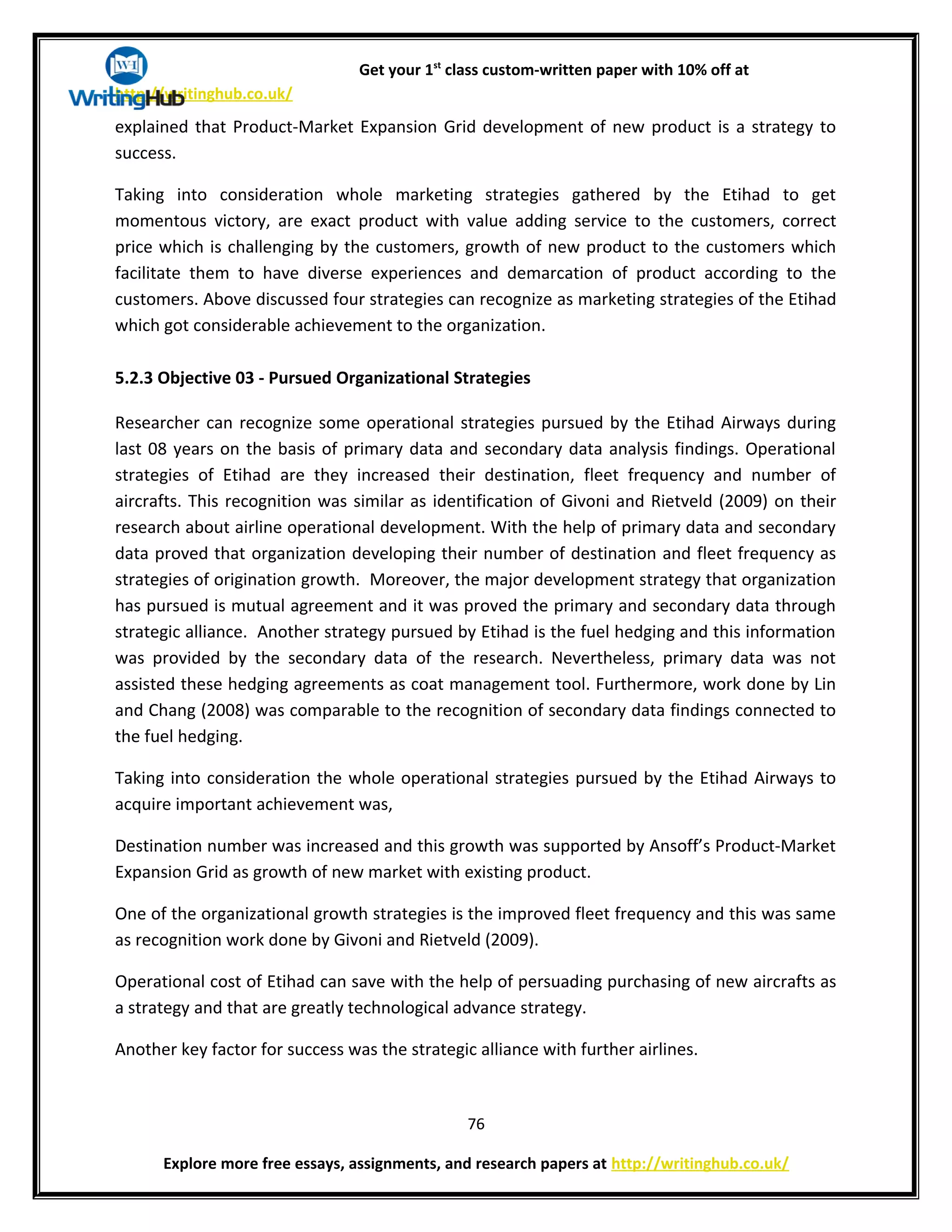 Get your 1st
class custom-written paper with 10% off at
http://writinghub.co.uk/
explained that Product-Market Expansion Grid development of new product is a strategy to
success.
Taking into consideration whole marketing strategies gathered by the Etihad to get
momentous victory, are exact product with value adding service to the customers, correct
price which is challenging by the customers, growth of new product to the customers which
facilitate them to have diverse experiences and demarcation of product according to the
customers. Above discussed four strategies can recognize as marketing strategies of the Etihad
which got considerable achievement to the organization.
5.2.3 Objective 03 - Pursued Organizational Strategies
Researcher can recognize some operational strategies pursued by the Etihad Airways during
last 08 years on the basis of primary data and secondary data analysis findings. Operational
strategies of Etihad are they increased their destination, fleet frequency and number of
aircrafts. This recognition was similar as identification of Givoni and Rietveld (2009) on their
research about airline operational development. With the help of primary data and secondary
data proved that organization developing their number of destination and fleet frequency as
strategies of origination growth. Moreover, the major development strategy that organization
has pursued is mutual agreement and it was proved the primary and secondary data through
strategic alliance. Another strategy pursued by Etihad is the fuel hedging and this information
was provided by the secondary data of the research. Nevertheless, primary data was not
assisted these hedging agreements as coat management tool. Furthermore, work done by Lin
and Chang (2008) was comparable to the recognition of secondary data findings connected to
the fuel hedging.
Taking into consideration the whole operational strategies pursued by the Etihad Airways to
acquire important achievement was,
Destination number was increased and this growth was supported by Ansoff’s Product-Market
Expansion Grid as growth of new market with existing product.
One of the organizational growth strategies is the improved fleet frequency and this was same
as recognition work done by Givoni and Rietveld (2009).
Operational cost of Etihad can save with the help of persuading purchasing of new aircrafts as
a strategy and that are greatly technological advance strategy.
Another key factor for success was the strategic alliance with further airlines.
76
Explore more free essays, assignments, and research papers at http://writinghub.co.uk/
 