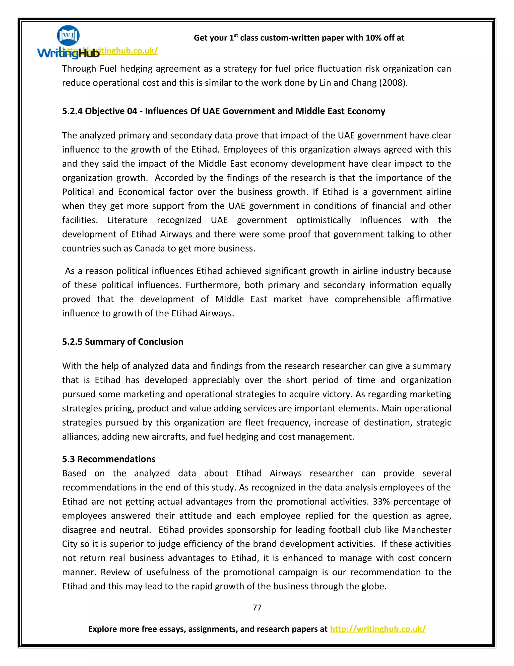 Get your 1st
class custom-written paper with 10% off at
http://writinghub.co.uk/
Through Fuel hedging agreement as a strategy for fuel price fluctuation risk organization can
reduce operational cost and this is similar to the work done by Lin and Chang (2008).
5.2.4 Objective 04 - Influences Of UAE Government and Middle East Economy
The analyzed primary and secondary data prove that impact of the UAE government have clear
influence to the growth of the Etihad. Employees of this organization always agreed with this
and they said the impact of the Middle East economy development have clear impact to the
organization growth. Accorded by the findings of the research is that the importance of the
Political and Economical factor over the business growth. If Etihad is a government airline
when they get more support from the UAE government in conditions of financial and other
facilities. Literature recognized UAE government optimistically influences with the
development of Etihad Airways and there were some proof that government talking to other
countries such as Canada to get more business.
As a reason political influences Etihad achieved significant growth in airline industry because
of these political influences. Furthermore, both primary and secondary information equally
proved that the development of Middle East market have comprehensible affirmative
influence to growth of the Etihad Airways.
5.2.5 Summary of Conclusion
With the help of analyzed data and findings from the research researcher can give a summary
that is Etihad has developed appreciably over the short period of time and organization
pursued some marketing and operational strategies to acquire victory. As regarding marketing
strategies pricing, product and value adding services are important elements. Main operational
strategies pursued by this organization are fleet frequency, increase of destination, strategic
alliances, adding new aircrafts, and fuel hedging and cost management.
5.3 Recommendations
Based on the analyzed data about Etihad Airways researcher can provide several
recommendations in the end of this study. As recognized in the data analysis employees of the
Etihad are not getting actual advantages from the promotional activities. 33% percentage of
employees answered their attitude and each employee replied for the question as agree,
disagree and neutral. Etihad provides sponsorship for leading football club like Manchester
City so it is superior to judge efficiency of the brand development activities. If these activities
not return real business advantages to Etihad, it is enhanced to manage with cost concern
manner. Review of usefulness of the promotional campaign is our recommendation to the
Etihad and this may lead to the rapid growth of the business through the globe.
77
Explore more free essays, assignments, and research papers at http://writinghub.co.uk/
 