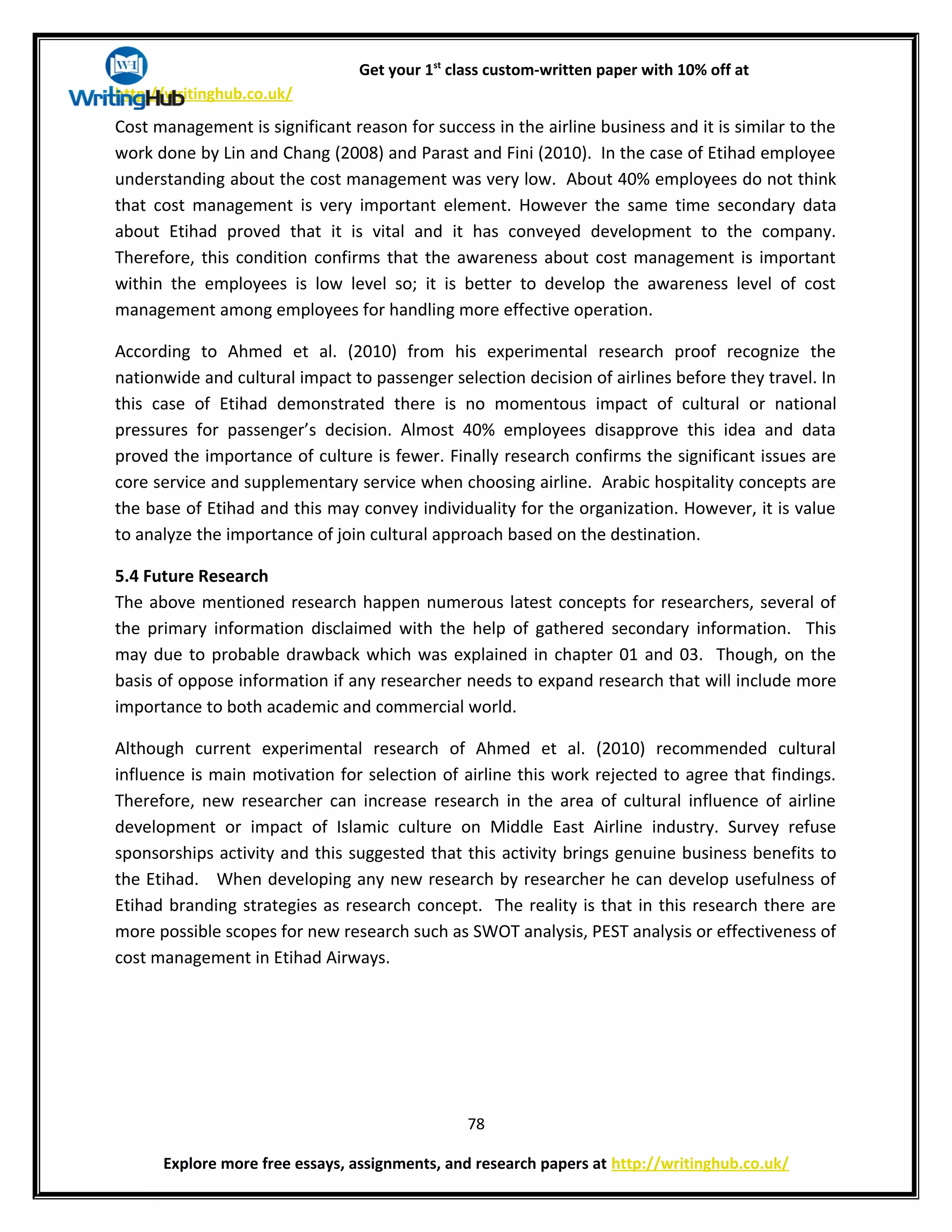 Get your 1st
class custom-written paper with 10% off at
http://writinghub.co.uk/
Cost management is significant reason for success in the airline business and it is similar to the
work done by Lin and Chang (2008) and Parast and Fini (2010). In the case of Etihad employee
understanding about the cost management was very low. About 40% employees do not think
that cost management is very important element. However the same time secondary data
about Etihad proved that it is vital and it has conveyed development to the company.
Therefore, this condition confirms that the awareness about cost management is important
within the employees is low level so; it is better to develop the awareness level of cost
management among employees for handling more effective operation.
According to Ahmed et al. (2010) from his experimental research proof recognize the
nationwide and cultural impact to passenger selection decision of airlines before they travel. In
this case of Etihad demonstrated there is no momentous impact of cultural or national
pressures for passenger’s decision. Almost 40% employees disapprove this idea and data
proved the importance of culture is fewer. Finally research confirms the significant issues are
core service and supplementary service when choosing airline. Arabic hospitality concepts are
the base of Etihad and this may convey individuality for the organization. However, it is value
to analyze the importance of join cultural approach based on the destination.
5.4 Future Research
The above mentioned research happen numerous latest concepts for researchers, several of
the primary information disclaimed with the help of gathered secondary information. This
may due to probable drawback which was explained in chapter 01 and 03. Though, on the
basis of oppose information if any researcher needs to expand research that will include more
importance to both academic and commercial world.
Although current experimental research of Ahmed et al. (2010) recommended cultural
influence is main motivation for selection of airline this work rejected to agree that findings.
Therefore, new researcher can increase research in the area of cultural influence of airline
development or impact of Islamic culture on Middle East Airline industry. Survey refuse
sponsorships activity and this suggested that this activity brings genuine business benefits to
the Etihad. When developing any new research by researcher he can develop usefulness of
Etihad branding strategies as research concept. The reality is that in this research there are
more possible scopes for new research such as SWOT analysis, PEST analysis or effectiveness of
cost management in Etihad Airways.
78
Explore more free essays, assignments, and research papers at http://writinghub.co.uk/
 