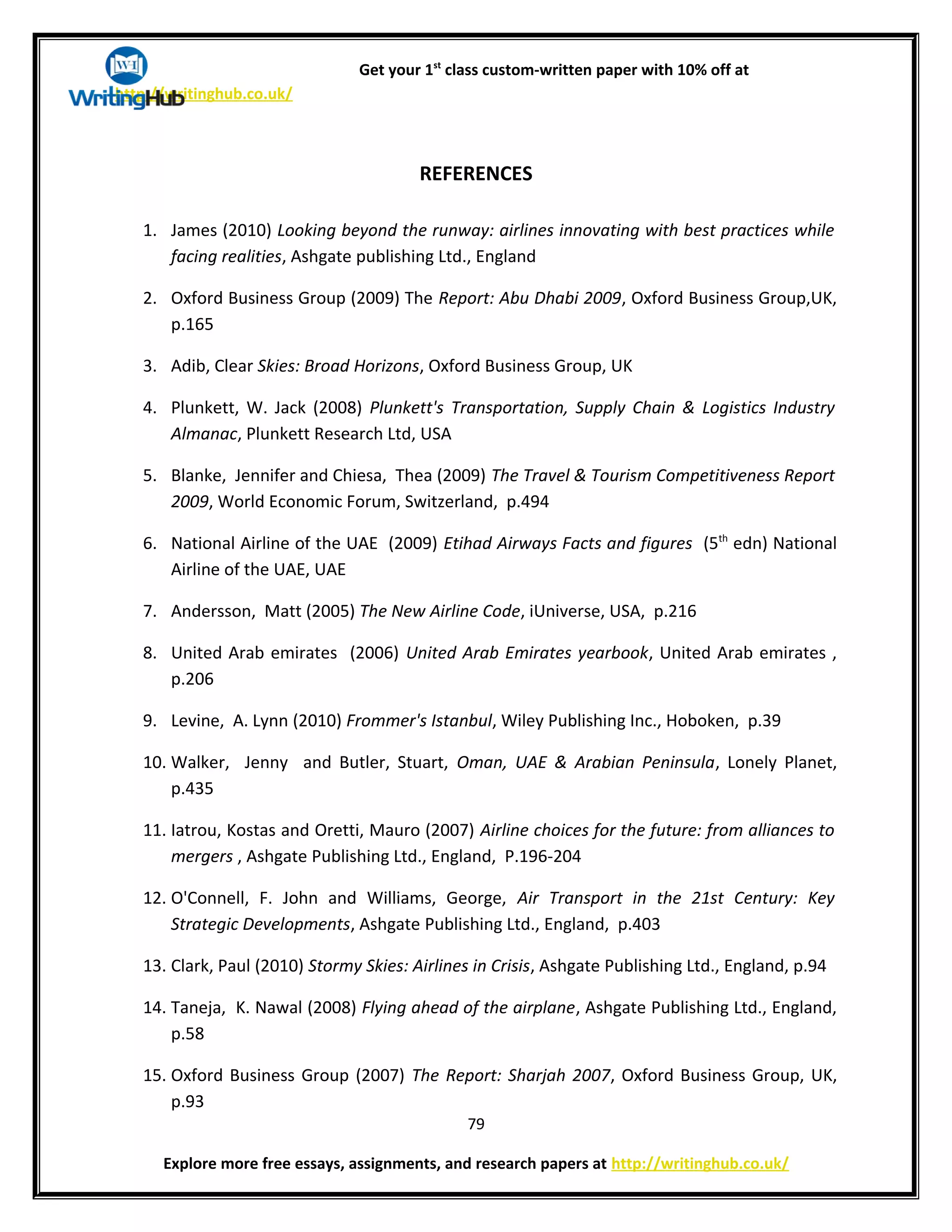 Get your 1st
class custom-written paper with 10% off at
http://writinghub.co.uk/
REFERENCES
1. James (2010) Looking beyond the runway: airlines innovating with best practices while
facing realities, Ashgate publishing Ltd., England
2. Oxford Business Group (2009) The Report: Abu Dhabi 2009, Oxford Business Group,UK,
p.165
3. Adib, Clear Skies: Broad Horizons, Oxford Business Group, UK
4. Plunkett, W. Jack (2008) Plunkett's Transportation, Supply Chain & Logistics Industry
Almanac, Plunkett Research Ltd, USA
5. Blanke, Jennifer and Chiesa, Thea (2009) The Travel & Tourism Competitiveness Report
2009, World Economic Forum, Switzerland, p.494
6. National Airline of the UAE (2009) Etihad Airways Facts and figures (5th
edn) National
Airline of the UAE, UAE
7. Andersson, Matt (2005) The New Airline Code, iUniverse, USA, p.216
8. United Arab emirates (2006) United Arab Emirates yearbook, United Arab emirates ,
p.206
9. Levine, A. Lynn (2010) Frommer's Istanbul, Wiley Publishing Inc., Hoboken, p.39
10. Walker, Jenny and Butler, Stuart, Oman, UAE & Arabian Peninsula, Lonely Planet,
p.435
11. Iatrou, Kostas and Oretti, Mauro (2007) Airline choices for the future: from alliances to
mergers , Ashgate Publishing Ltd., England, P.196-204
12. O'Connell, F. John and Williams, George, Air Transport in the 21st Century: Key
Strategic Developments, Ashgate Publishing Ltd., England, p.403
13. Clark, Paul (2010) Stormy Skies: Airlines in Crisis, Ashgate Publishing Ltd., England, p.94
14. Taneja, K. Nawal (2008) Flying ahead of the airplane, Ashgate Publishing Ltd., England,
p.58
15. Oxford Business Group (2007) The Report: Sharjah 2007, Oxford Business Group, UK,
p.93
79
Explore more free essays, assignments, and research papers at http://writinghub.co.uk/
 