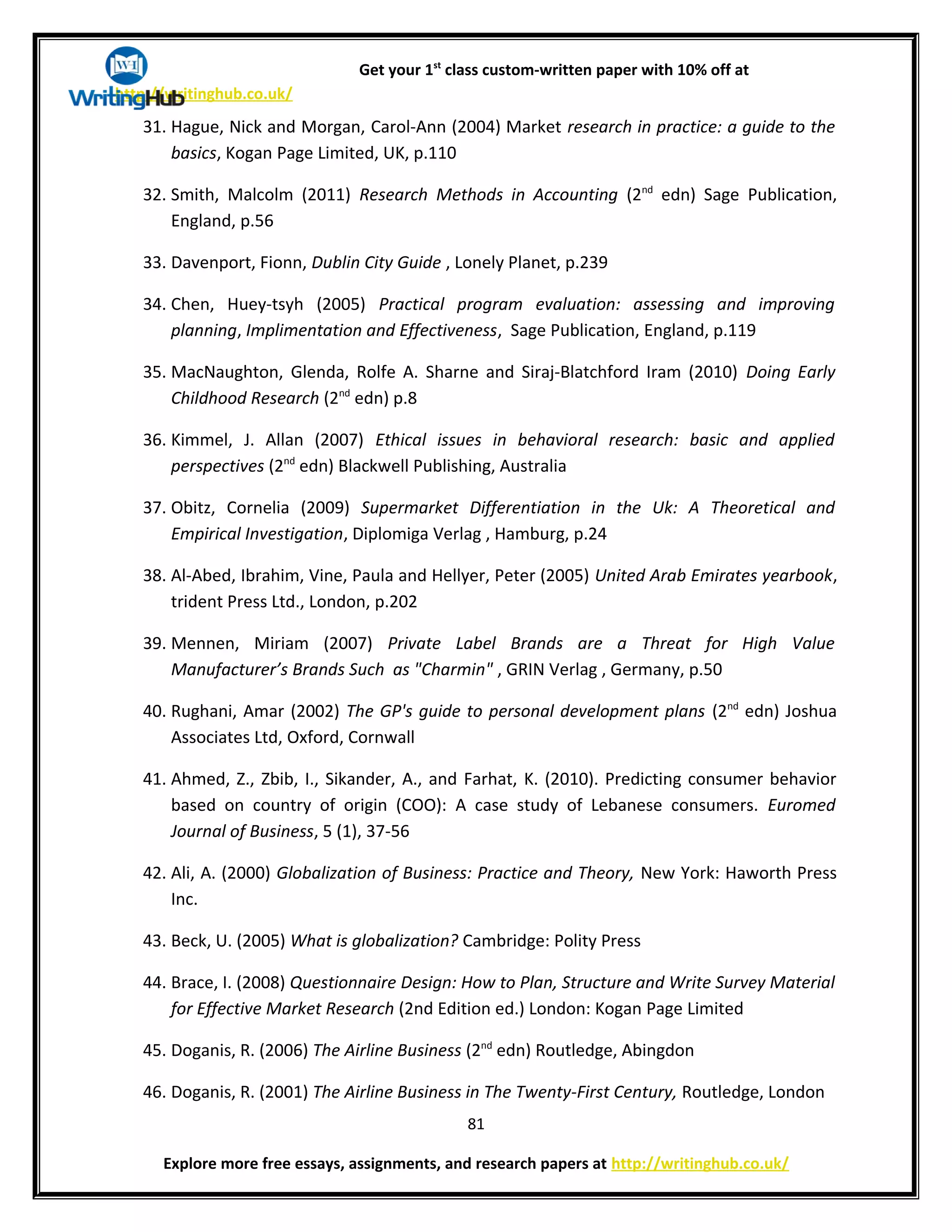 Get your 1st
class custom-written paper with 10% off at
http://writinghub.co.uk/
31. Hague, Nick and Morgan, Carol-Ann (2004) Market research in practice: a guide to the
basics, Kogan Page Limited, UK, p.110
32. Smith, Malcolm (2011) Research Methods in Accounting (2nd
edn) Sage Publication,
England, p.56
33. Davenport, Fionn, Dublin City Guide , Lonely Planet, p.239
34. Chen, Huey-tsyh (2005) Practical program evaluation: assessing and improving
planning, Implimentation and Effectiveness, Sage Publication, England, p.119
35. MacNaughton, Glenda, Rolfe A. Sharne and Siraj-Blatchford Iram (2010) Doing Early
Childhood Research (2nd
edn) p.8
36. Kimmel, J. Allan (2007) Ethical issues in behavioral research: basic and applied
perspectives (2nd
edn) Blackwell Publishing, Australia
37. Obitz, Cornelia (2009) Supermarket Differentiation in the Uk: A Theoretical and
Empirical Investigation, Diplomiga Verlag , Hamburg, p.24
38. Al-Abed, Ibrahim, Vine, Paula and Hellyer, Peter (2005) United Arab Emirates yearbook,
trident Press Ltd., London, p.202
39. Mennen, Miriam (2007) Private Label Brands are a Threat for High Value
Manufacturer’s Brands Such as "Charmin" , GRIN Verlag , Germany, p.50
40. Rughani, Amar (2002) The GP's guide to personal development plans (2nd
edn) Joshua
Associates Ltd, Oxford, Cornwall
41. Ahmed, Z., Zbib, I., Sikander, A., and Farhat, K. (2010). Predicting consumer behavior
based on country of origin (COO): A case study of Lebanese consumers. Euromed
Journal of Business, 5 (1), 37-56
42. Ali, A. (2000) Globalization of Business: Practice and Theory, New York: Haworth Press
Inc.
43. Beck, U. (2005) What is globalization? Cambridge: Polity Press
44. Brace, I. (2008) Questionnaire Design: How to Plan, Structure and Write Survey Material
for Effective Market Research (2nd Edition ed.) London: Kogan Page Limited
45. Doganis, R. (2006) The Airline Business (2nd
edn) Routledge, Abingdon
46. Doganis, R. (2001) The Airline Business in The Twenty-First Century, Routledge, London
81
Explore more free essays, assignments, and research papers at http://writinghub.co.uk/
 