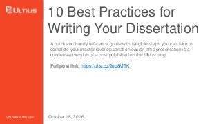 10 Best Practices for
Writing Your Dissertation
Copyright © Ultius, Inc.
A quick and handy reference guide with tangible steps you can take to
complete your master level dissertation easier. This presentation is a
condensed version of a post published on the Ultius blog.
Full post link: https://ults.co/2ep8MTK
October 18, 2016
 