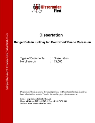 Dissertation
Budget Cuts in ‘Holiday Inn Brentwood’ Due to Recession
Type of Documents : Dissertation
No of Words : 13,000
Disclaimer: This is a sample document prepared by DissertationFirst.co.uk and has been
submitted on turnitin. To order the similar paper please contact at:
Email : help@dissertationfirst.co.uk
Phone: (UK) +44 203 3555 345
Website: www.dissertationfirst.co.uk
 