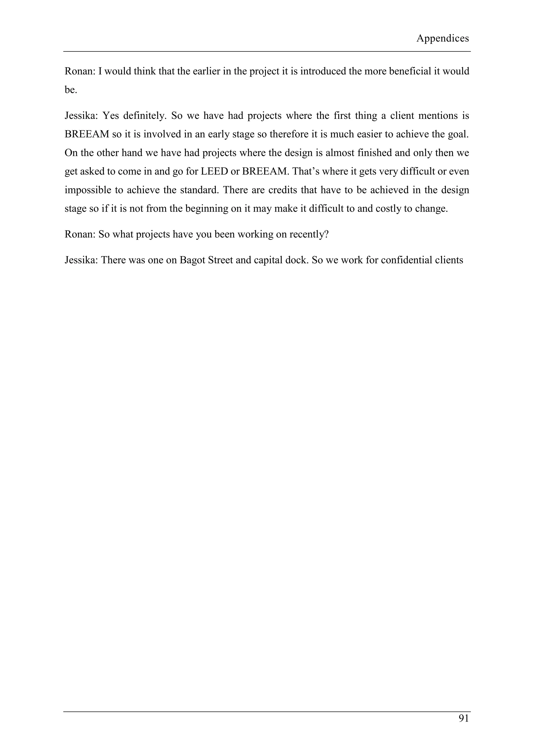 Appendices
91
Ronan: I would think that the earlier in the project it is introduced the more beneficial it would
be.
Jessika: Yes definitely. So we have had projects where the first thing a client mentions is
BREEAM so it is involved in an early stage so therefore it is much easier to achieve the goal.
On the other hand we have had projects where the design is almost finished and only then we
get asked to come in and go for LEED or BREEAM. That’s where it gets very difficult or even
impossible to achieve the standard. There are credits that have to be achieved in the design
stage so if it is not from the beginning on it may make it difficult to and costly to change.
Ronan: So what projects have you been working on recently?
Jessika: There was one on Bagot Street and capital dock. So we work for confidential clients
 