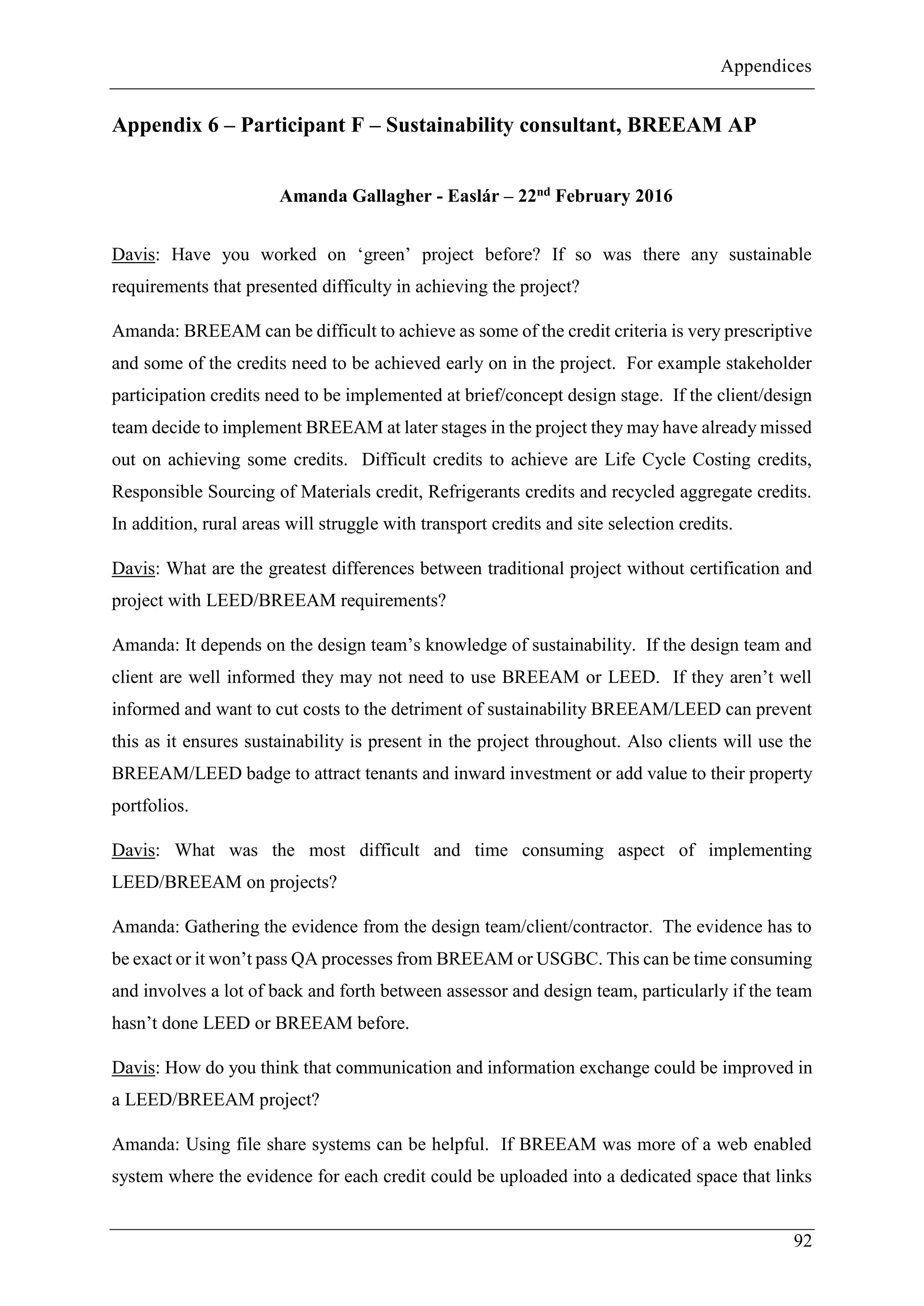 Appendices
92
Appendix 6 – Participant F – Sustainability consultant, BREEAM AP
Amanda Gallagher - Easlár – 22nd February 2016
Davis: Have you worked on ‘green’ project before? If so was there any sustainable
requirements that presented difficulty in achieving the project?
Amanda: BREEAM can be difficult to achieve as some of the credit criteria is very prescriptive
and some of the credits need to be achieved early on in the project. For example stakeholder
participation credits need to be implemented at brief/concept design stage. If the client/design
team decide to implement BREEAM at later stages in the project they may have already missed
out on achieving some credits. Difficult credits to achieve are Life Cycle Costing credits,
Responsible Sourcing of Materials credit, Refrigerants credits and recycled aggregate credits.
In addition, rural areas will struggle with transport credits and site selection credits.
Davis: What are the greatest differences between traditional project without certification and
project with LEED/BREEAM requirements?
Amanda: It depends on the design team’s knowledge of sustainability. If the design team and
client are well informed they may not need to use BREEAM or LEED. If they aren’t well
informed and want to cut costs to the detriment of sustainability BREEAM/LEED can prevent
this as it ensures sustainability is present in the project throughout. Also clients will use the
BREEAM/LEED badge to attract tenants and inward investment or add value to their property
portfolios.
Davis: What was the most difficult and time consuming aspect of implementing
LEED/BREEAM on projects?
Amanda: Gathering the evidence from the design team/client/contractor. The evidence has to
be exact or it won’t pass QA processes from BREEAM or USGBC. This can be time consuming
and involves a lot of back and forth between assessor and design team, particularly if the team
hasn’t done LEED or BREEAM before.
Davis: How do you think that communication and information exchange could be improved in
a LEED/BREEAM project?
Amanda: Using file share systems can be helpful. If BREEAM was more of a web enabled
system where the evidence for each credit could be uploaded into a dedicated space that links
 