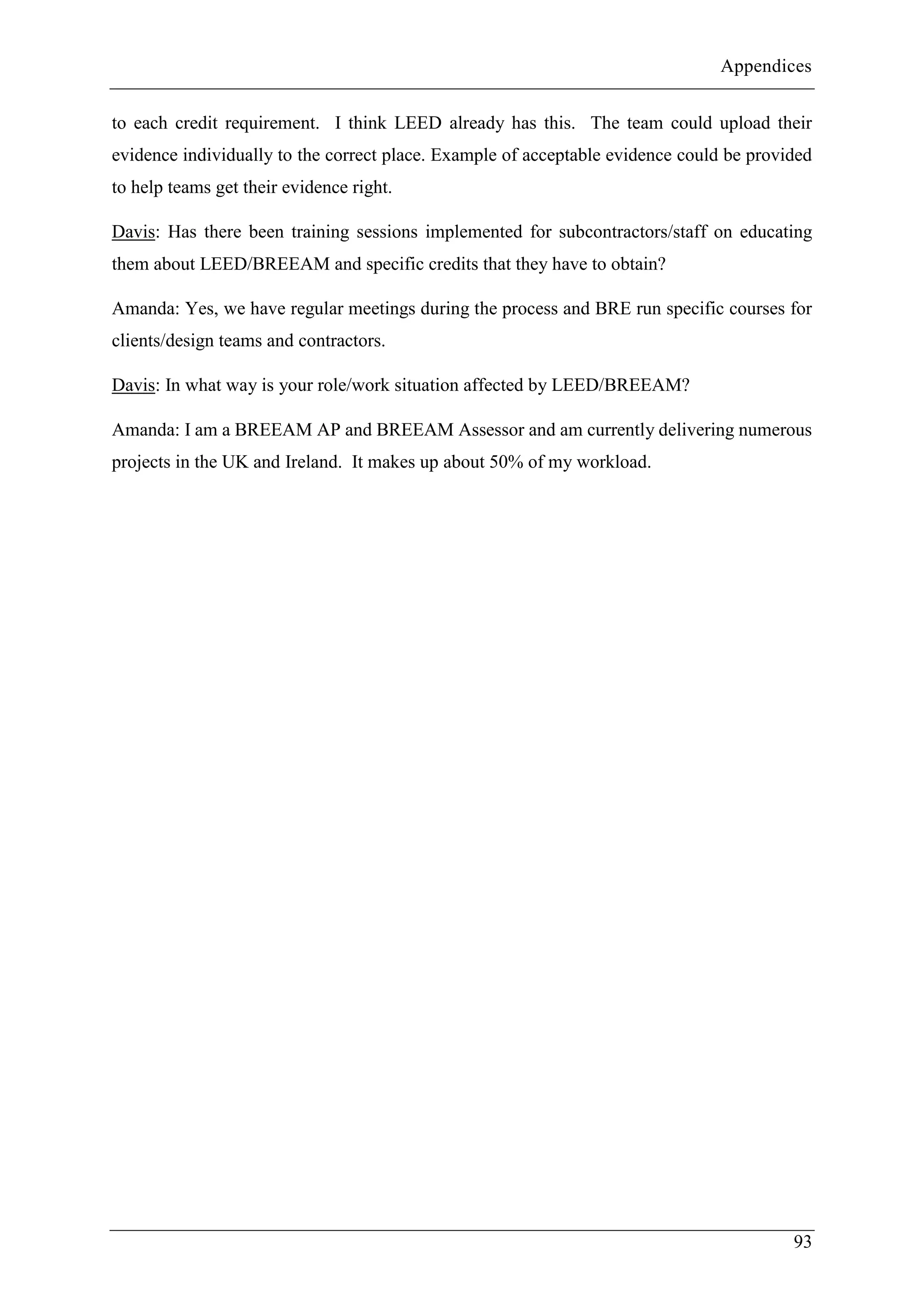 Appendices
93
to each credit requirement. I think LEED already has this. The team could upload their
evidence individually to the correct place. Example of acceptable evidence could be provided
to help teams get their evidence right.
Davis: Has there been training sessions implemented for subcontractors/staff on educating
them about LEED/BREEAM and specific credits that they have to obtain?
Amanda: Yes, we have regular meetings during the process and BRE run specific courses for
clients/design teams and contractors.
Davis: In what way is your role/work situation affected by LEED/BREEAM?
Amanda: I am a BREEAM AP and BREEAM Assessor and am currently delivering numerous
projects in the UK and Ireland. It makes up about 50% of my workload.
 