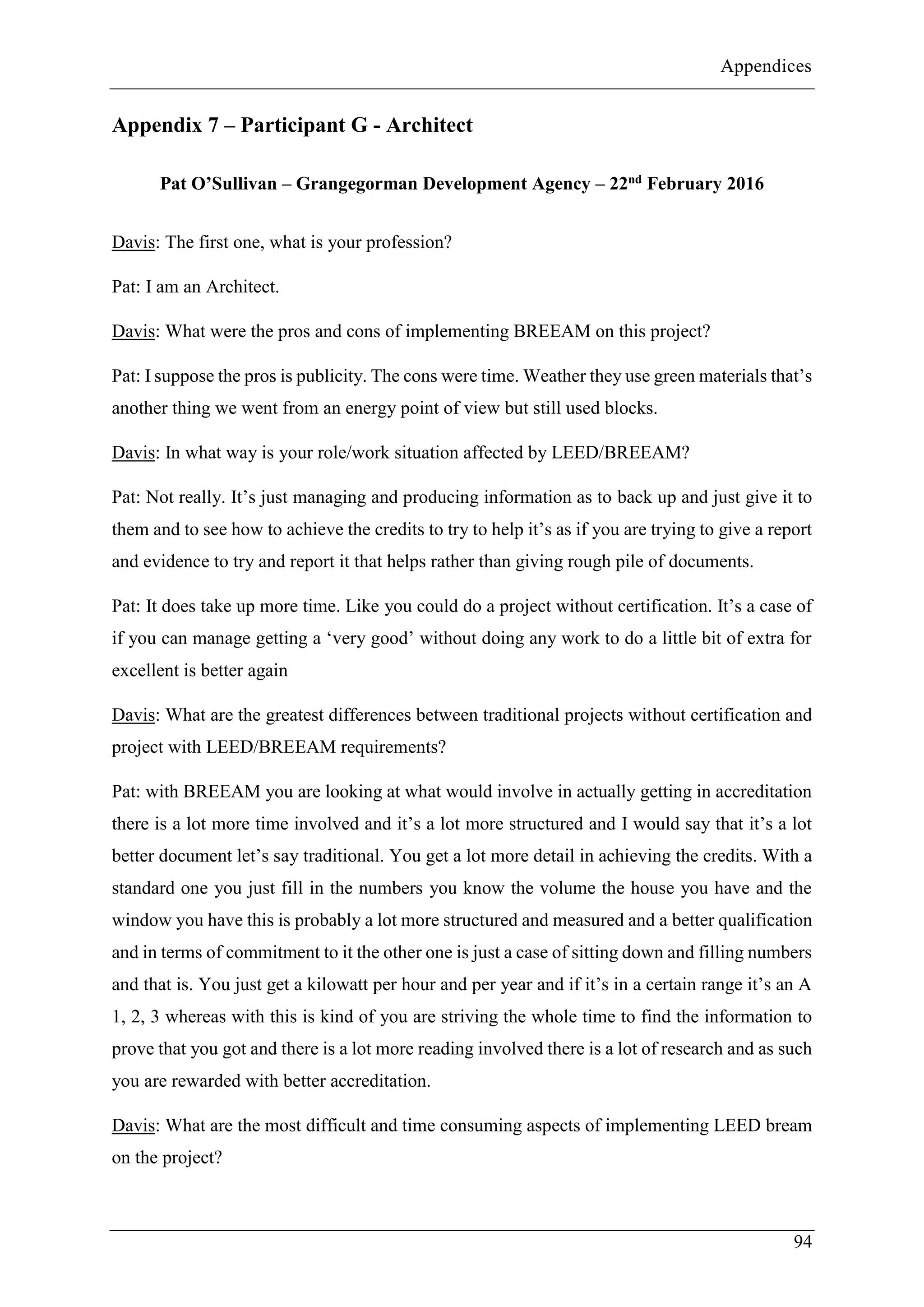 Appendices
94
Appendix 7 – Participant G - Architect
Pat O’Sullivan – Grangegorman Development Agency – 22nd February 2016
Davis: The first one, what is your profession?
Pat: I am an Architect.
Davis: What were the pros and cons of implementing BREEAM on this project?
Pat: I suppose the pros is publicity. The cons were time. Weather they use green materials that’s
another thing we went from an energy point of view but still used blocks.
Davis: In what way is your role/work situation affected by LEED/BREEAM?
Pat: Not really. It’s just managing and producing information as to back up and just give it to
them and to see how to achieve the credits to try to help it’s as if you are trying to give a report
and evidence to try and report it that helps rather than giving rough pile of documents.
Pat: It does take up more time. Like you could do a project without certification. It’s a case of
if you can manage getting a ‘very good’ without doing any work to do a little bit of extra for
excellent is better again
Davis: What are the greatest differences between traditional projects without certification and
project with LEED/BREEAM requirements?
Pat: with BREEAM you are looking at what would involve in actually getting in accreditation
there is a lot more time involved and it’s a lot more structured and I would say that it’s a lot
better document let’s say traditional. You get a lot more detail in achieving the credits. With a
standard one you just fill in the numbers you know the volume the house you have and the
window you have this is probably a lot more structured and measured and a better qualification
and in terms of commitment to it the other one is just a case of sitting down and filling numbers
and that is. You just get a kilowatt per hour and per year and if it’s in a certain range it’s an A
1, 2, 3 whereas with this is kind of you are striving the whole time to find the information to
prove that you got and there is a lot more reading involved there is a lot of research and as such
you are rewarded with better accreditation.
Davis: What are the most difficult and time consuming aspects of implementing LEED bream
on the project?
 