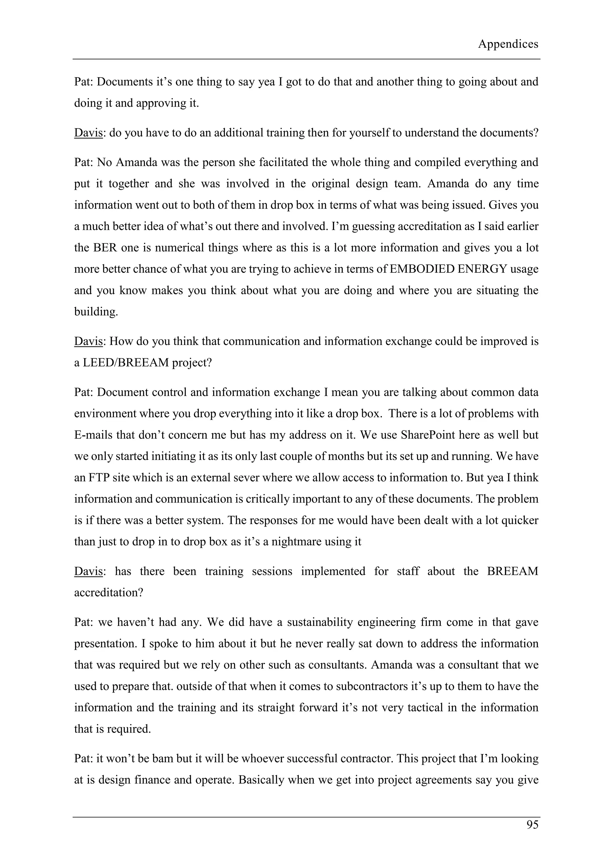 Appendices
95
Pat: Documents it’s one thing to say yea I got to do that and another thing to going about and
doing it and approving it.
Davis: do you have to do an additional training then for yourself to understand the documents?
Pat: No Amanda was the person she facilitated the whole thing and compiled everything and
put it together and she was involved in the original design team. Amanda do any time
information went out to both of them in drop box in terms of what was being issued. Gives you
a much better idea of what’s out there and involved. I’m guessing accreditation as I said earlier
the BER one is numerical things where as this is a lot more information and gives you a lot
more better chance of what you are trying to achieve in terms of EMBODIED ENERGY usage
and you know makes you think about what you are doing and where you are situating the
building.
Davis: How do you think that communication and information exchange could be improved is
a LEED/BREEAM project?
Pat: Document control and information exchange I mean you are talking about common data
environment where you drop everything into it like a drop box. There is a lot of problems with
E-mails that don’t concern me but has my address on it. We use SharePoint here as well but
we only started initiating it as its only last couple of months but its set up and running. We have
an FTP site which is an external sever where we allow access to information to. But yea I think
information and communication is critically important to any of these documents. The problem
is if there was a better system. The responses for me would have been dealt with a lot quicker
than just to drop in to drop box as it’s a nightmare using it
Davis: has there been training sessions implemented for staff about the BREEAM
accreditation?
Pat: we haven’t had any. We did have a sustainability engineering firm come in that gave
presentation. I spoke to him about it but he never really sat down to address the information
that was required but we rely on other such as consultants. Amanda was a consultant that we
used to prepare that. outside of that when it comes to subcontractors it’s up to them to have the
information and the training and its straight forward it’s not very tactical in the information
that is required.
Pat: it won’t be bam but it will be whoever successful contractor. This project that I’m looking
at is design finance and operate. Basically when we get into project agreements say you give
 