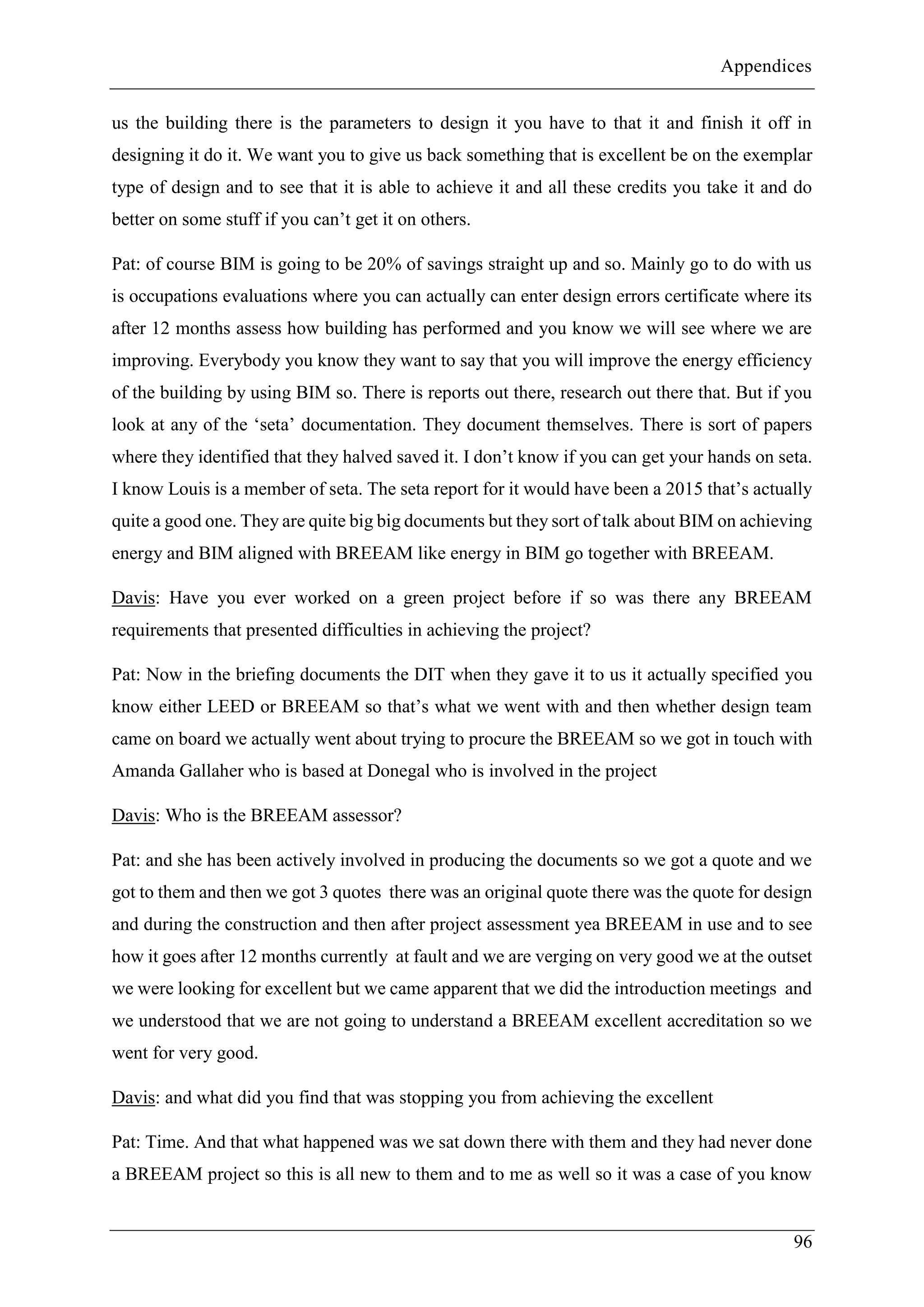 Appendices
96
us the building there is the parameters to design it you have to that it and finish it off in
designing it do it. We want you to give us back something that is excellent be on the exemplar
type of design and to see that it is able to achieve it and all these credits you take it and do
better on some stuff if you can’t get it on others.
Pat: of course BIM is going to be 20% of savings straight up and so. Mainly go to do with us
is occupations evaluations where you can actually can enter design errors certificate where its
after 12 months assess how building has performed and you know we will see where we are
improving. Everybody you know they want to say that you will improve the energy efficiency
of the building by using BIM so. There is reports out there, research out there that. But if you
look at any of the ‘seta’ documentation. They document themselves. There is sort of papers
where they identified that they halved saved it. I don’t know if you can get your hands on seta.
I know Louis is a member of seta. The seta report for it would have been a 2015 that’s actually
quite a good one. They are quite big big documents but they sort of talk about BIM on achieving
energy and BIM aligned with BREEAM like energy in BIM go together with BREEAM.
Davis: Have you ever worked on a green project before if so was there any BREEAM
requirements that presented difficulties in achieving the project?
Pat: Now in the briefing documents the DIT when they gave it to us it actually specified you
know either LEED or BREEAM so that’s what we went with and then whether design team
came on board we actually went about trying to procure the BREEAM so we got in touch with
Amanda Gallaher who is based at Donegal who is involved in the project
Davis: Who is the BREEAM assessor?
Pat: and she has been actively involved in producing the documents so we got a quote and we
got to them and then we got 3 quotes there was an original quote there was the quote for design
and during the construction and then after project assessment yea BREEAM in use and to see
how it goes after 12 months currently at fault and we are verging on very good we at the outset
we were looking for excellent but we came apparent that we did the introduction meetings and
we understood that we are not going to understand a BREEAM excellent accreditation so we
went for very good.
Davis: and what did you find that was stopping you from achieving the excellent
Pat: Time. And that what happened was we sat down there with them and they had never done
a BREEAM project so this is all new to them and to me as well so it was a case of you know
 