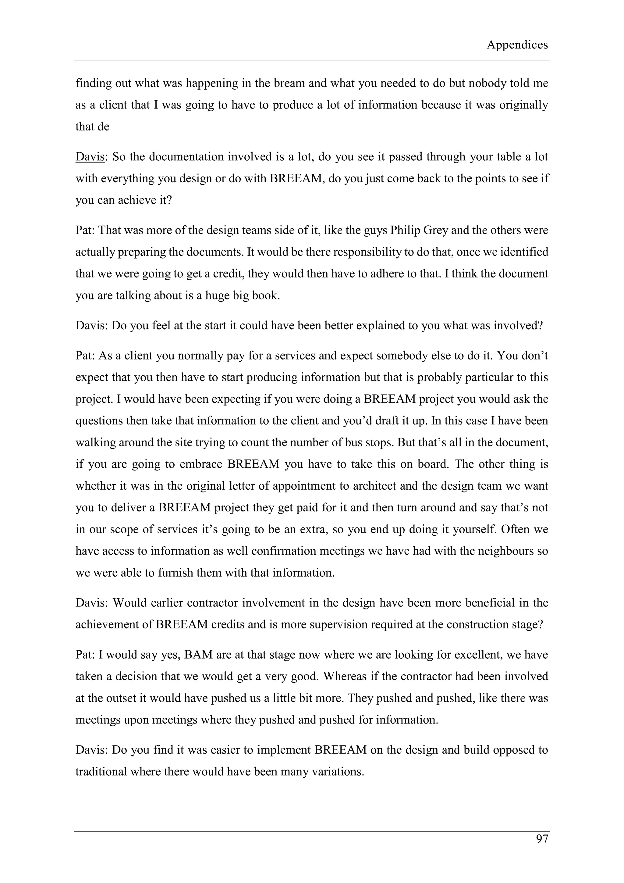 Appendices
97
finding out what was happening in the bream and what you needed to do but nobody told me
as a client that I was going to have to produce a lot of information because it was originally
that de
Davis: So the documentation involved is a lot, do you see it passed through your table a lot
with everything you design or do with BREEAM, do you just come back to the points to see if
you can achieve it?
Pat: That was more of the design teams side of it, like the guys Philip Grey and the others were
actually preparing the documents. It would be there responsibility to do that, once we identified
that we were going to get a credit, they would then have to adhere to that. I think the document
you are talking about is a huge big book.
Davis: Do you feel at the start it could have been better explained to you what was involved?
Pat: As a client you normally pay for a services and expect somebody else to do it. You don’t
expect that you then have to start producing information but that is probably particular to this
project. I would have been expecting if you were doing a BREEAM project you would ask the
questions then take that information to the client and you’d draft it up. In this case I have been
walking around the site trying to count the number of bus stops. But that’s all in the document,
if you are going to embrace BREEAM you have to take this on board. The other thing is
whether it was in the original letter of appointment to architect and the design team we want
you to deliver a BREEAM project they get paid for it and then turn around and say that’s not
in our scope of services it’s going to be an extra, so you end up doing it yourself. Often we
have access to information as well confirmation meetings we have had with the neighbours so
we were able to furnish them with that information.
Davis: Would earlier contractor involvement in the design have been more beneficial in the
achievement of BREEAM credits and is more supervision required at the construction stage?
Pat: I would say yes, BAM are at that stage now where we are looking for excellent, we have
taken a decision that we would get a very good. Whereas if the contractor had been involved
at the outset it would have pushed us a little bit more. They pushed and pushed, like there was
meetings upon meetings where they pushed and pushed for information.
Davis: Do you find it was easier to implement BREEAM on the design and build opposed to
traditional where there would have been many variations.
 