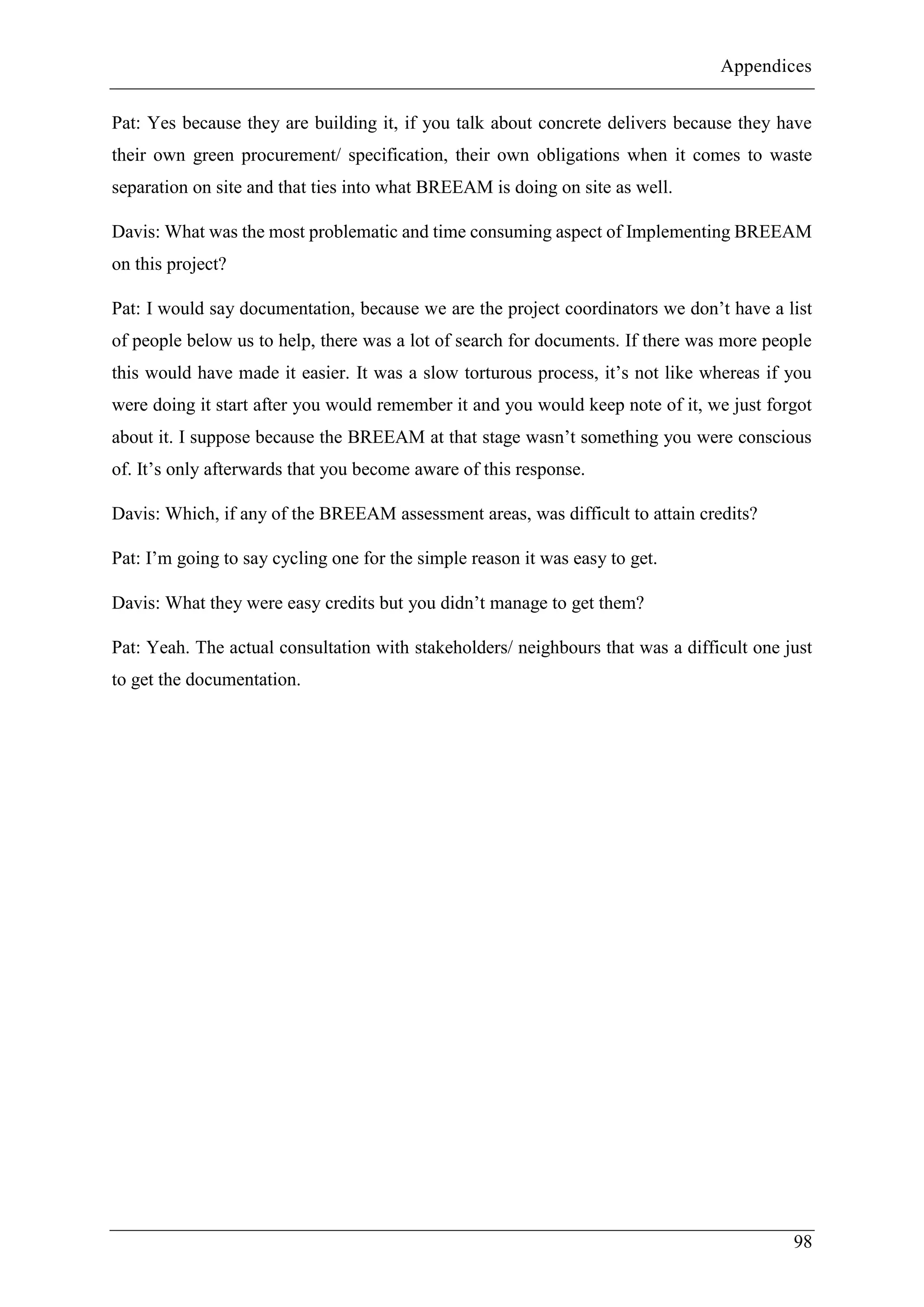 Appendices
98
Pat: Yes because they are building it, if you talk about concrete delivers because they have
their own green procurement/ specification, their own obligations when it comes to waste
separation on site and that ties into what BREEAM is doing on site as well.
Davis: What was the most problematic and time consuming aspect of Implementing BREEAM
on this project?
Pat: I would say documentation, because we are the project coordinators we don’t have a list
of people below us to help, there was a lot of search for documents. If there was more people
this would have made it easier. It was a slow torturous process, it’s not like whereas if you
were doing it start after you would remember it and you would keep note of it, we just forgot
about it. I suppose because the BREEAM at that stage wasn’t something you were conscious
of. It’s only afterwards that you become aware of this response.
Davis: Which, if any of the BREEAM assessment areas, was difficult to attain credits?
Pat: I’m going to say cycling one for the simple reason it was easy to get.
Davis: What they were easy credits but you didn’t manage to get them?
Pat: Yeah. The actual consultation with stakeholders/ neighbours that was a difficult one just
to get the documentation.
 